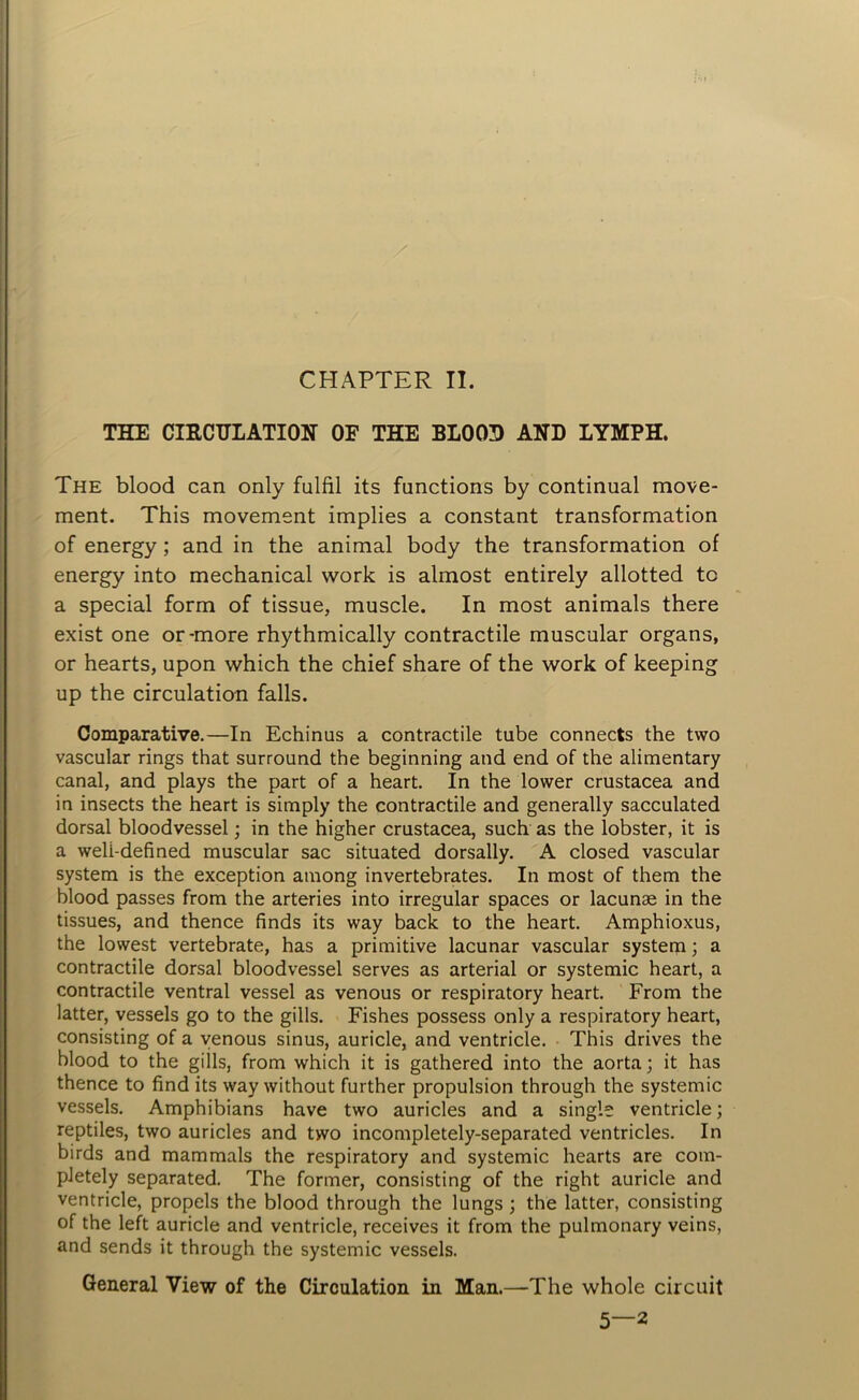 CHAPTER II. THE CIRCULATION OF THE BLOOD AND LYMPH. The blood can only fulfil its functions by continual move- ment. This movement implies a constant transformation of energy ; and in the animal body the transformation of energy into mechanical work is almost entirely allotted to a special form of tissue, muscle. In most animals there exist one or-more rhythmically contractile muscular organs, or hearts, upon which the chief share of the work of keeping up the circulation falls. Comparative.—In Echinus a contractile tube connects the two vascular rings that surround the beginning and end of the alimentary canal, and plays the part of a heart. In the lower Crustacea and in insects the heart is simply the contractile and generally sacculated dorsal bloodvessel; in the higher Crustacea, such as the lobster, it is a weli-defined muscular sac situated dorsally. A closed vascular system is the exception among invertebrates. In most of them the blood passes from the arteries into irregular spaces or lacunae in the tissues, and thence finds its way back to the heart. Amphioxus, the lowest vertebrate, has a primitive lacunar vascular system; a contractile dorsal bloodvessel serves as arterial or systemic heart, a contractile ventral vessel as venous or respiratory heart. From the latter, vessels go to the gills. Fishes possess only a respiratory heart, consisting of a venous sinus, auricle, and ventricle. This drives the blood to the gills, from which it is gathered into the aorta; it has thence to find its way without further propulsion through the systemic vessels. Amphibians have two auricles and a single ventricle; reptiles, two auricles and two incompletely-separated ventricles. In birds and mammals the respiratory and systemic hearts are com- pletely separated. The former, consisting of the right auricle and ventricle, propels the blood through the lungs ; the latter, consisting of the left auricle and ventricle, receives it from the pulmonary veins, and sends it through the systemic vessels. General View of the Circulation in Man.—The whole circuit 5—2