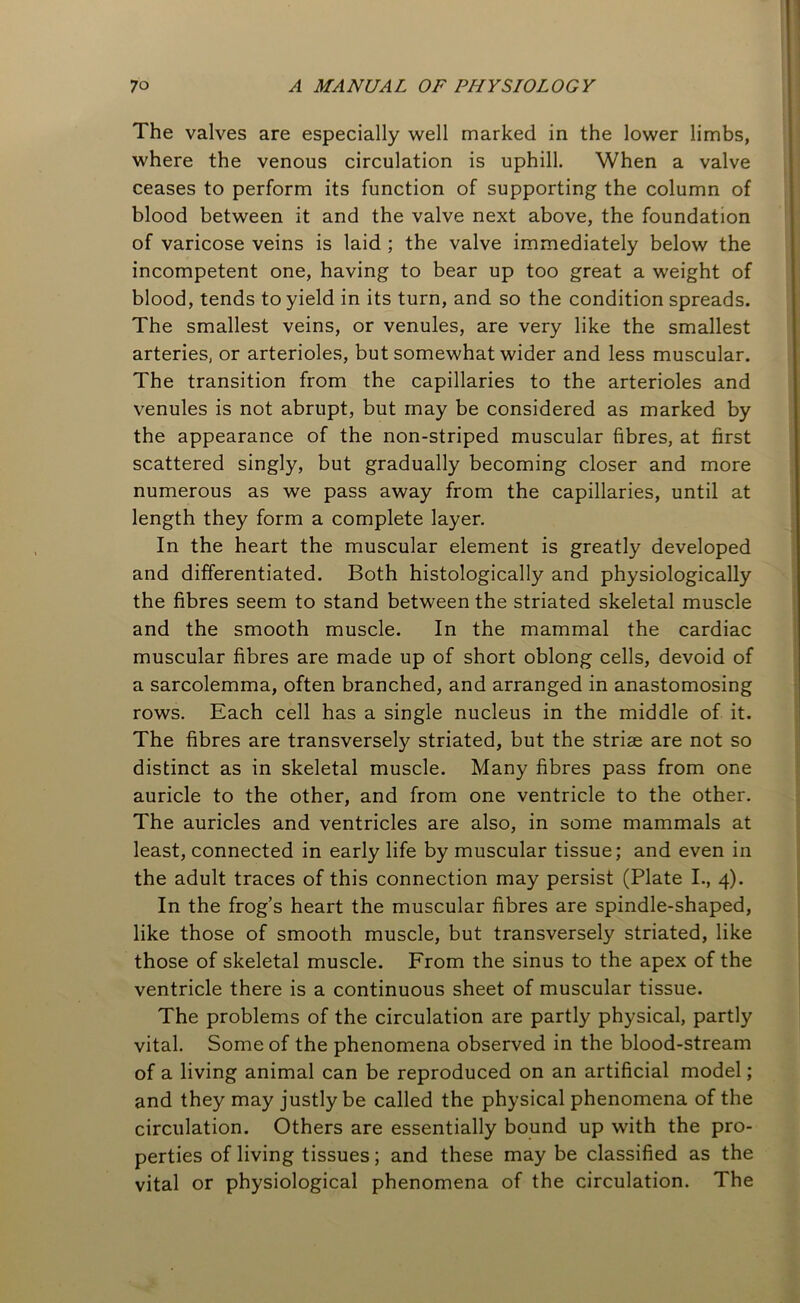 The valves are especially well marked in the lower limbs, where the venous circulation is uphill. When a valve ceases to perform its function of supporting the column of blood between it and the valve next above, the foundation of varicose veins is laid ; the valve immediately below the incompetent one, having to bear up too great a weight of blood, tends to yield in its turn, and so the condition spreads. The smallest veins, or venules, are very like the smallest arteries, or arterioles, but somewhat wider and less muscular. The transition from the capillaries to the arterioles and venules is not abrupt, but may be considered as marked by the appearance of the non-striped muscular fibres, at first scattered singly, but gradually becoming closer and more numerous as we pass away from the capillaries, until at length they form a complete layer. In the heart the muscular element is greatly developed and differentiated. Both histologically and physiologically the fibres seem to stand between the striated skeletal muscle and the smooth muscle. In the mammal the cardiac muscular fibres are made up of short oblong cells, devoid of a sarcolemma, often branched, and arranged in anastomosing rows. Each cell has a single nucleus in the middle of it. The fibres are transversely striated, but the strias are not so distinct as in skeletal muscle. Many fibres pass from one auricle to the other, and from one ventricle to the other. The auricles and ventricles are also, in some mammals at least, connected in early life by muscular tissue; and even in the adult traces of this connection may persist (Plate I., 4). In the frog’s heart the muscular fibres are spindle-shaped, like those of smooth muscle, but transversely striated, like those of skeletal muscle. From the sinus to the apex of the ventricle there is a continuous sheet of muscular tissue. The problems of the circulation are partly physical, partly vital. Some of the phenomena observed in the blood-stream of a living animal can be reproduced on an artificial model; and they may justly be called the physical phenomena of the circulation. Others are essentially bound up with the pro- perties of living tissues; and these may be classified as the vital or physiological phenomena of the circulation. The