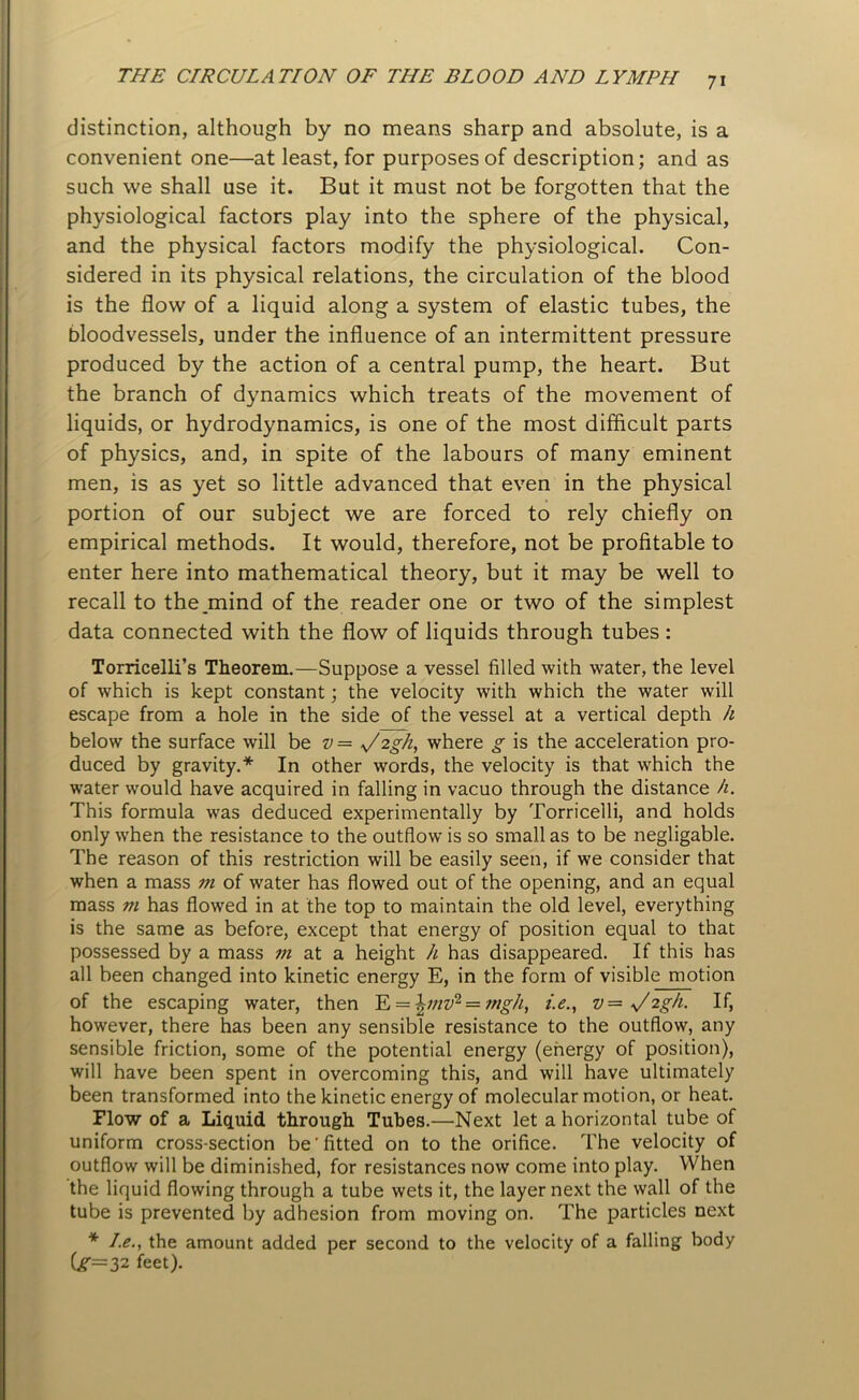 distinction, although by no means sharp and absolute, is a convenient one—at least, for purposes of description; and as such we shall use it. But it must not be forgotten that the physiological factors play into the sphere of the physical, and the physical factors modify the physiological. Con- sidered in its physical relations, the circulation of the blood is the flow of a liquid along a system of elastic tubes, the bloodvessels, under the influence of an intermittent pressure produced by the action of a central pump, the heart. But the branch of dynamics which treats of the movement of liquids, or hydrodynamics, is one of the most difficult parts of physics, and, in spite of the labours of many eminent men, is as yet so little advanced that even in the physical portion of our subject we are forced to rely chiefly on empirical methods. It would, therefore, not be profitable to enter here into mathematical theory, but it may be well to recall to the .mind of the reader one or two of the simplest data connected with the flow of liquids through tubes : Torricelli’s Theorem.—Suppose a vessel filled with water, the level of which is kept constant; the velocity with which the water will escape from a hole in the side of the vessel at a vertical depth h below the surface will be v= 'Jzgh, where g is the acceleration pro- duced by gravity.* In other words, the velocity is that which the water would have acquired in falling in vacuo through the distance h. This formula was deduced experimentally by Torricelli, and holds only when the resistance to the outflow is so small as to be negligable. The reason of this restriction will be easily seen, if we consider that when a mass in of water has flowed out of the opening, and an equal mass m has flowed in at the top to maintain the old level, everything is the same as before, except that energy of position equal to that possessed by a mass m at a height h has disappeared. If this has all been changed into kinetic energy E, in the form of visible motion of the escaping water, then E = \111v1 = nigh, i.e., v—U'2gh. If, however, there has been any sensible resistance to the outflow, any sensible friction, some of the potential energy (energy of position), will have been spent in overcoming this, and will have ultimately been transformed into the kinetic energy of molecular motion, or heat. Flow of a Liquid through Tubes.—Next let a horizontal tube of uniform cross-section be'fitted on to the orifice. The velocity of outflow will be diminished, for resistances now come into play. When the liquid flowing through a tube wets it, the layer next the wall of the tube is prevented by adhesion from moving on. The particles next * I.e., the amount added per second to the velocity of a falling body Cr=32 feet).