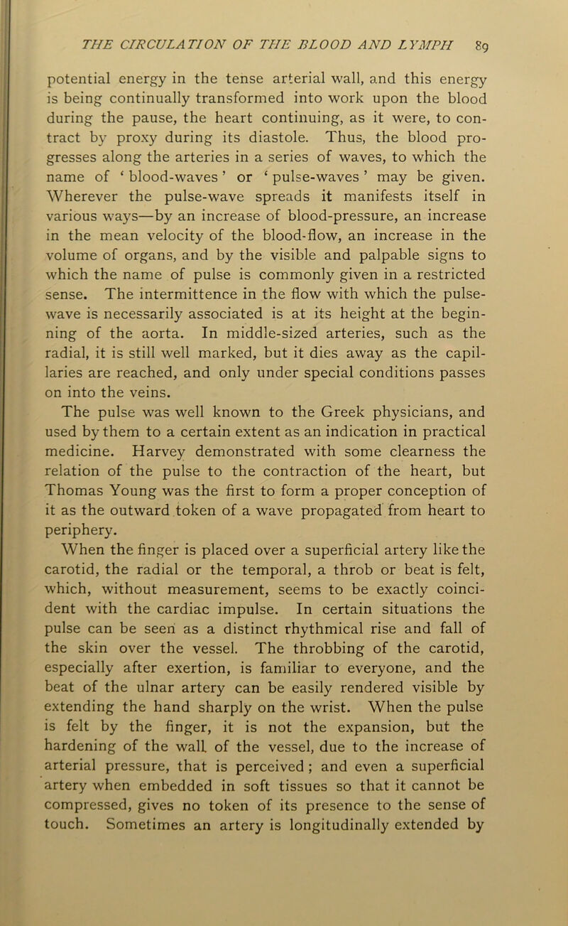 potential energy in the tense arterial wall, and this energy is being continually transformed into work upon the blood during the pause, the heart continuing, as it were, to con- tract by proxy during its diastole. Thus, the blood pro- gresses along the arteries in a series of waves, to which the name of ‘ blood-waves ’ or ‘ pulse-waves ’ may be given. Wherever the pulse-wave spreads it manifests itself in various ways—by an increase of blood-pressure, an increase in the mean velocity of the blood-flow, an increase in the volume of organs, and by the visible and palpable signs to which the name of pulse is commonly given in a restricted sense. The intermittence in the flow with which the pulse- wave is necessarily associated is at its height at the begin- ning of the aorta. In middle-sized arteries, such as the radial, it is still well marked, but it dies away as the capil- laries are reached, and only under special conditions passes on into the veins. The pulse was well known to the Greek physicians, and used by them to a certain extent as an indication in practical medicine. Harvey demonstrated with some clearness the relation of the pulse to the contraction of the heart, but Thomas Young was the first to form a proper conception of it as the outward token of a wave propagated from heart to periphery. When the finger is placed over a superficial artery like the carotid, the radial or the temporal, a throb or beat is felt, which, without measurement, seems to be exactly coinci- dent with the cardiac impulse. In certain situations the pulse can be seen as a distinct rhythmical rise and fall of the skin over the vessel. The throbbing of the carotid, especially after exertion, is familiar to everyone, and the beat of the ulnar artery can be easily rendered visible by extending the hand sharply on the wrist. When the pulse is felt by the finger, it is not the expansion, but the hardening of the wall of the vessel, due to the increase of arterial pressure, that is perceived ; and even a superficial artery when embedded in soft tissues so that it cannot be compressed, gives no token of its presence to the sense of touch. Sometimes an artery is longitudinally extended by