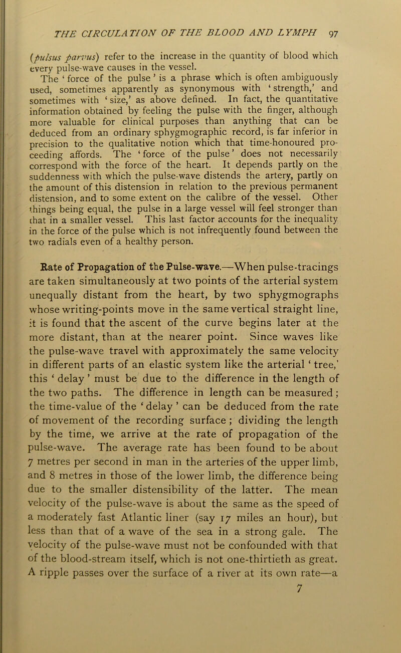 (pulsus parvus) refer to the increase in the quantity of blood which every pulse-wave causes in the vessel. The ‘ force of the pulse ’ is a phrase which is often ambiguously used, sometimes apparently as synonymous with ‘strength,’ and sometimes with ‘ size,’ as above defined. In fact, the quantitative information obtained by feeling the pulse with the finger, although more valuable for clinical purposes than anything that can be deduced from an ordinary sphygmographic record, is far inferior in precision to the qualitative notion which that time-honoured pro- ceeding affords. The ‘force of the pulse’ does not necessarily correspond with the force of the heart. It depends partly on the suddenness with which the pulse-wave distends the artery, partly on the amount of this distension in relation to the previous permanent distension, and to some extent on the calibre of the vessel. Other things being equal, the pulse in a large vessel will feel stronger than that in a smaller vessel. This last factor accounts for the inequality in the force of the pulse which is not infrequently found between the two radials even of a healthy person. Rate of Propagation of the Pulse-wave.—When pulse-tracings are taken simultaneously at two points of the arterial system unequally distant from the heart, by two sphygmographs whose writing-points move in the same vertical straight line, it is found that the ascent of the curve begins later at the more distant, than at the nearer point. Since waves like the pulse-wave travel with approximately the same velocity in different parts of an elastic system like the arterial ‘ tree,’ this ‘ delay ’ must be due to the difference in the length of the two paths. The difference in length can be measured ; the time-value of the ‘ delay ’ can be deduced from the rate of movement of the recording surface ; dividing the length by the time, we arrive at the rate of propagation of the pulse-wave. The average rate has been found to be about 7 metres per second in man in the arteries of the upper limb, and 8 metres in those of the lower limb, the difference being due to the smaller distensibility of the latter. The mean velocity of the pulse-wave is about the same as the speed of a moderately fast Atlantic liner (say 17 miles an hour), but less than that of a wave of the sea in a strong gale. The velocity of the pulse-wave must not be confounded with that of the blood-stream itself, which is not one-thirtieth as great. A ripple passes over the surface of a river at its own rate—a 7