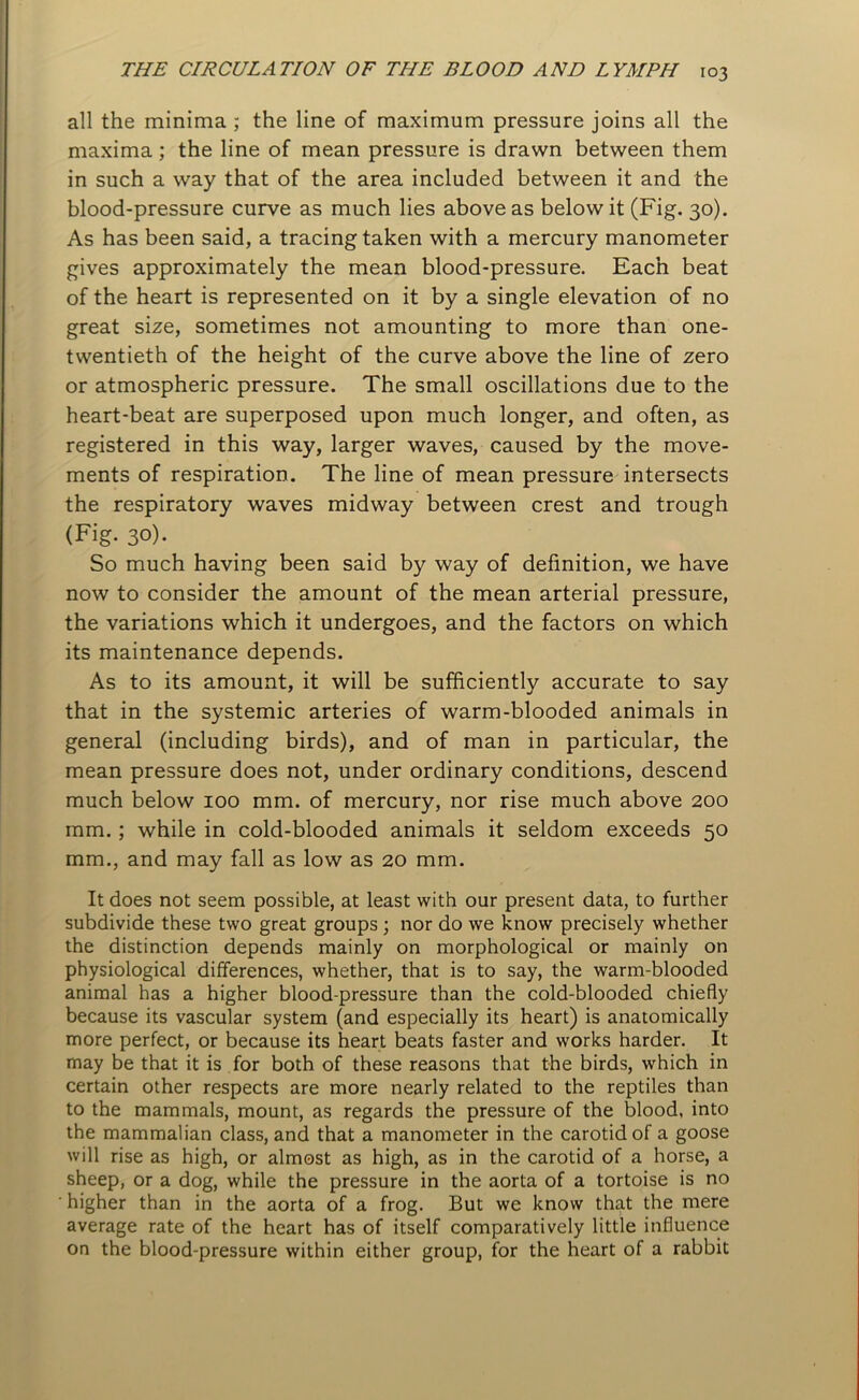 all the minima ; the line of maximum pressure joins all the maxima; the line of mean pressure is drawn between them in such a way that of the area included between it and the blood-pressure curve as much lies above as below it (Fig. 30). As has been said, a tracing taken with a mercury manometer gives approximately the mean blood-pressure. Each beat of the heart is represented on it by a single elevation of no great size, sometimes not amounting to more than one- twentieth of the height of the curve above the line of zero or atmospheric pressure. The small oscillations due to the heart-beat are superposed upon much longer, and often, as registered in this way, larger waves, caused by the move- ments of respiration. The line of mean pressure intersects the respiratory waves midway between crest and trough (Fig. 30). So much having been said by way of definition, we have now to consider the amount of the mean arterial pressure, the variations which it undergoes, and the factors on which its maintenance depends. As to its amount, it will be sufficiently accurate to say that in the systemic arteries of warm-blooded animals in general (including birds), and of man in particular, the mean pressure does not, under ordinary conditions, descend much below 100 mm. of mercury, nor rise much above 200 mm.; while in cold-blooded animals it seldom exceeds 50 mm., and may fall as low as 20 mm. It does not seem possible, at least with our present data, to further subdivide these two great groups ; nor do we know precisely whether the distinction depends mainly on morphological or mainly on physiological differences, whether, that is to say, the warm-blooded animal has a higher blood-pressure than the cold-blooded chiefly because its vascular system (and especially its heart) is anatomically more perfect, or because its heart beats faster and works harder. It may be that it is for both of these reasons that the birds, which in certain other respects are more nearly related to the reptiles than to the mammals, mount, as regards the pressure of the blood, into the mammalian class, and that a manometer in the carotid of a goose will rise as high, or almost as high, as in the carotid of a horse, a sheep, or a dog, while the pressure in the aorta of a tortoise is no ' higher than in the aorta of a frog. But we know that the mere average rate of the heart has of itself comparatively little influence on the blood-pressure within either group, for the heart of a rabbit