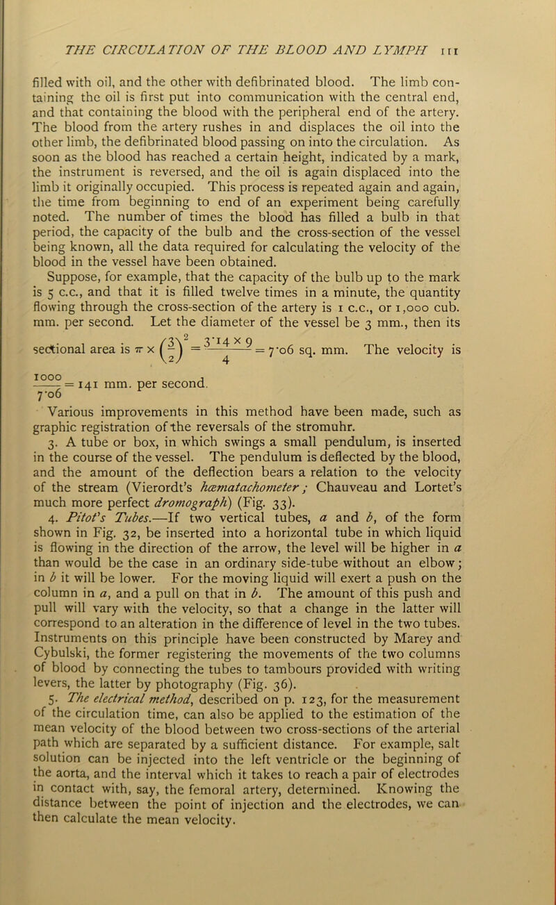 filled with oil, and the other with defibrinated blood. The limb con- taining the oil is first put into communication with the central end, and that containing the blood with the peripheral end of the artery. The blood from the artery rushes in and displaces the oil into the other limb, the defibrinated blood passing on into the circulation. As soon as the blood has reached a certain height, indicated by a mark, the instrument is reversed, and the oil is again displaced into the limb it originally occupied. This process is repeated again and again, the time from beginning to end of an experiment being carefully noted. The number of times the blood has filled a bulb in that period, the capacity of the bulb and the cross-section of the vessel being known, all the data required for calculating the velocity of the blood in the vessel have been obtained. Suppose, for example, that the capacity of the bulb up to the mark is 5 c.c., and that it is filled twelve times in a minute, the quantity flowing through the cross-section of the artery is i c.c., or 1,000 cub. mm. per second. Let the diameter of the vessel be 3 mm., then its sectional area is 7r x (!)‘ 3’x4 x 9 = 7'o6 sq. mm. The velocity is 1000 j = 141 mm. per second. 7 '06 Various improvements in this method have been made, such as graphic registration of the reversals of the stromuhr. 3. A tube or box, in which swings a small pendulum, is inserted in the course of the vessel. The pendulum is deflected by the blood, and the amount of the deflection bears a relation to the velocity of the stream (Vierordt’s hcematachometer ; Chauveau and Lortet’s much more perfect drotnograph) (Fig. 33). 4. Pitot's Tubes.—If two vertical tubes, a and b, of the form shown in Fig. 32, be inserted into a horizontal tube in which liquid is flowing in the direction of the arrow, the level will be higher in a than would be the case in an ordinary side-tube without an elbow; in b it will be lower. For the moving liquid will exert a push on the column in a, and a pull on that in b. The amount of this push and pull will vary with the velocity, so that a change in the latter will correspond to an alteration in the difference of level in the two tubes. Instruments on this principle have been constructed by Marey and Cybulski, the former registering the movements of the two columns of blood by connecting the tubes to tambours provided with writing levers, the latter by photography (Fig. 36). 5. The electrical method, described on p. 123, for the measurement of the circulation time, can also be applied to the estimation of the mean velocity of the blood between two cross-sections of the arterial path which are separated by a sufficient distance. For example, salt solution can be injected into the left ventricle or the beginning of the aorta, and the interval which it takes to reach a pair of electrodes in contact with, say, the femoral artery, determined. Knowing the distance between the point of injection and the electrodes, we can then calculate the mean velocity.