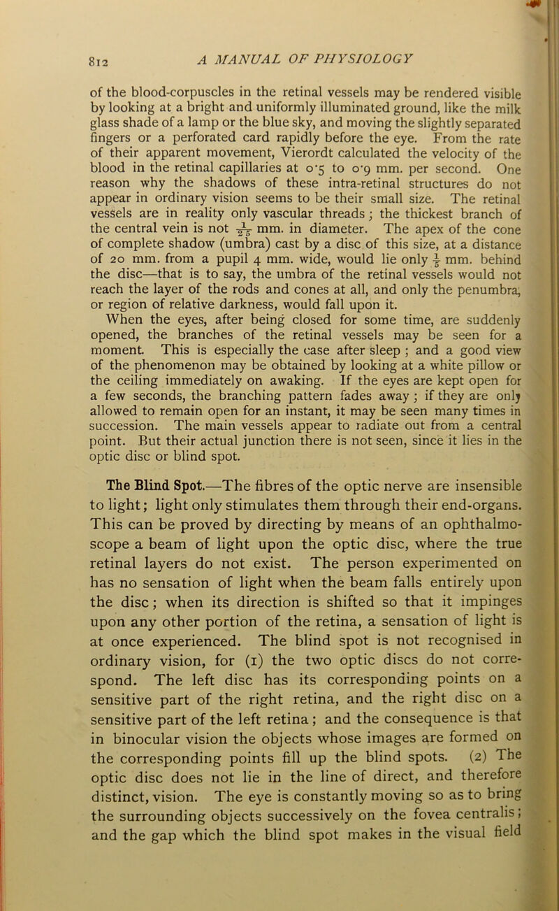 of the blood-corpuscles in the retinal vessels may be rendered visible by looking at a bright and uniformly illuminated ground, like the milk glass shade of a lamp or the blue sky, and moving the slightly separated fingers or a perforated card rapidly before the eye. From the rate of their apparent movement, Vierordt calculated the velocity of the blood in the retinal capillaries at 0*5 to 0-9 mm. per second. One reason why the shadows of these intra-retinal structures do not appear in ordinary vision seems to be their small size. The retinal vessels are in reality only vascular threads; the thickest branch of the central vein is not -M- mm. in diameter. The apex of the cone of complete shadow (umbra) cast by a disc of this size, at a distance of 20 mm. from a pupil 4 mm. wide, would lie only mm. behind the disc—that is to say, the umbra of the retinal vessels would not reach the layer of the rods and cones at all, and only the penumbra, or region of relative darkness, would fall upon it. When the eyes, after being closed for some time, are suddenly opened, the branches of the retinal vessels may be seen for a moment. This is especially the case after sleep ; and a good view of the phenomenon may be obtained by looking at a white pillow or the ceiling immediately on awaking. If the eyes are kept open for a few seconds, the branching pattern fades away ; if they are only allowed to remain open for an instant, it may be seen many times in succession. The main vessels appear to radiate out from a central point. But their actual junction there is not seen, since it lies in the optic disc or blind spot. The Blind Spot.—The fibres of the optic nerve are insensible to light; light only stimulates them through their end-organs. This can be proved by directing by means of an ophthalmo- scope a beam of light upon the optic disc, where the true retinal layers do not exist. The person experimented on has no sensation of light when the beam falls entirely upon the disc; when its direction is shifted so that it impinges upon any other portion of the retina, a sensation of light is at once experienced. The blind spot is not recognised in ordinary vision, for (1) the two optic discs do not corre- spond. The left disc has its corresponding points on a sensitive part of the right retina, and the right disc on a sensitive part of the left retina; and the consequence is that in binocular vision the objects whose images are formed on the corresponding points fill up the blind spots. (2) The optic disc does not lie in the line of direct, and therefore distinct, vision. The eye is constantly moving so as to bring the surrounding objects successively on the fovea centralis; and the gap which the blind spot makes in the visual field