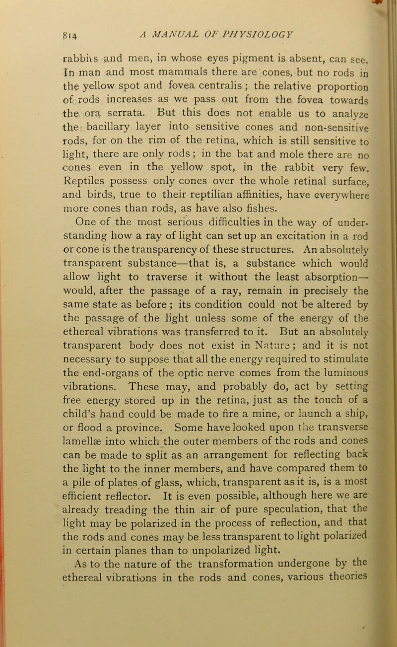 rabbhs and men, in whose eyes pigment is absent, can see. In man and most mammals there are cones, but no rods in the yellow spot and fovea centralis ; the relative proportion of rods increases as we pass out from the fovea towards the ora serrata. But this does not enable us to analyze the bacillary layer into sensitive cones and non-sensitive rods, for on the rim of the retina, which is still sensitive to light, there are only rods ; in the bat and mole there are no cones even in the yellow spot, in the rabbit very few. Reptiles possess only cones over the whole retinal surface, and birds, true to their reptilian affinities, have everywhere more cones than rods, as have also fishes. One of the most serious difficulties in the way of under- standing how a ray of light can set up an excitation in a rod or cone is the transparency of these structures. An absolutely transparent substance—that is, a substance which would allow light to traverse it without the least absorption— would, after the passage of a ray, remain in precisely the same state as before ; its condition could not be altered by the passage of the light unless some of the energy of the ethereal vibrations was transferred to it. But an absolutely transparent body does not exist in Nature; and it is not necessary to suppose that all the energy required to stimulate the end-organs of the optic nerve comes from the luminous vibrations. These may, and probably do, act by setting free energy stored up in the retina, just as the touch of a child’s hand could be made to fire a mine, or launch a ship, or flood a province. Some have looked upon the transverse lamellae into which the outer members of the rods and cones can be made to split as an arrangement for reflecting back the light to the inner members, and have compared them to a pile of plates of glass, which, transparent as it is, is a most efficient reflector. It is even possible, although here we are already treading the thin air of pure speculation, that the light may be polarized in the process of reflection, and that the rods and cones may be less transparent to light polarized in certain planes than to unpolarized light. As to the nature of the transformation undergone by the ethereal vibrations in the rods and cones, various theories