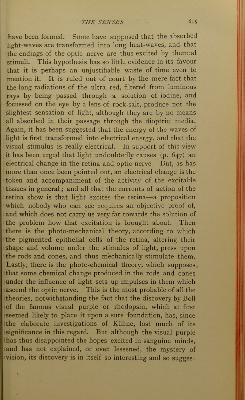 have been formed. Some have supposed that the absorbed light-waves are transformed into long heat-waves, and that the endings of the optic nerve are thus excited by thermal stimuli. This hypothesis has so little evidence in its favour that it is perhaps an unjustifiable waste of time even to mention it. It is ruled out of court by the mere fact that the long radiations of the ultra red, filtered from luminous rays by being passed through a solution of iodine, and focussed on the eye by a lens of rock-salt, produce not the slightest sensation of light, although they are by no means all absorbed in their passage through the dioptric media. Again, it has been suggested that the energy of the waves of light is first transformed into electrical energy, and that the visual stimulus is really electrical. In support of this view it has been urged that light undoubtedly causes (p. 647) an electrical change in the retina and optic nerve. But, as has more than once been pointed out, an electrical change is the token and accompaniment of the activity of the excitable tissues in general; and all that the currents of action of the retina show is that light excites the retina—a proposition which nobody who can see requires an objective proof of, and which does not carry us very far towards the solution of the problem how that excitation is brought about. Then there is the photo-mechanical theory, according to which the pigmented epithelial cells of the retina, altering their shape and volume under the stimulus of light, press upon the rods and cones, and thus mechanically stimulate them. Lastly, there is the photo-chemical theory, which supposes that some chemical change produced in the rods and cones under the influence of light sets up impulses in them which ascend the optic nerve. This is the most probable of all the theories, notwithstanding the fact that the discovery by Boll of the famous visual purple or rhodopsin, which at first seemed likely to place it upon a sure foundation, has, since the elaborate investigations of Kiihne, lost much of its significance in this regard. But although the visual purple has thus disappointed the hopes excited in sanguine minds, and has not explained, or even lessened, the mystery of vision, its discovery is in itself so interesting and so sugges-