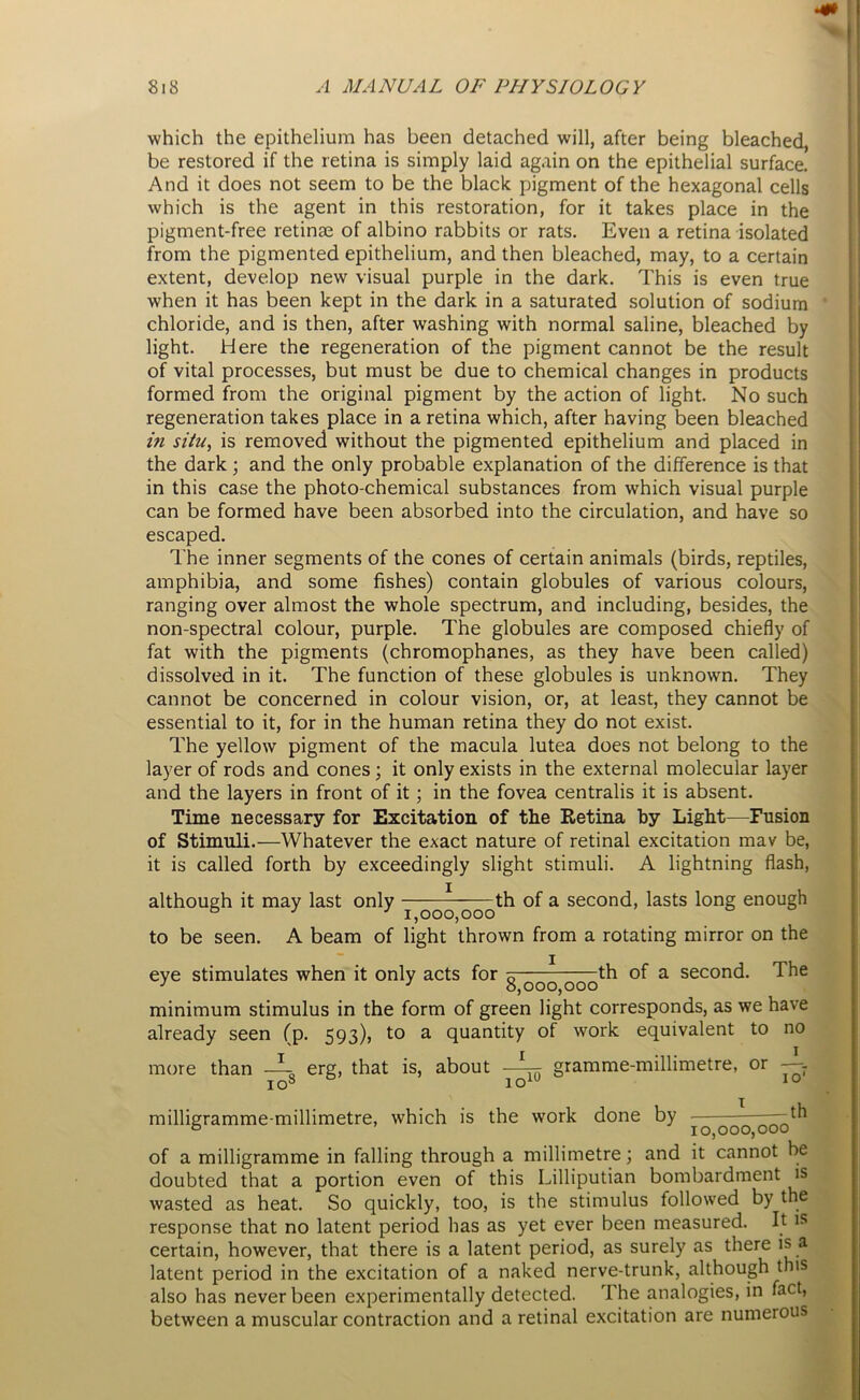 which the epithelium has been detached will, after being bleached, be restored if the retina is simply laid again on the epithelial surface. And it does not seem to be the black pigment of the hexagonal cells which is the agent in this restoration, for it takes place in the pigment-free retinae of albino rabbits or rats. Even a retina isolated from the pigmented epithelium, and then bleached, may, to a certain extent, develop new visual purple in the dark. This is even true when it has been kept in the dark in a saturated solution of sodium chloride, and is then, after washing with normal saline, bleached by light. Here the regeneration of the pigment cannot be the result of vital processes, but must be due to chemical changes in products formed from the original pigment by the action of light. No such regeneration takes place in a retina which, after having been bleached in situ, is removed without the pigmented epithelium and placed in the dark ; and the only probable explanation of the difference is that in this case the photo-chemical substances from which visual purple can be formed have been absorbed into the circulation, and have so escaped. The inner segments of the cones of certain animals (birds, reptiles, amphibia, and some fishes) contain globules of various colours, ranging over almost the whole spectrum, and including, besides, the non-spectral colour, purple. The globules are composed chiefly of fat with the pigments (chromophanes, as they have been called) dissolved in it. The function of these globules is unknown. They cannot be concerned in colour vision, or, at least, they cannot be essential to it, for in the human retina they do not exist. The yellow pigment of the macula lutea does not belong to the layer of rods and cones; it only exists in the external molecular layer and the layers in front of it; in the fovea centralis it is absent. Time necessary for Excitation of the Retina “by Light—Fusion of Stimuli.—Whatever the exact nature of retinal excitation mav be, it is called forth by exceedingly slight stimuli. A lightning flash, although it may last only - 00q ~OQth a second> ^asts l°ng enough to be seen. A beam of light thrown from a rotating mirror on the eye stimulates when it only acts for 5 th of a second. The J J 0,000,000 minimum stimulus in the form of green light corresponds, as we have already seen (p. 593), to a quantity of work equivalent to no more than —Q erg, that is, about —^ gramme-millimetre, or ~ io8 ioiU 10 milligramme-millimetre, which is the work done by — of a milligramme in falling through a millimetre; and it cannot be doubted that a portion even of this Lilliputian bombardment is wasted as heat. So quickly, too, is the stimulus followed by the response that no latent period has as yet ever been measured. It is certain, however, that there is a latent period, as surely as there is a latent period in the excitation of a naked nerve-trunk, although this also has never been experimentally detected. The analogies, in fact, between a muscular contraction and a retinal excitation are numerous