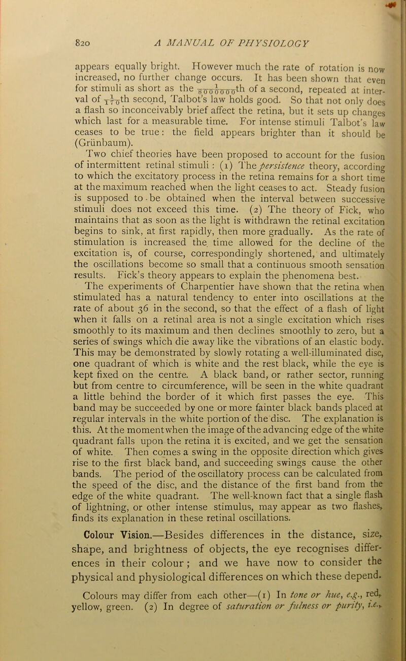 appears equally bright. However much the rate of rotation is now increased, no further change occurs. It has been shown that even for stimuli as short as the sjruhnj^ of a second, repeated at inter- val of i f^th second, Talbot’s law holds good. So that not only does a flash so inconceivably brief affect the retina, but it sets up changes which last for a measurable time. For intense stimuli Talbot’s law ceases to be true: the field appears brighter than it should be (Griinbaum). Two chief theories have been proposed to account for the fusion of intermittent retinal stimuli : (1) The persistence theory, according to which the excitatory process in the retina remains for a short time at the maximum reached when the light ceases to act. Steady fusion is supposed to • be obtained when the interval between successive stimuli does not exceed this time. (2) The theory of Fick, who maintains that as soon as the light is withdrawn the retinal excitation begins to sink, at first rapidly, then more gradually. As the rate of stimulation is increased the time allowed for the decline of the excitation is, of course, correspondingly shortened, and ultimately the oscillations become so small that a continuous smooth sensation results. Fick’s theory appears to explain the phenomena best. The experiments of Charpentier have shown that the retina when stimulated has a natural tendency to enter into oscillations at the rate of about 36 in the second, so that the effect of a flash of light when it falls on a retinal area is not a single excitation which rises smoothly to its maximum and then declines smoothly to zero, but a series of swings which die away like the vibrations of an elastic body. This may be demonstrated by slowly rotating a well-illuminated disc, one quadrant of which is white and the rest black, while the eye is kept fixed on the centre. A black band, or rather sector, running but from centre to circumference, will be seen in the white quadrant a little behind the border of it which first passes the eye. This band may be succeeded by one or more fainter black bands placed at regular intervals in the white portion of the disc. The explanation is this. At the moment when the image of the advancing edge of the white quadrant falls upon the retina it is excited, and we get the sensation of white. Then comes a swing in the opposite direction which gives rise to the first black band, and succeeding swings cause the other bands. The period of the oscillatory process can be calculated from the speed of the disc, and the distance of the first band from the edge of the white quadrant. The well-known fact that a single flash of lightning, or other intense stimulus, may appear as two flashes, finds its explanation in these retinal oscillations. Colour Vision.—Besides differences in the distance, size, shape, and brightness of objects, the eye recognises differ- ences in their colour ; and we have now to consider the physical and physiological differences on which these depend. Colours may differ from each other—(1) In tone or hue, e.g., red, yellow, green. (2) In degree of saturation or fulness or purity, /.<?•,