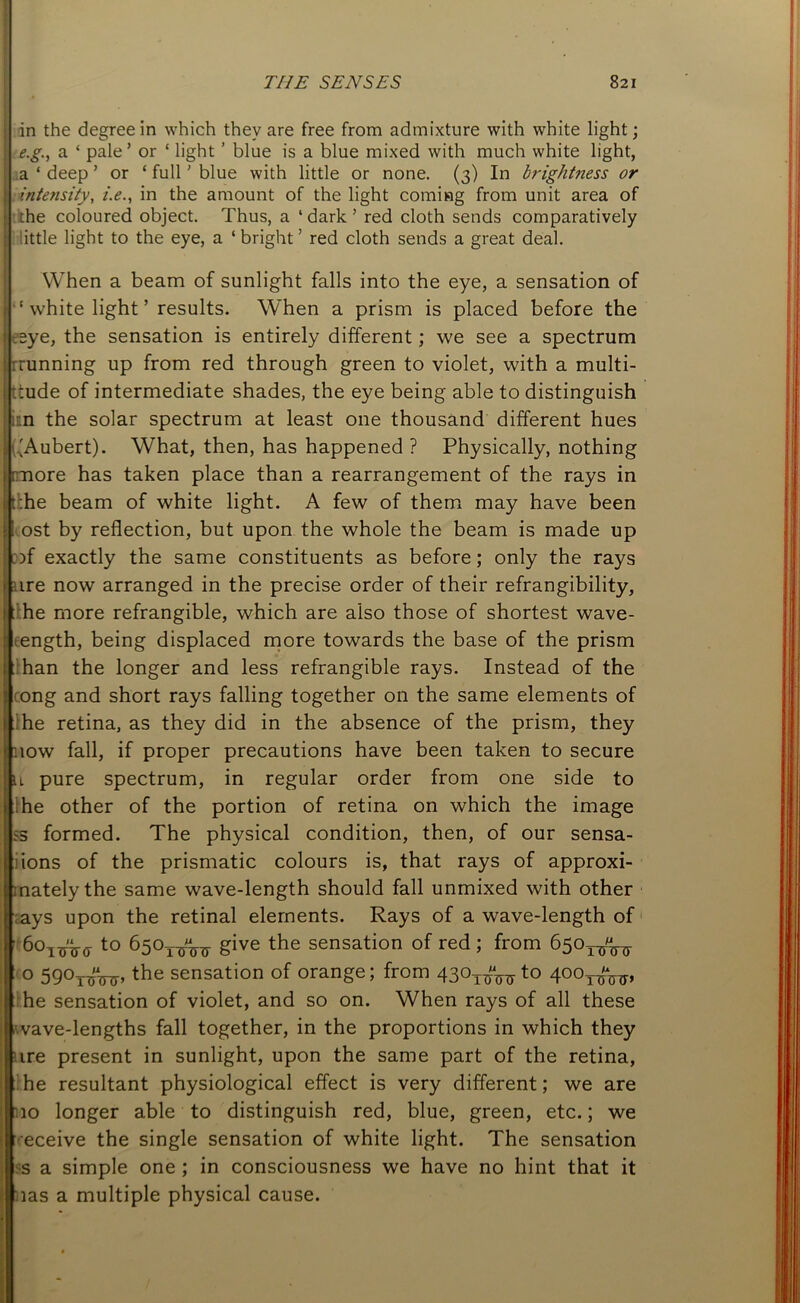 I in the degree in which they are free from admixture with white light; e.g., a ‘ pale’ or ‘ light ’ blue is a blue mixed with much white light, a ‘ deep ’ or ‘ full' blue with little or none. (3) In brightness or intensity, i.e., in the amount of the light coming from unit area of :the coloured object. Thus, a ‘dark’ red cloth sends comparatively little light to the eye, a ‘ bright ’ red cloth sends a great deal. I When a beam of sunlight falls into the eye, a sensation of ‘ white light ’ results. When a prism is placed before the eye, the sensation is entirely different; we see a spectrum running up from red through green to violet, with a multi- tude of intermediate shades, the eye being able to distinguish :n the solar spectrum at least one thousand different hues dAubert). What, then, has happened ? Physically, nothing [more has taken place than a rearrangement of the rays in r;he beam of white light. A few of them may have been ost by reflection, but upon the whole the beam is made up of exactly the same constituents as before; only the rays ire now arranged in the precise order of their refrangibility, he more refrangible, which are also those of shortest wave- length, being displaced more towards the base of the prism han the longer and less refrangible rays. Instead of the tong and short rays falling together on the same elements of :he retina, as they did in the absence of the prism, they now fall, if proper precautions have been taken to secure n pure spectrum, in regular order from one side to :he other of the portion of retina on which the image ss formed. The physical condition, then, of our sensa- ions of the prismatic colours is, that rays of approxi- mately the same wave-length should fall unmixed with other ays upon the retinal elements. Rays of a wave-length of 6oittW t0 650txrttt give the sensation of red ; from 650^^ 0 590TinjTr>the sensation of orange; from 4301^ to 4ooT^, he sensation of violet, and so on. When rays of all these wave-lengths fall together, in the proportions in which they ire present in sunlight, upon the same part of the retina, he resultant physiological effect is very different; we are 10 longer able to distinguish red, blue, green, etc.; we eceive the single sensation of white light. The sensation s a simple one ; in consciousness we have no hint that it ias a multiple physical cause.