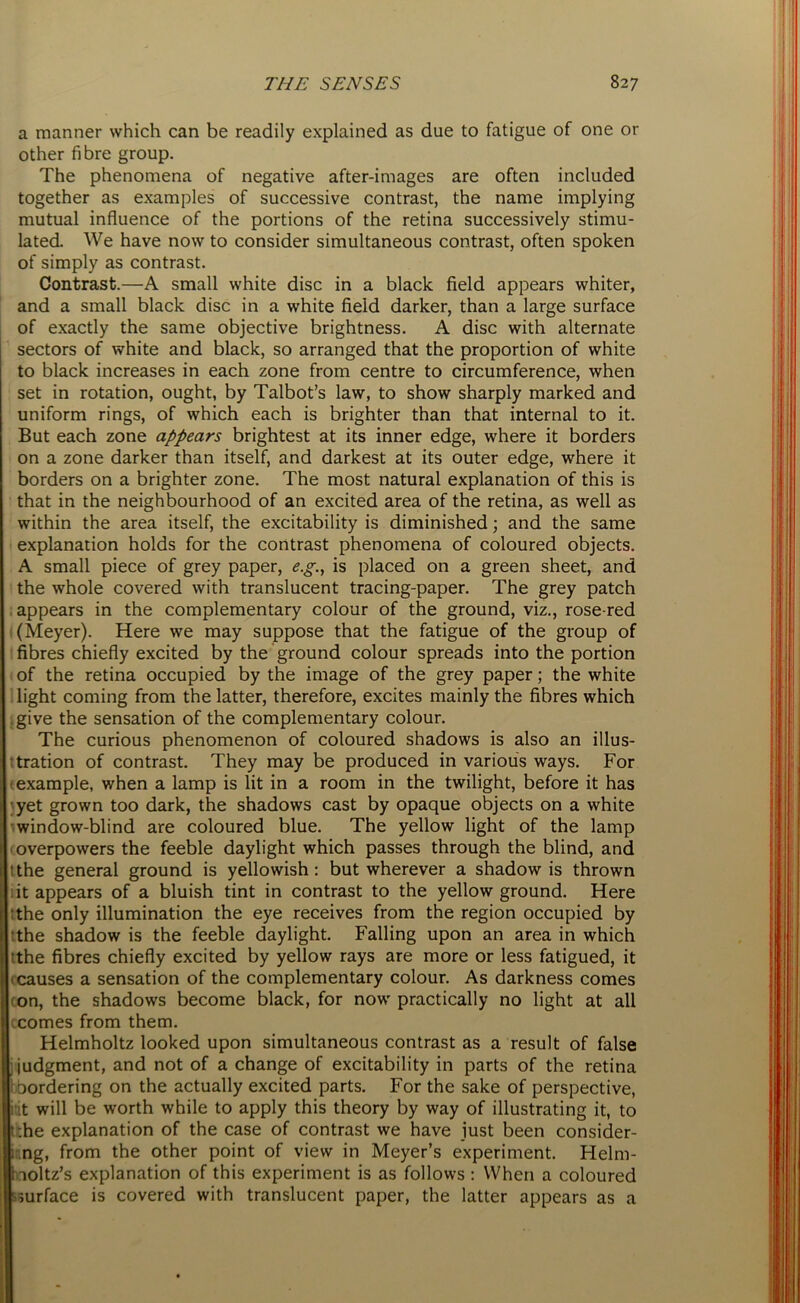 a manner which can be readily explained as due to fatigue of one or other fibre group. The phenomena of negative after-images are often included together as examples of successive contrast, the name implying mutual influence of the portions of the retina successively stimu- lated. We have now to consider simultaneous contrast, often spoken of simply as contrast. Contrast.—A small white disc in a black field appears whiter, and a small black disc in a white field darker, than a large surface of exactly the same objective brightness. A disc with alternate sectors of white and black, so arranged that the proportion of white to black increases in each zone from centre to circumference, when set in rotation, ought, by Talbot’s law, to show sharply marked and uniform rings, of which each is brighter than that internal to it. But each zone appears brightest at its inner edge, where it borders on a zone darker than itself, and darkest at its outer edge, where it borders on a brighter zone. The most natural explanation of this is that in the neighbourhood of an excited area of the retina, as well as within the area itself, the excitability is diminished; and the same explanation holds for the contrast phenomena of coloured objects. A small piece of grey paper, eg., is placed on a green sheet, and the whole covered with translucent tracing-paper. The grey patch appears in the complementary colour of the ground, viz., rose-red (Meyer). Here we may suppose that the fatigue of the group of fibres chiefly excited by the ground colour spreads into the portion of the retina occupied by the image of the grey paper; the white light coming from the latter, therefore, excites mainly the fibres which give the sensation of the complementary colour. The curious phenomenon of coloured shadows is also an illus- tration of contrast. They may be produced in various ways. For example, when a lamp is lit in a room in the twilight, before it has yet grown too dark, the shadows cast by opaque objects on a white window-blind are coloured blue. The yellow light of the lamp overpowers the feeble daylight which passes through the blind, and 1 the general ground is yellowish: but wherever a shadow is thrown it appears of a bluish tint in contrast to the yellow ground. Here the only illumination the eye receives from the region occupied by the shadow is the feeble daylight. Falling upon an area in which tthe fibres chiefly excited by yellow rays are more or less fatigued, it icauses a sensation of the complementary colour. As darkness comes ron, the shadows become black, for now practically no light at all ccomes from them. Helmholtz looked upon simultaneous contrast as a result of false ; judgment, and not of a change of excitability in parts of the retina 1 bordering on the actually excited parts. For the sake of perspective, kit will be worth while to apply this theory by way of illustrating it, to t.he explanation of the case of contrast we have just been consider- ; ng, from the other point of view in Meyer’s experiment. Helm- holtz's explanation of this experiment is as follows : When a coloured surface is covered with translucent paper, the latter appears as a
