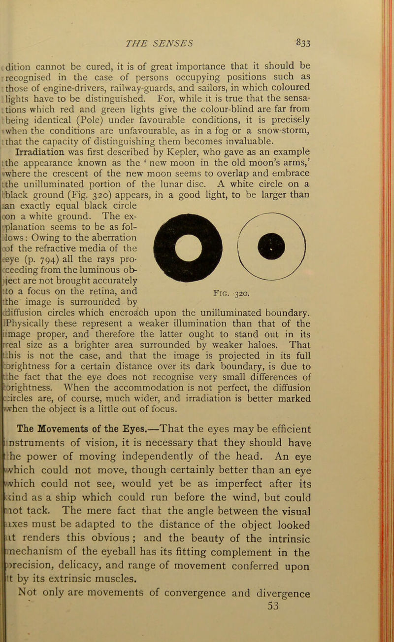dition cannot be cured, it is of great importance that it should be recognised in the case of persons occupying positions such as those of engine-drivers, railway-guards, and sailors, in which coloured lights have to be distinguished. For, while it is true that the sensa- tions which red and green lights give the colour-blind are far from being identical (Pole) under favourable conditions, it is precisely when the conditions are unfavourable, as in a fog or a snow-storm, chat the capacity of distinguishing them becomes invaluable. Irradiation was first described by Kepler, who gave as an example ; the appearance known as the ‘ new moon in the old moon’s arms,’ where the crescent of the new moon seems to overlap and embrace the unilluminated portion of the lunar disc. A white circle on a black ground (Fig. 320) appears, in a good light, to be larger than ;an exactly equal black circle con a white ground. The ex- planation seems to be as fol- lows: Owing to the aberration cof the refractive media of the eeye (p. 794) all the rays pro- cceeding from the luminous ob- ject are not brought accurately : to a focus on the retina, and Fig. 320. tthe image is surrounded by diffusion circles which encroach upon the unilluminated boundary. :Physically these represent a weaker illumination than that of the inmage proper, and therefore the latter ought to stand out in its rreal size as a brighter area surrounded by weaker haloes. That ;his is not the case, and that the image is projected in its full brightness for a certain distance over its dark boundary, is due to :he fact that the eye does not recognise very small differences of arightness. When the accommodation is not perfect, the diffusion circles are, of course, much wider, and irradiation is better marked when the object is a little out of focus. The Movements of the Eyes.—That the eyes may be efficient i nstruments of vision, it is necessary that they should have t he power of moving independently of the head. An eye I which could not move, though certainly better than an eye which could not see, would yet be as imperfect after its ttind as a ship which could run before the wind, but could not tack. The mere fact that the angle between the visual axes must be adapted to the distance of the object looked lit renders this obvious ; and the beauty of the intrinsic mechanism of the eyeball has its fitting complement in the decision, delicacy, and range of movement conferred upon tt by its extrinsic muscles. Not only are movements of convergence and divergence 53