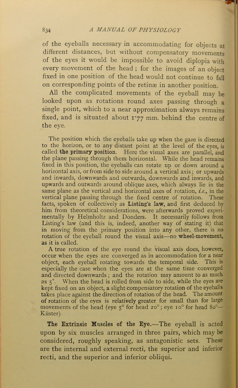 of the eyeballs necessary in accommodating for objects at different distances, but without compensatory movements of the eyes it would be impossible to avoid diplopia with every movement of the head ; for the images of an object fixed in one position of the head would not continue to fall on corresponding points of the retinae in another position. All the complicated movements of the eyeball may be looked upon as rotations round axes passing through a single point, which to a near approximation always remains fixed, and is situated about 177 mm. behind the centre of the eye. The position which the eyeballs take up when the gaze is directed to the horizon, or to any distant point at the level of the eyes, is called the primary position. Here the visual axes are parallel, and the plane passing through them horizontal. While the head remains fixed in this position, the eyeballs can rotate up or down around a horizontal axis, or from side to side around a vertical axis; or upwards and inwards, downwards and outwards, downwards and inwards, and upwards and outwards around oblique axes, which always lie in the same plane as the vertical and horizontal axes of rotation, i.e., in the vertical plane passing through the fixed centre of rotation. These facts, spoken of collectively as Listing’s law, and first deduced by him from theoretical considerations, were afterwards proved experi- mentally by Helmholtz and Donders. It necessarily follows from Listing’s law (and this is, indeed, another way of stating it) that in moving from the primary position into any other, there is no rotation of the eyeball round the visual axis—no wheel-movement, as it is called. A true rotation of the eye round the visual axis does, however, occur when the eyes are converged as in accommodation for a near object, each eyeball rotating towards the temporal side. This is especially the case when the eyes are at the same time converged and directed downwards; and the rotation may amount to as much as 50. When the head is rolled from side to side, while the eyes are kept fixed on an object, a slight compensatory rotation of the eyeballs takes place against the direction of rotation of the head. The amount of rotation of the eyes is relatively greater for small than for large movements of the head (eye 50 for head 20°; eye io° for head 8o°— Kiister). The Extrinsic Muscles of the Eye.—The eyeball is acted upon by six muscles arranged in three pairs, which may be considered, roughly speaking, as antagonistic sets. These are the internal and external recti, the superior and inferior recti, and the superior and inferior obliqui.