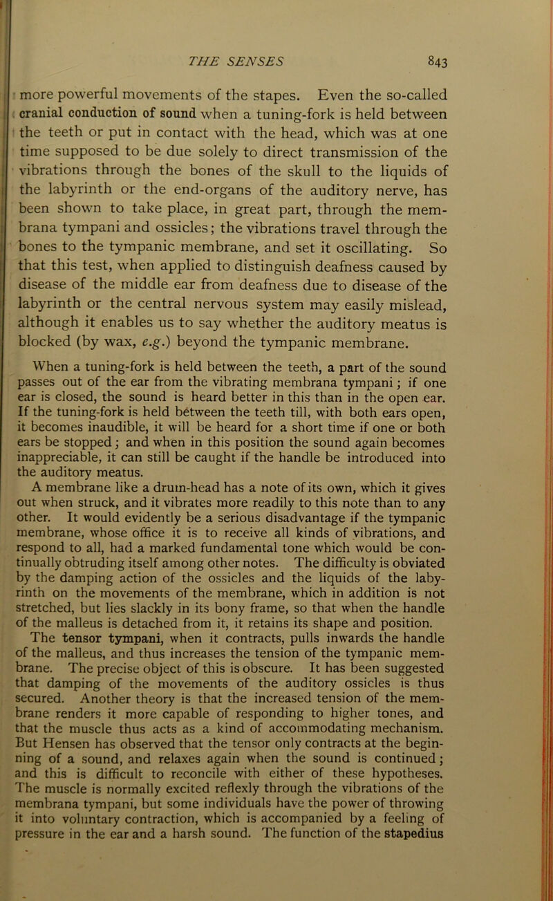 more powerful movements of the stapes. Even the so-called cranial conduction of sound when a tuning-fork is held between the teeth or put in contact with the head, which was at one time supposed to be due solely to direct transmission of the vibrations through the bones of the skull to the liquids of the labyrinth or the end-organs of the auditory nerve, has been shown to take place, in great part, through the mem- brana tympani and ossicles; the vibrations travel through the bones to the tympanic membrane, and set it oscillating. So that this test, when applied to distinguish deafness caused by disease of the middle ear from deafness due to disease of the labyrinth or the central nervous system may easily mislead, although it enables us to say whether the auditory meatus is blocked (by wax, e.g.) beyond the tympanic membrane. When a tuning-fork is held between the teeth, a part of the sound passes out of the ear from the vibrating membrana tympani; if one ear is closed, the sound is heard better in this than in the open ear. If the tuning-fork is held between the teeth till, with both ears open, it becomes inaudible, it will be heard for a short time if one or both ears be stopped; and when in this position the sound again becomes inappreciable, it can still be caught if the handle be introduced into the auditory meatus. A membrane like a drum-head has a note of its own, which it gives out when struck, and it vibrates more readily to this note than to any other. It would evidently be a serious disadvantage if the tympanic membrane, whose office it is to receive all kinds of vibrations, and respond to all, had a marked fundamental tone which would be con- tinually obtruding itself among other notes. The difficulty is obviated by the damping action of the ossicles and the liquids of the laby- rinth on the movements of the membrane, which in addition is not stretched, but lies slackly in its bony frame, so that when the handle of the malleus is detached from it, it retains its shape and position. The tensor tympani, when it contracts, pulls inwards the handle of the malleus, and thus increases the tension of the tympanic mem- brane. The precise object of this is obscure. It has been suggested that damping of the movements of the auditory ossicles is thus secured. Another theory is that the increased tension of the mem- brane renders it more capable of responding to higher tones, and that the muscle thus acts as a kind of accommodating mechanism. But Hensen has observed that the tensor only contracts at the begin- ning of a sound, and relaxes again when the sound is continued; and this is difficult to reconcile with either of these hypotheses. The muscle is normally excited reflexly through the vibrations of the membrana tympani, but some individuals have the power of throwing it into voluntary contraction, which is accompanied by a feeling of pressure in the ear and a harsh sound. The function of the stapedius