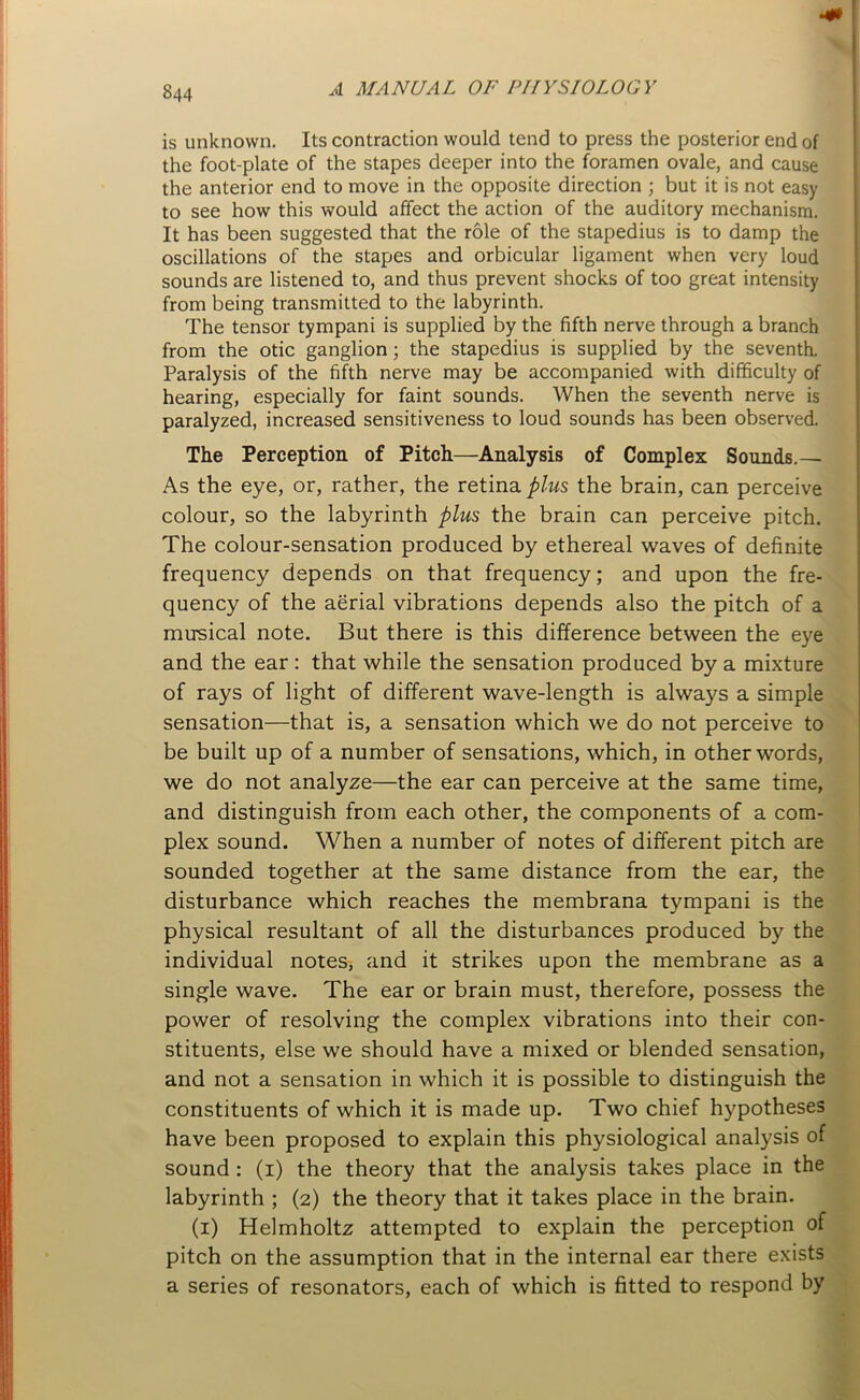 is unknown. Its contraction would tend to press the posterior end of the foot-plate of the stapes deeper into the foramen ovale, and cause the anterior end to move in the opposite direction ; but it is not easy to see how this would affect the action of the auditory mechanism. It has been suggested that the role of the stapedius is to damp the oscillations of the stapes and orbicular ligament when very loud sounds are listened to, and thus prevent shocks of too great intensity from being transmitted to the labyrinth. The tensor tympani is supplied by the fifth nerve through a branch from the otic ganglion; the stapedius is supplied by the seventh. Paralysis of the fifth nerve may be accompanied with difficulty of hearing, especially for faint sounds. When the seventh nerve is paralyzed, increased sensitiveness to loud sounds has been observed. The Perception of Pitch—Analysis of Complex Sounds.— As the eye, or, rather, the retina plus the brain, can perceive colour, so the labyrinth plus the brain can perceive pitch. The colour-sensation produced by ethereal waves of definite frequency depends on that frequency; and upon the fre- quency of the aerial vibrations depends also the pitch of a musical note. But there is this difference between the eye and the ear : that while the sensation produced by a mixture of rays of light of different wave-length is always a simple sensation—that is, a sensation which we do not perceive to be built up of a number of sensations, which, in other words, we do not analyze—the ear can perceive at the same time, and distinguish from each other, the components of a com- plex sound. When a number of notes of different pitch are sounded together at the same distance from the ear, the disturbance which reaches the membrana tympani is the physical resultant of all the disturbances produced by the individual notes, and it strikes upon the membrane as a single wave. The ear or brain must, therefore, possess the power of resolving the complex vibrations into their con- stituents, else we should have a mixed or blended sensation, and not a sensation in which it is possible to distinguish the constituents of which it is made up. Two chief hypotheses have been proposed to explain this physiological analysis of sound : (i) the theory that the analysis takes place in the labyrinth ; (2) the theory that it takes place in the brain. (1) Helmholtz attempted to explain the perception of pitch on the assumption that in the internal ear there exists a series of resonators, each of which is fitted to respond by
