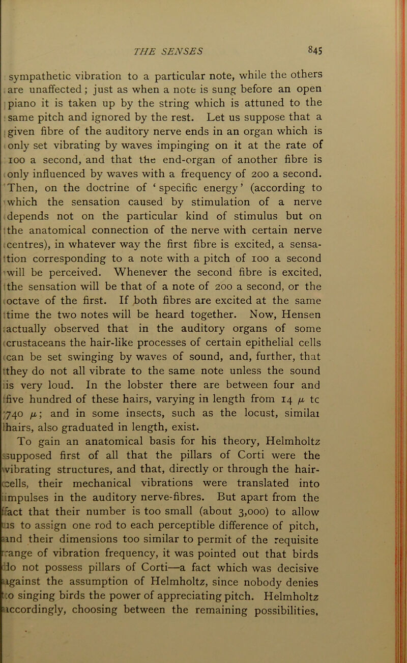 sympathetic vibration to a particular note, while the others are unaffected; just as when a note is sung before an open piano it is taken up by the string which is attuned to the same pitch and ignored by the rest. Let us suppose that a given fibre of the auditory nerve ends in an organ which is only set vibrating by waves impinging on it at the rate of 100 a second, and that the end-organ of another fibre is only influenced by waves with a frequency of 200 a second. Then, on the doctrine of ‘ specific energy ’ (according to which the sensation caused by stimulation of a nerve depends not on the particular kind of stimulus but on the anatomical connection of the nerve with certain nerve .centres), in whatever way the first fibre is excited, a sensa- tion corresponding to a note with a pitch of 100 a second will be perceived. Whenever the second fibre is excited, the sensation will be that of a note of 200 a second, or the octave of the first. If both fibres are excited at the same time the two notes will be heard together. Now, Hensen actually observed that in the auditory organs of some crustaceans the hair-like processes of certain epithelial cells can be set swinging by waves of sound, and, further, that they do not all vibrate to the same note unless the sound lis very loud. In the lobster there are between four and five hundred of these hairs, varying in length from 14 //, tc 740 //.; and in some insects, such as the locust, similai 'hairs, also graduated in length, exist. To gain an anatomical basis for his theory, Helmholtz supposed first of all that the pillars of Corti were the vibrating structures, and that, directly or through the hair- cells, their mechanical vibrations were translated into impulses in the auditory nerve-fibres. But apart from the ffact that their number is too small (about 3,000) to allow i is to assign one rod to each perceptible difference of pitch, rand their dimensions too similar to permit of the requisite range of vibration frequency, it was pointed out that birds r 3o not possess pillars of Corti—a fact which was decisive against the assumption of Helmholtz, since nobody denies t o singing birds the power of appreciating pitch. Helmholtz accordingly, choosing between the remaining possibilities,