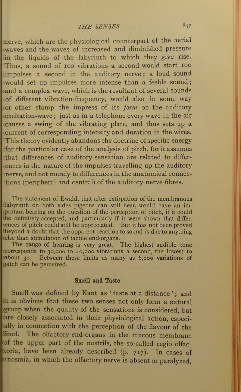nerve, which are the physiological counterpart of the aerial waves and the waves of increased and diminished pressure in the liquids of the labyrinth to which they give rise. Thus, a sound of 100 vibrations a second would start 100 impulses a second in the auditory nerve; a loud sound would set up impulses more intense than a feeble sound; and a complex wave, which is the resultant of several sounds of different vibration-frequency, would also in some way (or other stamp the impress of its form on the auditory excitation-wave; just as in a telephone every wave in the air icauses a swing of the vibrating plate, and thus sets up a current of corresponding intensity and duration in the wires. This theory evidently abandons the doctrine of specific energy for the particular case of the analysis of pitch, for it assumes that differences of auditory sensation are related to differ- ences in the nature of the impulses travelling up the auditory nerve, and not merely to differences in the anatomical connec- tions (peripheral and central) of the auditory nerve-fibres. The statement of Evvald, that after extirpation of the membranous labyrinth on both sides pigeons can still hear, would have an im- portantbearing on the question of the perception of pitch, if it could be definitely accepted, and particularly if it were shown that differ- ences of pitch could still be appreciated. But it has not been proved beyond a doubt that the apparent reaction to sound is due to anything telse than stimulation of tactile end-organs. The range of hearing is very great. The highest audible tone corresponds to 30,000 to 40,000 vibrations a second, the lowest to rabout 30. Between these limits as many as 6,000 variations of I pitch can be perceived. Smell and Taste. Smell was defined by Kant as ‘ taste at a distance ’; and it is obvious that these two senses not only form a natural .group when the quality of the sensations is considered, but are closely associated in their physiological action, especi- ally in connection with the perception of the flavour of the :food. The olfactory end-organs in the mucous membrane of the upper part of the nostrils, the so-called regio olfac- ttoria, have been already described (p. 717). In cases of ; anosmia, in which the olfactory nerve is absent or paralyzed,