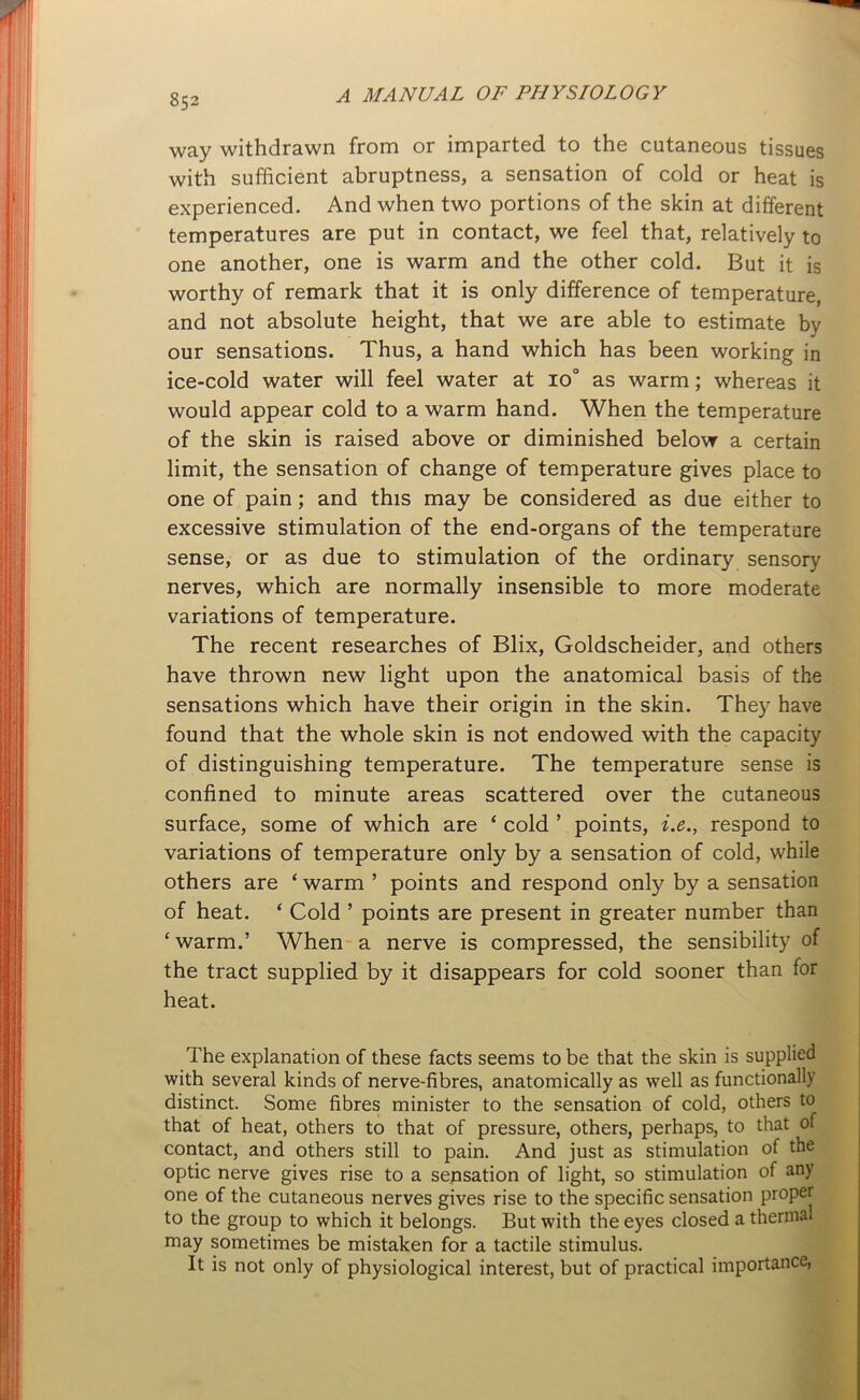 way withdrawn from or imparted to the cutaneous tissues with sufficient abruptness, a sensation of cold or heat is experienced. And when two portions of the skin at different temperatures are put in contact, we feel that, relatively to one another, one is warm and the other cold. But it is worthy of remark that it is only difference of temperature, and not absolute height, that we are able to estimate by our sensations. Thus, a hand which has been working in ice-cold water will feel water at io° as warm; whereas it would appear cold to a warm hand. When the temperature of the skin is raised above or diminished below a certain limit, the sensation of change of temperature gives place to one of pain; and this may be considered as due either to excessive stimulation of the end-organs of the temperature sense, or as due to stimulation of the ordinary sensory nerves, which are normally insensible to more moderate variations of temperature. The recent researches of Blix, Goldscheider, and others have thrown new light upon the anatomical basis of the sensations which have their origin in the skin. They have found that the whole skin is not endowed with the capacity of distinguishing temperature. The temperature sense is confined to minute areas scattered over the cutaneous surface, some of which are ‘ cold ’ points, i.e., respond to variations of temperature only by a sensation of cold, while others are ‘ warm 5 points and respond only by a sensation of heat. ‘ Cold ’ points are present in greater number than ‘warm.’ When a nerve is compressed, the sensibility of the tract supplied by it disappears for cold sooner than for heat. The explanation of these facts seems to be that the skin is supplied with several kinds of nerve-fibres, anatomically as well as functionally distinct. Some fibres minister to the sensation of cold, others to that of heat, others to that of pressure, others, perhaps, to that of contact, and others still to pain. And just as stimulation of the optic nerve gives rise to a sensation of light, so stimulation of any one of the cutaneous nerves gives rise to the specific sensation proper to the group to which it belongs. But with the eyes closed a thermal may sometimes be mistaken for a tactile stimulus. It is not only of physiological interest, but of practical importance,