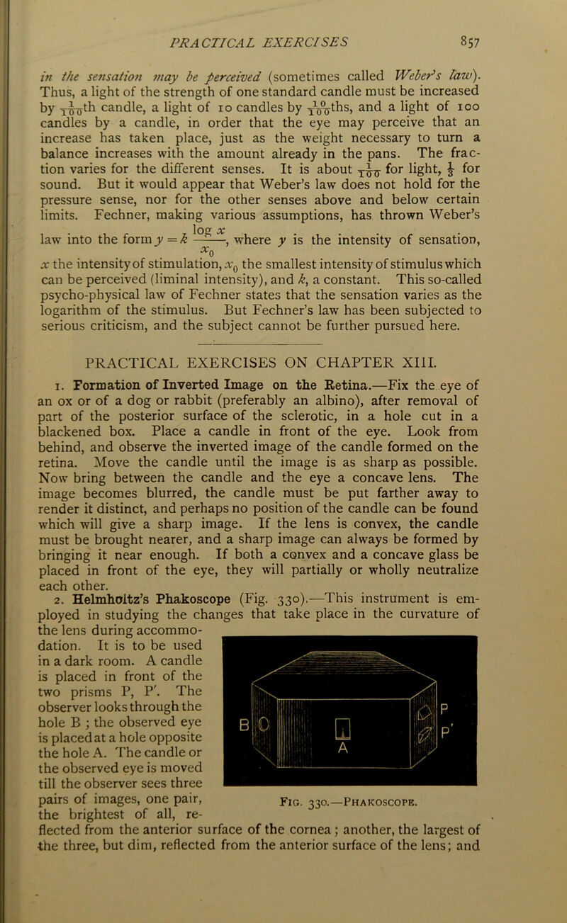 in the sensation may be perceived (sometimes called Weber’s law). Thus, a light of the strength of one standard candle must be increased by 1^0^ candle, a light of 10 candles by TWhs, and a light of 100 candles by a candle, in order that the eye may perceive that an increase has taken place, just as the weight necessary to turn a balance increases with the amount already in the pans. The frac- tion varies for the different senses. It is about for light, £ for sound. But it would appear that Weber’s law does not hold for the pressure sense, nor for the other senses above and below certain limits. Fechner, making various assumptions, has thrown Weber’s log OC law’ into the form y—k —-—, where y is the intensity of sensation, a* the intensity of stimulation,^ the smallest intensity of stimulus which can be perceived (liminal intensity), and k, a constant. This so-called psycho-physical law of Fechner states that the sensation varies as the logarithm of the stimulus. But Fechner’s law has been subjected to serious criticism, and the subject cannot be further pursued here. PRACTICAL EXERCISES ON CHAPTER XIII. 1. Formation of Inverted Image on the Retina.—Fix the eye of an ox or of a dog or rabbit (preferably an albino), after removal of part of the posterior surface of the sclerotic, in a hole cut in a blackened box. Place a candle in front of the eye. Look from behind, and observe the inverted image of the candle formed on the retina. Move the candle until the image is as sharp as possible. Now’ bring between the candle and the eye a concave lens. The image becomes blurred, the candle must be put farther away to render it distinct, and perhaps no position of the candle can be found which will give a sharp image. If the lens is convex, the candle must be brought nearer, and a sharp image can always be formed by bringing it near enough. If both a convex and a concave glass be placed in front of the eye, they wall partially or wholly neutralize each other. 2. Helmholtz’s Phakoscope (Fig. 330).—This instrument is em- ployed in studying the changes that take place in the curvature of the lens during accommo- dation. It is to be used in a dark room. A candle is placed in front of the two prisms P, P'. The observer looks through the hole B ; the observed eye is placed at a hole opposite the hole A. The candle or the observed eye is moved till the observer sees three pairs of images, one pair, the brightest of all, re- flected from the anterior surface of the cornea ; another, the largest of ■the three, but dim, reflected from the anterior surface of the lens; and