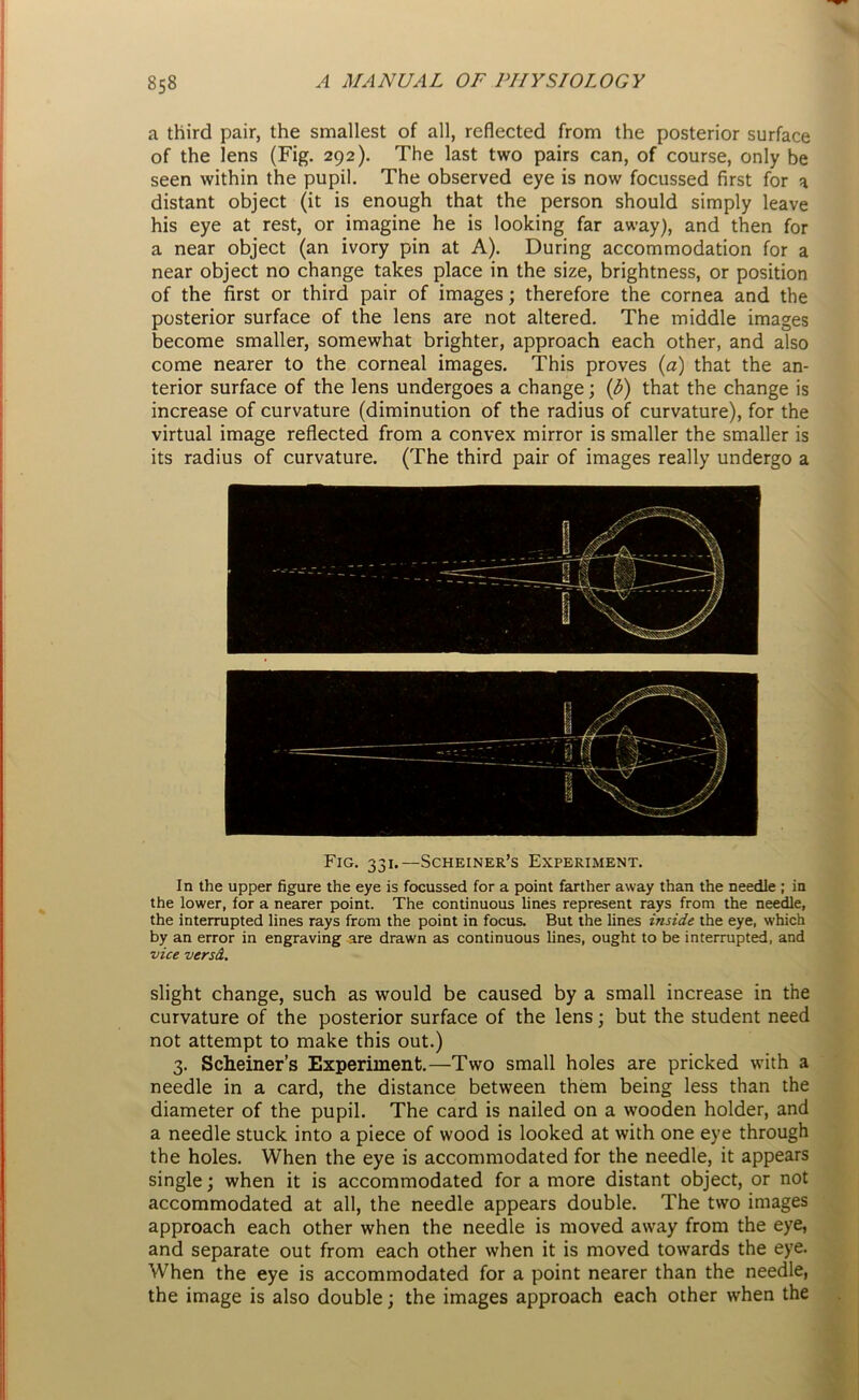 a third pair, the smallest of all, reflected from the posterior surface of the lens (Fig. 292). The last two pairs can, of course, only be seen within the pupil. The observed eye is now focussed first for a distant object (it is enough that the person should simply leave his eye at rest, or imagine he is looking far away), and then for a near object (an ivory pin at A). During accommodation for a near object no change takes place in the size, brightness, or position of the first or third pair of images; therefore the cornea and the posterior surface of the lens are not altered. The middle images become smaller, somewhat brighter, approach each other, and also come nearer to the corneal images. This proves (a) that the an- terior surface of the lens undergoes a change; (b) that the change is increase of curvature (diminution of the radius of curvature), for the virtual image reflected from a convex mirror is smaller the smaller is its radius of curvature. (The third pair of images really undergo a Fig. 331.—Scheiner’s Experiment. In the upper figure the eye is focussed for a point farther away than the needle ; in the lower, for a nearer point. The continuous lines represent rays from the needle, the interrupted lines rays from the point in focus. But the lines inside the eye, which by an error in engraving are drawn as continuous lines, ought to be interrupted, and vice versd. slight change, such as would be caused by a small increase in the curvature of the posterior surface of the lens; but the student need not attempt to make this out.) 3. Schemer’s Experiment.—Two small holes are pricked with a needle in a card, the distance between them being less than the diameter of the pupil. The card is nailed on a wooden holder, and a needle stuck into a piece of wood is looked at with one eye through the holes. When the eye is accommodated for the needle, it appears single; when it is accommodated for a more distant object, or not accommodated at all, the needle appears double. The two images approach each other when the needle is moved away from the eye, and separate out from each other when it is moved towards the eye. When the eye is accommodated for a point nearer than the needle, the image is also double; the images approach each other when the