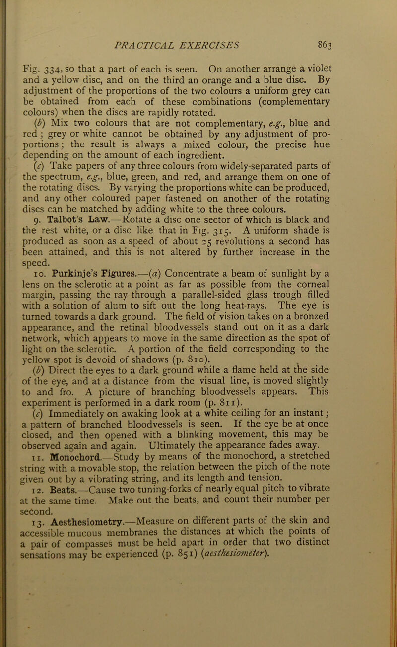Fig. 334, so that a part of each is seen. On another arrange a violet and a yellow disc, and on the third an orange and a blue disc. By adjustment of the proportions of the two colours a uniform grey can be obtained from each of these combinations (complementary colours) when the discs are rapidly rotated. (b) Mix two colours that are not complementary, e.g., blue and red ; grey or white cannot be obtained by any adjustment of pro- portions ; the result is always a mixed colour, the precise hue depending on the amount of each ingredient. (c) Take papers of any three colours from widely-separated parts of the spectrum, e.g., blue, green, and red, and arrange them on one of the rotating discs. By varying the proportions white can be produced, and any other coloured paper fastened on another of the rotating discs can be matched by adding white to the three colours. 9. Talbot’s Law.—Rotate a disc one sector of which is black and the rest white, or a disc like that in Fig. 315. A uniform shade is produced as soon as a speed of about 25 revolutions a second has been attained, and this is not altered by further increase in the speed. 10. Purkinje’s Figures.—(a) Concentrate a beam of sunlight by a lens on the sclerotic at a point as far as possible from the corneal margin, passing the ray through a parallel-sided glass trough filled with a solution of alum to sift out the long heat-rays. The eye is turned towards a dark ground. The field of vision takes on a bronzed appearance, and the retinal bloodvessels stand out on it as a dark network, which appears to move in the same direction as the spot of light on the sclerotic. A portion of the field corresponding to the yellow spot is devoid of shadows (p. 810). (b) Direct the eyes to a dark ground while a flame held at the side of the eye, and at a distance from the visual line, is moved slightly to and fro. A picture of branching bloodvessels appears. This experiment is performed in a dark room (p. 811). (c) Immediately on awaking look at a white ceiling for an instant; a pattern of branched bloodvessels is seen. If the eye be at once closed, and then opened with a blinking movement, this may be observed again and again. Ultimately the appearance fades away. 11. Monochord.—Study by means of the monochord, a stretched string with a movable stop, the relation between the pitch of the note given out by a vibrating string, and its length and tension. 12. Beats.—Cause two tuning-forks of nearly equal pitch to vibrate at the same time. Make out the beats, and count their number per second. 13. Aesthesiometry.—Measure on different parts of the skin and accessible mucous membranes the distances at which the points of a pair of compasses must be held apart in order that two distinct sensations may be experienced (p. 851) (aestheswmeter).