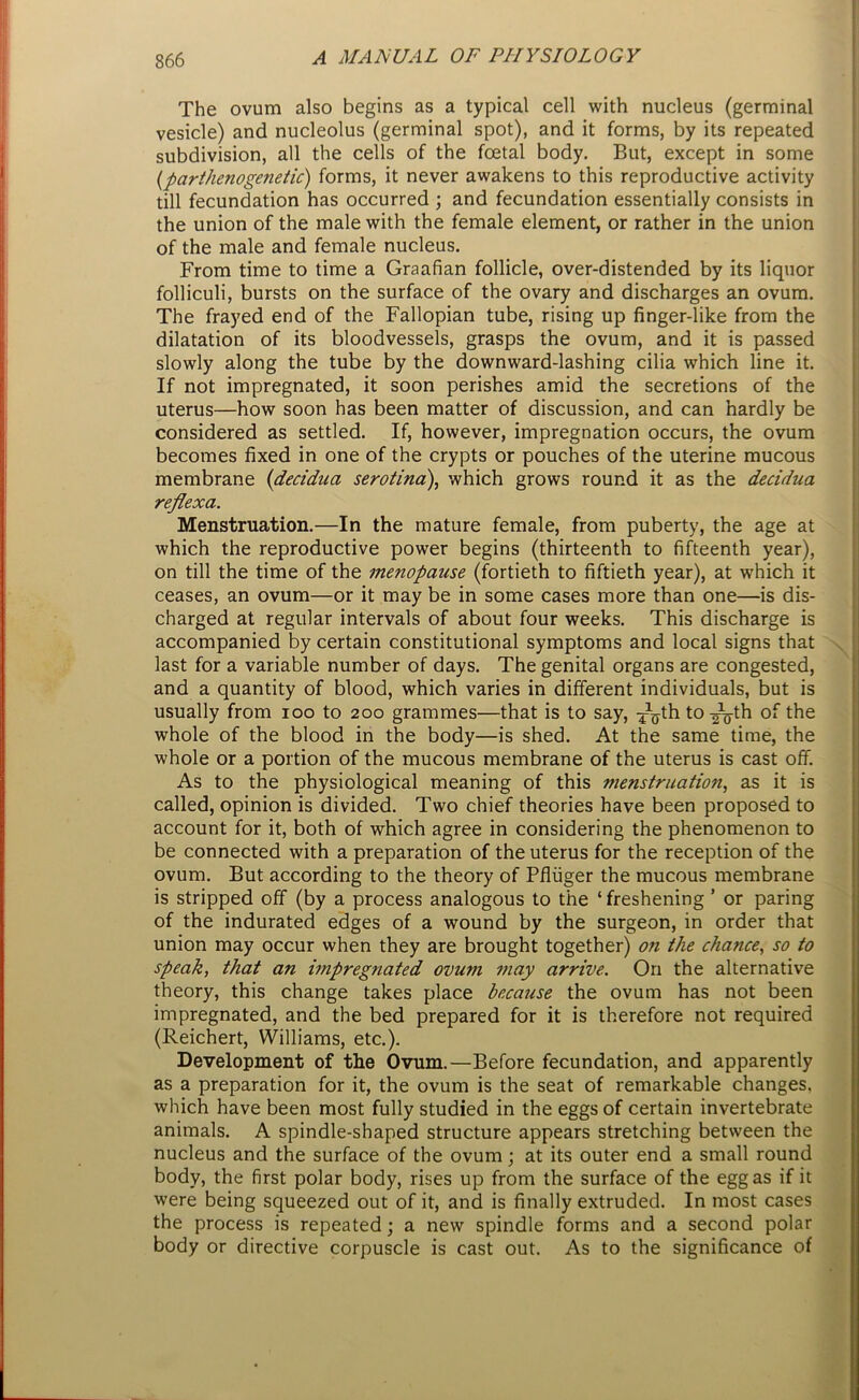 The ovum also begins as a typical cell with nucleus (germinal vesicle) and nucleolus (germinal spot), and it forms, by its repeated subdivision, all the cells of the foetal body. But, except in some (parthenogenetic) forms, it never awakens to this reproductive activity till fecundation has occurred ; and fecundation essentially consists in the union of the male with the female element, or rather in the union of the male and female nucleus. From time to time a Graafian follicle, over-distended by its liquor folliculi, bursts on the surface of the ovary and discharges an ovum. The frayed end of the Fallopian tube, rising up finger-like from the dilatation of its bloodvessels, grasps the ovum, and it is passed slowly along the tube by the downward-lashing cilia which line it. If not impregnated, it soon perishes amid the secretions of the uterus—how soon has been matter of discussion, and can hardly be considered as settled. If, however, impregnation occurs, the ovum becomes fixed in one of the crypts or pouches of the uterine mucous membrane (decidua serotina), which grows round it as the decidua reflexa. Menstruation.—In the mature female, from puberty, the age at which the reproductive power begins (thirteenth to fifteenth year), on till the time of the menopause (fortieth to fiftieth year), at which it ceases, an ovum—or it may be in some cases more than one—is dis- charged at regular intervals of about four weeks. This discharge is accompanied by certain constitutional symptoms and local signs that last for a variable number of days. The genital organs are congested, and a quantity of blood, which varies in different individuals, but is usually from ioo to 200 grammes—that is to say, ^th to-^-th whole of the blood in the body—is shed. At the same time, the whole or a portion of the mucous membrane of the uterus is cast off. As to the physiological meaning of this menstruation, as it is called, opinion is divided. Two chief theories have been proposed to account for it, both of which agree in considering the phenomenon to be connected with a preparation of the uterus for the reception of the ovum. But according to the theory of Pfliiger the mucous membrane is stripped off (by a process analogous to the ‘ freshening ’ or paring of the indurated edges of a wound by the surgeon, in order that union may occur when they are brought together) on the chance, so to speak, that an impregnated ovum may arrive. On the alternative theory, this change takes place because the ovum has not been impregnated, and the bed prepared for it is therefore not required (Reichert, Williams, etc.). Development of the Ovum.—Before fecundation, and apparently as a preparation for it, the ovum is the seat of remarkable changes, which have been most fully studied in the eggs of certain invertebrate animals. A spindle-shaped structure appears stretching between the nucleus and the surface of the ovum; at its outer end a small round body, the first polar body, rises up from the surface of the egg as if it were being squeezed out of it, and is finally extruded. In most cases the process is repeated; a new spindle forms and a second polar body or directive corpuscle is cast out. As to the significance of