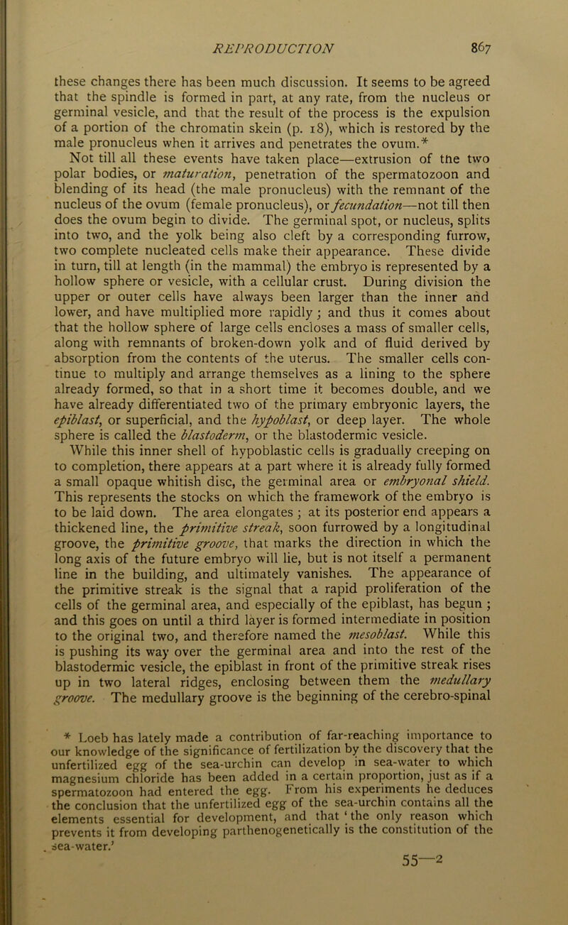 these changes there has been much discussion. It seems to be agreed that the spindle is formed in part, at any rate, from the nucleus or germinal vesicle, and that the result of the process is the expulsion of a portion of the chromatin skein (p. 18), which is restored by the male pronucleus when it arrives and penetrates the ovum.* Not till all these events have taken place—extrusion of tfie two polar bodies, or maturation, penetration of the spermatozoon and blending of its head (the male pronucleus) with the remnant of the nucleus of the ovum (female pronucleus), or fecundation—not till then does the ovum begin to divide. The germinal spot, or nucleus, splits into two, and the yolk being also cleft by a corresponding furrow, two complete nucleated cells make their appearance. These divide in turn, till at length (in the mammal) the embryo is represented by a hollow sphere or vesicle, with a cellular crust. During division the upper or outer cells have always been larger than the inner and lower, and have multiplied more rapidly ; and thus it comes about that the hollow sphere of large cells encloses a mass of smaller cells, along with remnants of broken-down yolk and of fluid derived by absorption from the contents of the uterus. The smaller cells con- tinue to multiply and arrange themselves as a lining to the sphere already formed, so that in a short time it becomes double, and we have already differentiated two of the primary embryonic layers, the epiblast, or superficial, and the hypoblast, or deep layer. The whole sphere is called the blastoderm, or the blastodermic vesicle. While this inner shell of hypoblastic cells is gradually creeping on to completion, there appears at a part where it is already fully formed a small opaque whitish disc, the germinal area or embryonal shield. This represents the stocks on which the framework of the embryo is to be laid down. The area elongates ; at its posterior end appears a thickened line, the primitive streak, soon furrowed by a longitudinal groove, the primitive groove, that marks the direction in which the long axis of the future embryo will lie, but is not itself a permanent line in the building, and ultimately vanishes. The appearance of the primitive streak is the signal that a rapid proliferation of the cells of the germinal area, and especially of the epiblast, has begun ; and this goes on until a third layer is formed intermediate in position to the original two, and therefore named the mesoblast. While this is pushing its way over the germinal area and into the rest of the blastodermic vesicle, the epiblast in front of the primitive streak rises up in two lateral ridges, enclosing between them the medullary groove. The medullary groove is the beginning of the cerebro-spinal * Loeb has lately made a contribution of far-reaching importance to our knowledge of the significance of fertilization by the discovery that the unfertilized egg of the sea-urchin can develop in sea-water to which magnesium chloride has been added in a certain proportion, just as if a spermatozoon had entered the egg. From his experiments he deduces the conclusion that the unfertilized egg of the sea-urchin contains all the elements essential for development, and that ‘ the only reason which prevents it from developing parthenogenetically is the constitution of the sea-water.’ 55—2