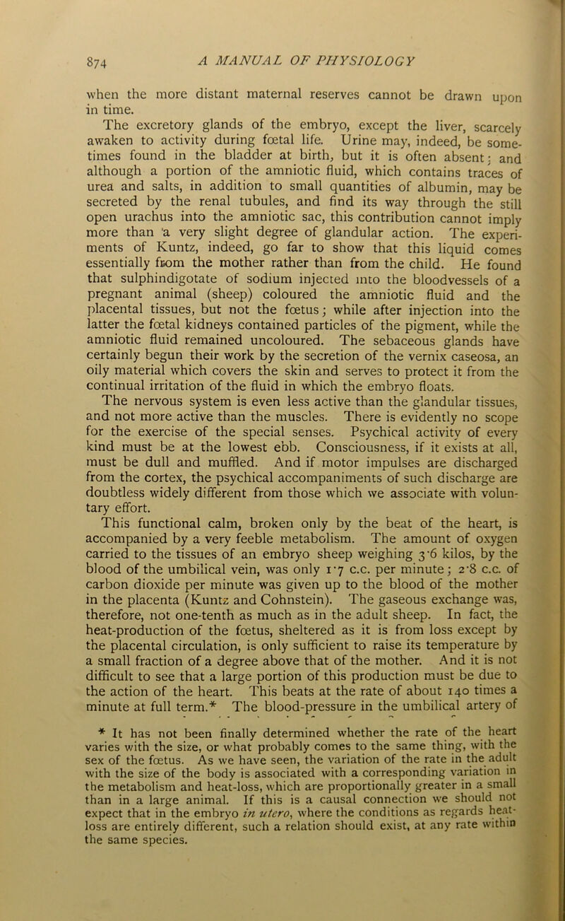 when the more distant maternal reserves cannot be drawn upon in time. The excretory glands of the embryo, except the liver, scarcely awaken to activity during foetal life. Urine may, indeed, be some- times found in the bladder at birth, but it is often absent: and although a portion of the amniotic fluid, which contains traces of urea and salts, in addition to small quantities of albumin, may be secreted by the renal tubules, and find its way through the still open urachus into the amniotic sac, this contribution cannot imply more than 'a very slight degree of glandular action. The experi- ments of Kuntz, indeed, go far to show that this liquid comes essentially from the mother rather than from the child. He found that sulphindigotate of sodium injected into the bloodvessels of a pregnant animal (sheep) coloured the amniotic fluid and the placental tissues, but not the foetus; while after injection into the latter the foetal kidneys contained particles of the pigment, while the amniotic fluid remained uncoloured. The sebaceous glands have certainly begun their work by the secretion of the vernix caseosa, an oily material which covers the skin and serves to protect it from the continual irritation of the fluid in which the embryo floats. The nervous system is even less active than the glandular tissues, and not more active than the muscles. There is evidently no scope for the exercise of the special senses. Psychical activity of every kind must be at the lowest ebb. Consciousness, if it exists at all, must be dull and muffled. And if motor impulses are discharged from the cortex, the psychical accompaniments of such discharge are doubtless widely different from those which we associate with volun- tary effort. This functional calm, broken only by the beat of the heart, is accompanied by a very feeble metabolism. The amount of oxygen carried to the tissues of an embryo sheep weighing 3-6 kilos, by the blood of the umbilical vein, was only 17 c.c. per minute; 2'8 c.c. of carbon dioxide per minute was given up to the blood of the mother in the placenta (Kuntz and Cohnstein). The gaseous exchange was, therefore, not one-tenth as much as in the adult sheep. In fact, the heat-production of the foetus, sheltered as it is from loss except by the placental circulation, is only sufficient to raise its temperature by a small fraction of a degree above that of the mother. And it is not difficult to see that a large portion of this production must be due to the action of the heart. This beats at the rate of about 140 times a minute at full term.* The blood-pressure in the umbilical artery of * It has not been finally determined whether the rate of the heart varies v/ith the size, or what probably comes to the same thing, with the sex of the foetus. As we have seen, the variation of the rate in the adult with the size of the body is associated with a corresponding variation in the metabolism and heat-loss, which are proportionally greater in a small than in a large animal. If this is a causal connection we should not expect that in the embryo in utero, where the conditions as regards heat- loss are entirely different, such a relation should exist, at any rate within the same species.
