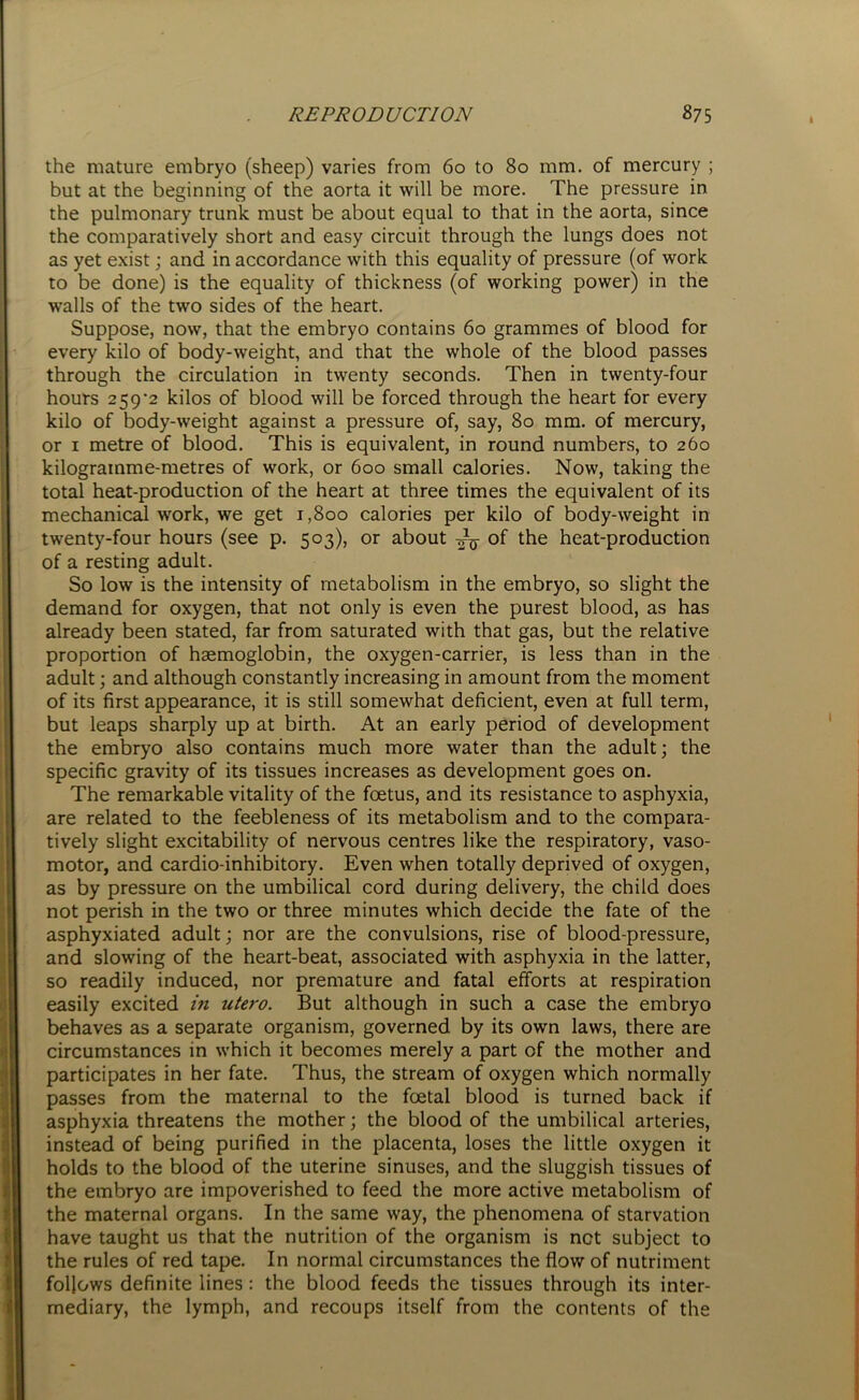 the mature embryo (sheep) varies from 60 to 80 mm. of mercury ; but at the beginning of the aorta it will be more. The pressure in the pulmonary trunk must be about equal to that in the aorta, since the comparatively short and easy circuit through the lungs does not as yet exist; and in accordance with this equality of pressure (of work to be done) is the equality of thickness (of working power) in the walls of the two sides of the heart. Suppose, now, that the embryo contains 60 grammes of blood for every kilo of body-weight, and that the whole of the blood passes through the circulation in twenty seconds. Then in twenty-four hours 259'2 kilos of blood will be forced through the heart for every kilo of body-weight against a pressure of, say, 80 mm. of mercury, or 1 metre of blood. This is equivalent, in round numbers, to 260 kilogramme-metres of work, or 600 small calories. Now, taking the total heat-production of the heart at three times the equivalent of its mechanical work, we get 1,800 calories per kilo of body-weight in twenty-four hours (see p. 503), or about ^ of the heat-production of a resting adult. So low is the intensity of metabolism in the embryo, so slight the demand for oxygen, that not only is even the purest blood, as has already been stated, far from saturated with that gas, but the relative proportion of haemoglobin, the oxygen-carrier, is less than in the adult; and although constantly increasing in amount from the moment of its first appearance, it is still somewhat deficient, even at full term, but leaps sharply up at birth. At an early period of development the embryo also contains much more water than the adult; the specific gravity of its tissues increases as development goes on. The remarkable vitality of the foetus, and its resistance to asphyxia, are related to the feebleness of its metabolism and to the compara- tively slight excitability of nervous centres like the respiratory, vaso- motor, and cardio-inhibitory. Even when totally deprived of oxygen, ias by pressure on the umbilical cord during delivery, the child does not perish in the two or three minutes which decide the fate of the asphyxiated adult; nor are the convulsions, rise of blood-pressure, and slowing of the heart-beat, associated with asphyxia in the latter, so readily induced, nor premature and fatal efforts at respiration easily excited in iitero. But although in such a case the embryo behaves as a separate organism, governed by its own laws, there are circumstances in which it becomes merely a part of the mother and participates in her fate. Thus, the stream of oxygen which normally passes from the maternal to the foetal blood is turned back if asphyxia threatens the mother; the blood of the umbilical arteries, instead of being purified in the placenta, loses the little oxygen it holds to the blood of the uterine sinuses, and the sluggish tissues of the embryo are impoverished to feed the more active metabolism of the maternal organs. In the same way, the phenomena of starvation have taught us that the nutrition of the organism is net subject to the rules of red tape. In normal circumstances the flow of nutriment follows definite lines: the blood feeds the tissues through its inter- mediary, the lymph, and recoups itself from the contents of the