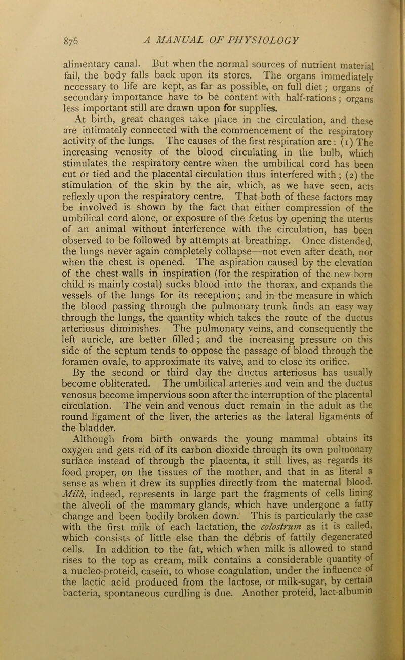 alimentary canal. But when the normal sources of nutrient material fail, the body falls back upon its stores. The organs immediately necessary to life are kept, as far as possible, on full diet; organs of secondary importance have to be content with half-rations; organs less important still are drawn upon for supplies. At birth, great changes take place in the circulation, and these are intimately connected with the commencement of the respiratory activity of the lungs. The causes of the first respiration are : (1) The increasing venosity of the blood circulating in the bulb, which stimulates the respiratory centre when the umbilical cord has been cut or tied and the placental circulation thus interfered with ; (2) the stimulation of the skin by the air, which, as we have seen, acts reflexly upon the respiratory centre. That both of these factors may be involved is shown by the fact that either compression of the umbilical cord alone, or exposure of the foetus by opening the uterus of an animal without interference with the circulation, has been observed to be followed by attempts at breathing. Once distended, the lungs never again completely collapse—not even after death, nor when the chest is opened. The aspiration caused by the elevation of the chest-walls in inspiration (for the respiration of the new-born child is mainly costal) sucks blood into the thorax, and expands the vessels of the lungs for its reception; and in the measure in which the blood passing through the pulmonary trunk finds an easy way through the lungs, the quantity which takes the route of the ductus arteriosus diminishes. The pulmonary veins, and consequently the left auricle, are better filled; and the increasing pressure on this side of the septum tends to oppose the passage of blood through the foramen ovale, to approximate its valve, and to close its orifice. By the second or third day the ductus arteriosus has usually become obliterated. The umbilical arteries and vein and the ductus venosus become impervious soon after the interruption of the placental circulation. The vein and venous duct remain in the adult as the round ligament of the liver, the arteries as the lateral ligaments of the bladder. Although from birth onwards the young mammal obtains its oxygen and gets rid of its carbon dioxide through its own pulmonary surface instead of through the placenta, it still lives, as regards its food proper, on the tissues of the mother, and that in as literal a sense as when it drew its supplies directly from the maternal blood. Milk, indeed, represents in large part the fragments of cells lining the alveoli of the mammary glands, which have undergone a fatty change and been bodily broken down. This is particularly the case with the first milk of each lactation, the colostrum as it is called, which consists of little else than the debris of fattily degenerated cells. In addition to the fat, which when milk is allowed to stand rises to the top as cream, milk contains a considerable quantity of a nucleo-proteid, casein, to whose coagulation, under the influence of the lactic acid produced from the lactose, or milk-sugar, by certain bacteria, spontaneous curdling is due. Another proteid, lact-albumin