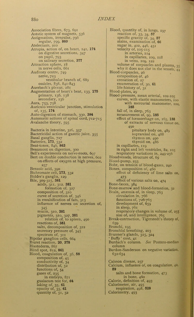 Association fibres, 673, 691 Astatic system of magnets, 536 Astigmatism, irregular, 796 regular, 799, 860 Atelectasis, 210 Atropia, action of, on heart, 141, 174 on digestive secretions, 347 on pupil, 793 on salivary secretion, 377 Attraction sphere, 18 in nerve cells, 661 Auditory centre, 749 nerve, 723 vestibular branch of, 689 ossicles, 838, 841-843 Auerbach’s plexus, 281 Augmentation of heart's beat, 133, 175 primary, 136, 138 secondary, 136 Aura, 753, 758 Auriculo-ventricular junction, stimulation of, 13s. 174 Auto-digestion of stomach, 330, 384 Automatic actions of spinal cord, 712-715 Avalanche theory, 595 Bacteria in intestine, 316, 357 Bactericidal action of gastric juice, 355 Basal ganglia, 727 Batteries, 173, 532 Beat-tones, 846, 863 Beaumont on digestion, 300 Bell’s experiments on nerve-roots, 697 Bert on double conduction in nerves, 602 on effects of oxygen at high pressure, 257 Benzoic acid, 390 Bichromate cell, 173, 532 Bidder’s ganglia, 129 Bile, 309-315, 381 acids, 311, 312, 381 formation of, 327 composition of, 310 curve of secretion of, 346 in emulsification of fats, 313 influence of nerves on secretion of, 345 mucin, 310, 381 pigments, 310, 327, 381 relation of, to spleen, 490 reactions of, 381 salts, decomposition of, 312 secretory pressure of, 345 spectrum of, 311 Bipolar ganglion cells, 664 Biuret reaction, 20, 378 Blastoderm, 867 Blind spot, 812, 861 Blood, coagulation of, 36, 58 composition of, 45 conductivity of, 34 distribution of, 52 functions of, 54 gases of, 235 in embryo, 871 guaiacum test for, 64 laking of, 35, 61 opacity of, 35, 61 quantity of, 51, 52 Blood, quantity of, in lungs, 197 reaction of, 33, 34, 57 specific gravity of, 34, 57 stains, examination of, 66 sugar in, 402, 446, 451 velocity of, 105-115 in arteries, 114 in capillaries, 109, 1x8 in veins, 109, 122 volume of corpuscles and plasma, 35 why it does not clot in the vessels, 44 Blood-corpuscles, 26 composition of, 46 crenation of, 27 enumeration of, 30, 61 life-history of, 31 Blood-plates, 29 Blood-pressure, mean arterial, 102-105 curves, with elastic manometers, 100 with mercurial manometer, 102, 185 fall of, in sleep, 763 measurement of, 99, 185 effect of haemorrhage on, 165, 188 of extracts of nervous tissue on, 490 pituitary body on, 489 suprarenal on, 488 thymus on, 490 thyroid on, 486 in capillaries, 119 in right and left ventricles, 82, 105 respiratory variations in, 249-256 Bloodvessels, structure of, 69 Blood-pump, 233 Bohr, on tension of blood-gases, 240 Bones, composition of, 460 effect of deficiency of lime salts on, 473 effect of various salts on, 474 Bone-faeces, 384 Bone-marrow and blood-formation, 32 Brain, anaemia of, in sleep, 763 circulation in, 766 functions of, 726-765 development of, 659 in sleep, 761 respiratory changes in volume of, 255 size of, and intelligence, 765 Break-contraction, Tigerstedt’s theory of, 639 Bronchi, 195 Bronchial breathing, 203 Brunner’s glands, 315, 324 ‘ Buffy ’ coat, 41 Burdach’s column. See Postero-median column Burdon-Sanderson on negative variation, 632-634 Caisson disease, 257 Calcium, influence of, on coagulation, 42, 59 salts and bone formation, 473 in bone, 460 Calorie, definition of, 493 Calorimeter, air, 495 respiration, 498, 528 Calorimetry, 493