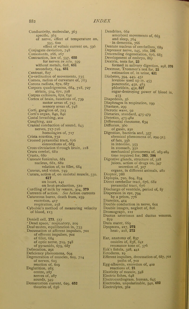 Conductivity, molecular, 363 specific, 363 of nerve, effect of temperature on, 595. 600 effect of voltaic current on, 596 Conjugate deviation, 748 Consonants, 266, 267 Contraction, law of, 597, 655 for nerves in situ, 599 without metals, 628, 651 secondary, 644, 651 Contrast, 827 Co-ordination of movements, 735 Cornea, radius of curvature of, 783 Corona radiata, 672, 687 Corpora quadrigemina, 684, 718, 727 striata, 514, 671, 728 Corpus callosum, 672, 691 Cortex of brain, functions of, 739 motor areas of, 743 sensory areas of, 748 Corti, ganglion of, 723 Corti's organ, 840, 841 Costal breathing, 202 Coughing, 222 Cranial conduction of sound, 843 nerves, 717-726 homologies of, 717 Crista acustica, 732 Crossed pyramidal tract, 676 connections of, 685 Cross-circulation through brain, 218 Crura cerebri, 680 Crusta, 680 Cuneate funiculus, 681 nucleus, 681, 682 relation of, to fillet, 684 Cuneus, and vision, 749 Curara, action of, on skeletal muscle, 550, 617 on heart, 141 on heat-production, 510 Curdling of milk by rennin, 304, 379 Currents of action. See Action currents Cutaneous burns, death from, 259 excretion, 417 respiration, 258 Cybulski's method of measuring velocity of blood, 113 Daniell cell, 173, 517 ‘ Dead space,’ respiratory, 209 Deaf-mutes, equilibration in, 733 Decussation ot afferent impulses, 701 of efferent impulses, 701 of fillet, 684 of optic nerve, 719, 748 of pyramids, 679, 687 Defaecation, 291 Deficiency phenomena, 694 Degeneration of muscles, 609, 714 of nerves, 605 reaction of, 609 Deglutition, 285 centre, 287 nerves of, 287 sounds, 349 Demarcation current, 629, 652 theories of, 636 Dendrites, 662 amoeboid movements of, 663 and sleep, 764 in dementia, 766 Dentate nucleus of cerebellum, 689 Depressor nerve, 145, i6o; 191 Descending degeneration, 676, 685 Development of embryo, 867 Dextrin, tests for, 23 formed in salivary digestion, 298, 376 Dextrose, Trommer’s test for, 23 estimation of, in urine, 431 Diabetes, 394, 449, 451 levulose used up in, 453 pancreatic, 452, 483 phloridzin, 452, 527 sugar-destroying power of blood in, 453 Diapedesis, 36 Diaphragm in respiration, 199 Diastase, 299 Dicrotic wave, 92 Dietaries, standard, 475-479 Dietetics, 475-482 Differential rheotome, 634 Diffusion, 360 of gases, 230 Digestion, bacteria and, 357 chemical phenomena of, 294-315 of fats, 356 in intestine, 353 in stomach, 350 mechanical phenomena of, 283-289 time required for, 383, 384 Digestive glands, structure of, 318 juices, action of drugs on, 347 secretion of, 317 organs, in different animals, 280 Diopter, 788 Diplopia, 720, 804, 834 Direct cerebellar tract, 676, 682 pyramidal tract, 676 Discharge of ventricle, period of, 87 Dispersion in eye, 794 by a prism, 776 Diuretics, 414 Double conduction in nerve, 601 Double images, neglect of, 806 Dromograpb, in Ductus arteriosus and ductus venosus, 872 Dura mater, 669 Dyspnoea, 217, 272 heat-, 218, 272 Ear, anatomy of, 837 ossicles of, 838, 841 resonance tone of, 576 Eck’s fistula, 328, 441 Ectoderm, 19 Efferent impulses, decussation of, 687, 701 paths of, 701 Egg-albumin, excretion of, 402 reactions of, 21 Elasticity of muscle, 548 Electric fishes, 648 Electrocardiogram, human, 645 Electrodes, unpolarizable, 542, 652 Electrolytes, 362