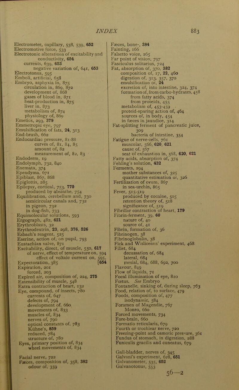 Electrometer, capillary, 538, 539, 652 Electromotive force, 533 Electrotonic alterations of excitability and conductivity, 654 currents, 639, 653 negative variation of, 641, 653 Electrotonus, 595 Emboli, artificial, 658 Embryo, asphyxia in, 875 circulation in, 869, 872 development of, 868 gases of blood in, 871 heat-production in, 875 liver in, 873 metabolism of, 874 physiology of, 869 Emetics, 293, 379 Emmetropic eye, 797 Emulsification of fats, 24, 313 End-brush, 662 Endocardiac pressure, 81-88 curves of, 81, 84, 85 amount of, 82 measurement of, 82, 83 Endoderm,19 Endolymph, 732, 840 Enemata, 374 Ependyma, 671 Epiblast, 867, 868 Epiglottis, 285 Epilepsy, cortical, 753, 770 produced by absinthe, 754 Equilibration, cerebellum and, 730 semicircular canals and, 732 in pigeon, 732 in dog-fish, 733 Equimolecular solutions, 593 Ergograph, 482, 621 Erythroblasts, 32 Erythrodextrin, 23, 298, 376, 526 Esbach’s reagent, 525 Eserine, action of, on pupil, 793 Eustachian valve, 871 Excitability, direct, of muscle, 550, 617 of nerve, effect of temperature on, 594 effect of voltaic current on, 595, Expectoration, 385 1654 Expiration, 201 forced, 203 Expired air, composition of, 224, 275 Extensibility of muscle, 548 Extra contraction of heart, 132 Eye, compound, of insects, 780 currents of, 647 defects of, 794 development of, 660 movements of, 833 muscles of, 834 nerves of, 790 optical constants of, 783 Kuhne’s, 859 reduced, 784 structure of, 780 Eyes, primary position of, 834 wheel movements of, 834 Facial nerve, 722 Faeces, composition of, 358, 382 odour of, 359 Fasces, bone-, 384 Fainting, 166 Falsetto voice, 265 Far point of vision, 797 Fasciculus solitarius, 724 Fat, absorption of, 370, 382 composition of, 17, 22, 460 digestion of, 313, 357, 370 emulsification of, 24 excretion of, into intestine, 324, 374 formation of, from carbo-hydrates, 458 from fatty acids, 374 from proteids, 455 metabolism of, 453-459 proteid-sparing action of, 464 sources of, in body, 454 in faeces in jaundice, 314 Fat-splitting ferment of pancreatic juice, 309 bacteria of intestine, 354 Fatigue of nerve-cells, 761 muscular, 566, 620, 621 cause of, 567 seat of exhaustion in, 568, 620, 621 Fatty acids, absorption of, 374 Fehling’s solution, 432 Ferments, 294 mother substances of, 325 quantitative estimation ot, 326 Fertilization of ovum, 867 in sea-urchin, 865 Fever, 515-519 produced by cocaine, 505 retention theory of, 518 significance of, 519 Fibrillar contraction of heart, 179 Fibrin-ferment, 39, 60 nature of, 40 source of, 41 Fibrin, formation of, 36 Fibrinogen, 38 Fibrinoglobulin, 38 Fick and Wislicenus’ experiment, 468 Fillet, 684 decussation of, 684 lateral, 684 mesial, 684, 688, 692, 700 Flavour, 849 Flow of liquids, 71 Focal illumination of eye, 810 Foetus. See Embryo Fontanelle, sinking of, during sleep, 763 Food, relation of, to surface, 479 Foods, composition of, 477 isodynamic, 584 Foramen of Magendie, 767 Monro, 660 Forced movements, 734 Fore-brain, 660 Formatio reticularis, 679 Fourth or trochlear nerve, 720 Freezing-point and osmotic pressure, 361 Fundus of stomach, in digestion, 288 Funiculis gracilis and cuneatus, 679 Gall-bladder, nerves of, 345 Galvani’s experiment, 628, 651 Galvanometer, 535, 652 Galvanotonus, 553 56—2