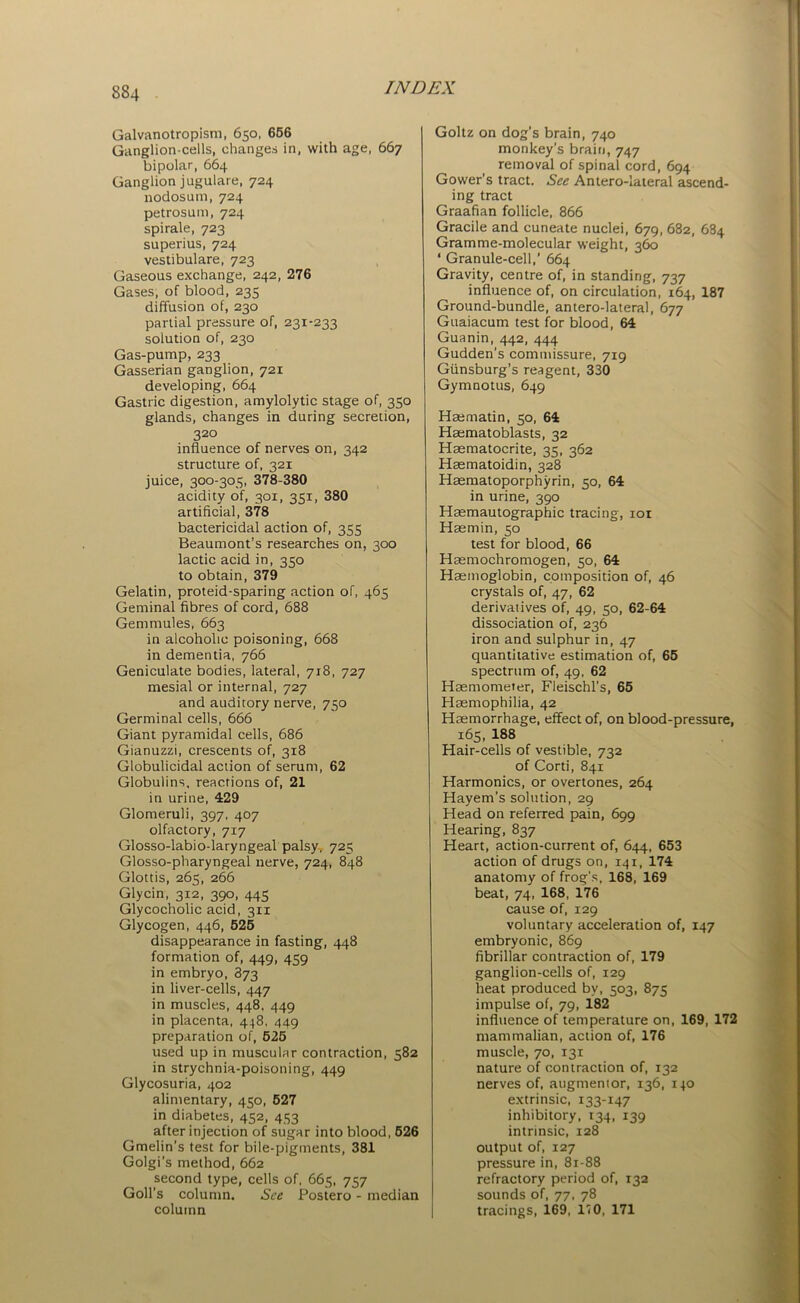 Galvanotropism, 650, 656 Ganglion-cells, changes in, with age, 667 bipolar, 664 Ganglion jugulare, 724 nodosum, 724 petrosum, 724 spirale, 723 superius, 724 vestibulare, 723 Gaseous exchange, 242, 276 Gases, of blood, 235 diffusion of, 230 partial pressure of, 231-233 solution of, 230 Gas-pump, 233 Gasserian ganglion, 721 developing, 664 Gastric digestion, amylolytic stage of, 350 glands, changes in during secretion, 3 20 influence of nerves on, 342 structure of, 321 juice, 300-305, 378-380 acidity of, 301, 351, 380 artificial, 378 bactericidal action of, 355 Beaumont’s researches on, 300 lactic acid in, 350 to obtain, 379 Gelatin, proteid-sparing action of, 465 Geminal fibres of cord, 688 Gemmules, 663 in alcoholic poisoning, 668 in dementia, 766 Geniculate bodies, lateral, 718, 727 mesial or internal, 727 and auditory nerve, 750 Germinal cells, 666 Giant pyramidal cells, 686 Gianuzzi, crescents of, 318 Globulicidal action of serum, 62 Globulins, reactions of, 21 in urine, 429 Glomeruli, 397, 407 olfactory, 717 Glosso-labio-laryngeal palsy, 725 Glosso-pharyngeal nerve, 724, 848 Glottis, 265, 266 Glycin, 312, 390, 445 Glycocholic acid, 311 Glycogen, 446, 525 disappearance in fasting, 448 formation of, 449, 459 in embryo, 873 in liver-cells, 447 in muscles, 448, 449 in placenta, 448, 449 preparation of, 525 used up in muscular contraction, 582 in strychnia-poisoning, 449 Glycosuria, 402 alimentary, 450, 527 in diabetes, 452, 453 after injection of sugar into blood, 526 Gmelin’s test for bile-pigments, 381 Golgi's method, 662 second type, cells of, 665, 757 Goll’s column. See Postero - median column Goltz on dog’s brain, 740 monkey’s brain, 747 removal of spinal cord, 694 Gower’s tract. See Antero-lateral ascend- ing tract Graafian follicle, 866 Gracile and cuneate nuclei, 679, 682, 684 Gramme-molecular weight, 360 ‘ Granule-cell,’ 664 Gravity, centre of, in standing, 737 influence of, on circulation, 164, 187 Ground-bundle, antero-lateral, 677 Guaiacum test for blood, 64 Guanin, 442, 444 Gudden’s commissure, 719 Giinsburg’s reagent, 330 Gymnotus, 649 Haematin, 50, 64 Hsematoblasts, 32 Hasmatocrite, 35, 362 Hsematoidin, 328 Haematoporphyrin, 50, 64 in urine, 390 Haemautographic tracing, 101 Hasmin, 50 test for blood, 66 Haemochromogen, 50, 64 Haemoglobin, composition of, 46 crystals of, 47, 62 derivatives of, 49, 50, 62-64 dissociation of, 236 iron and sulphur in, 47 quantitative estimation of, 65 spectrum of, 49, 62 Haemometer, Fleischl’s, 65 Haemophilia, 42 Haemorrhage, effect of, on blood-pressure, 165, 188 Hair-cells of vestible, 732 of Corti, 841 Harmonics, or overtones, 264 Hayem’s solution, 29 Head on referred pain, 699 Hearing, 837 Heart, action-current of, 644, 653 action of drugs on, 141, 174 anatomy of frog's, 168, 169 beat, 74, 168, 176 cause of, 129 voluntary acceleration of, 147 embryonic, 869 fibrillar contraction of, 179 ganglion-cells of, 129 heat produced by, 503, 875 impulse of, 79, 182 influence of temperature on, 169, 172 mammalian, action of, 176 muscle, 70, 131 nature of contraction of, 132 nerves of, augmenior, 136, 140 extrinsic, 133-147 inhibitory, 134, 139 intrinsic, 128 output of, 127 pressure in, 81-88 refractory period of, 132 sounds of, 77, 78 tracings, 169, 170, 171