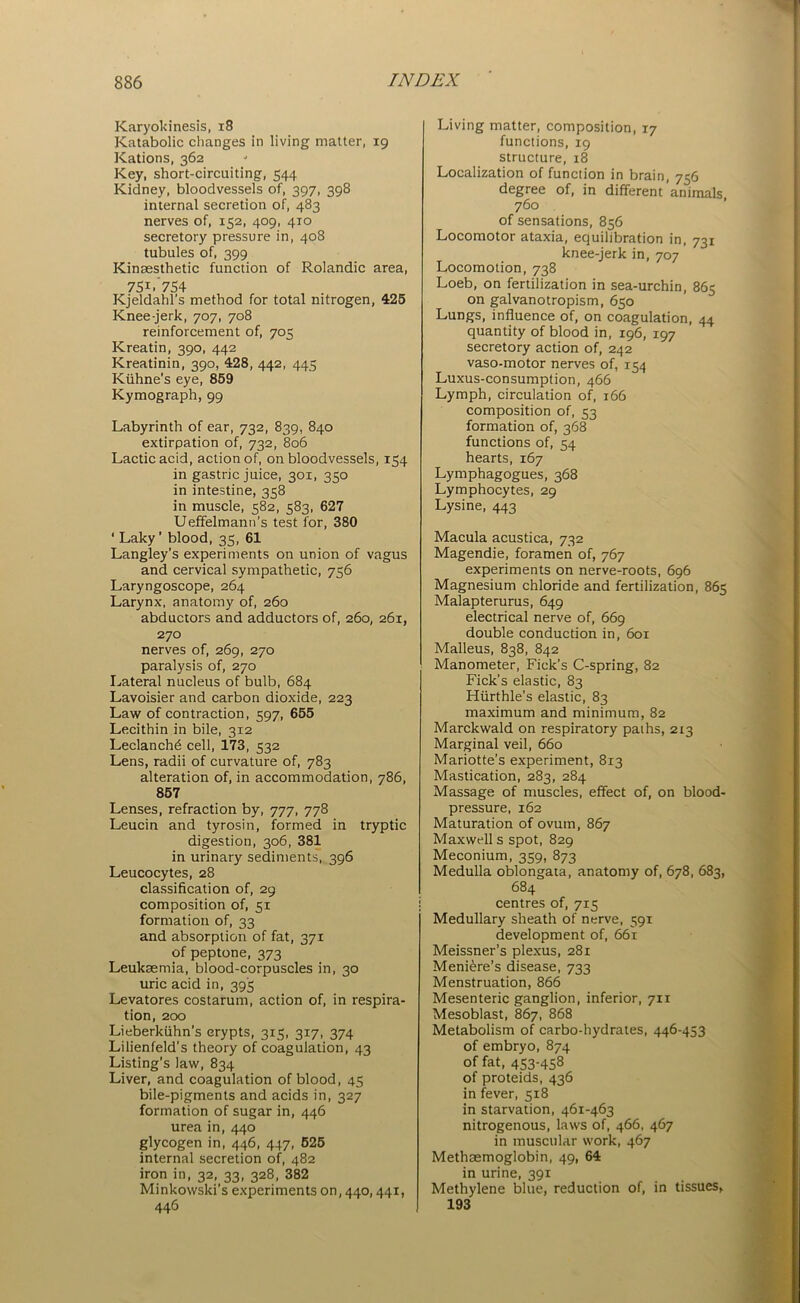 Karyoldnesis, 18 Katabolic changes in living matter, 19 Kations, 362 Key, short-circuiting, 544 Kidney, bloodvessels of, 397, 398 internal secretion of, 483 nerves of, 152, 409, 410 secretory pressure in, 408 tubules of, 399 Kinsesthetic function of Rolandic area, 75i.754 Kjeldahl’s method for total nitrogen, 425 Knee-jerk, 707, 708 reinforcement of, 705 Kreatin, 390, 442 Kreatinin, 390, 428, 442, 445 Kuhne’s eye, 859 Kymograph, 99 Labyrinth of ear, 732, 839, 840 extirpation of, 732, 806 Lactic acid, action of, on bloodvessels, 154 in gastric juice, 301, 350 in intestine, 358 in muscle, 582, 583, 627 Ueffelmann’s test for, 380 ‘ Laky’ blood, 35, 61 Langley’s experiments on union of vagus and cervical sympathetic, 756 Laryngoscope, 264 Larynx, anatomy of, 260 abductors and adductors of, 260, 261, 270 nerves of, 269, 270 paralysis of, 270 Lateral nucleus of bulb, 684 Lavoisier and carbon dioxide, 223 Law of contraction, 597, 655 Lecithin in bile, 312 Leclanch£ cell, 173, 532 Lens, radii of curvature of, 783 alteration of, in accommodation, 786, 857 Lenses, refraction by, 777, 778 Leucin and tyrosin, formed in tryptic digestion, 306, 381 in urinary sediments, 396 Leucocytes, 28 classification of, 29 composition of, 51 formation of, 33 and absorption of fat, 371 of peptone, 373 Leukaemia, blood-corpuscles in, 30 uric acid in, 395 Levatores costarum, action of, in respira- tion, 200 Lieberkiihn’s crypts, 315, 317, 374 Lilienfeld’s theory of coagulation, 43 Listing’s law, 834 Liver, and coagulation of blood, 45 bile-pigments and acids in, 327 formation of sugar in, 446 urea in, 440 glycogen in, 446, 447, 525 internal secretion of, 482 iron in, 32, 33, 328, 382 Minkowski’s experiments 00,440,441, 446 Living matter, composition, 17 functions, 19 structure, 18 Localization of function in brain, 756 degree of, in different’animals, 760 of sensations, 856 Locomotor ataxia, equilibration in, 731 knee-jerk in, 707 Locomotion, 738 Loeb, on fertilization in sea-urchin, 865 on galvanotropism, 650 Lungs, influence of, on coagulation, 44 quantity of blood in, 196, 197 secretory action of, 242 vaso-motor nerves of, 154 Luxus-consumption, 466 Lymph, circulation of, 166 composition of, 53 formation of, 368 functions of, 54 hearts, 167 Lymphagogues, 368 Lymphocytes, 29 Lysine, 443 Macula acustica, 732 Magendie, foramen of, 767 experiments on nerve-roots, 696 Magnesium chloride and fertilization, 865 Malapterurus, 649 electrical nerve of, 669 double conduction in, 601 Malleus, 838, 842 Manometer, Fick’s C-spring, 82 Fick’s elastic, 83 Hurthle’s elastic, 83 maximum and minimum, 82 Marckwald on respiratory paths, 213 Marginal veil, 660 Mariotte’s experiment, 8x3 Mastication, 283, 284 Massage of muscles, effect of, on blood- pressure, 162 Maturation of ovum, 867 Maxwell s spot, 829 Meconium, 359, 873 Medulla oblongata, anatomy of, 678, 683, 684 centres of, 715 Medullary sheath of nerve, 591 development of, 661 Meissner’s plexus, 281 Meniere’s disease, 733 Menstruation, 866 Mesenteric ganglion, inferior, 711 Mesoblast, 867, 868 Metabolism of carbo-hydrates, 446-453 of embryo, 874 of fat, 453-458 of proteids, 436 in fever, 518 in starvation, 461-463 nitrogenous, laws of, 466, 467 in muscular work, 467 Methaemoglobin, 49, 64 in urine, 391 Methylene blue, reduction of, in tissues, 193