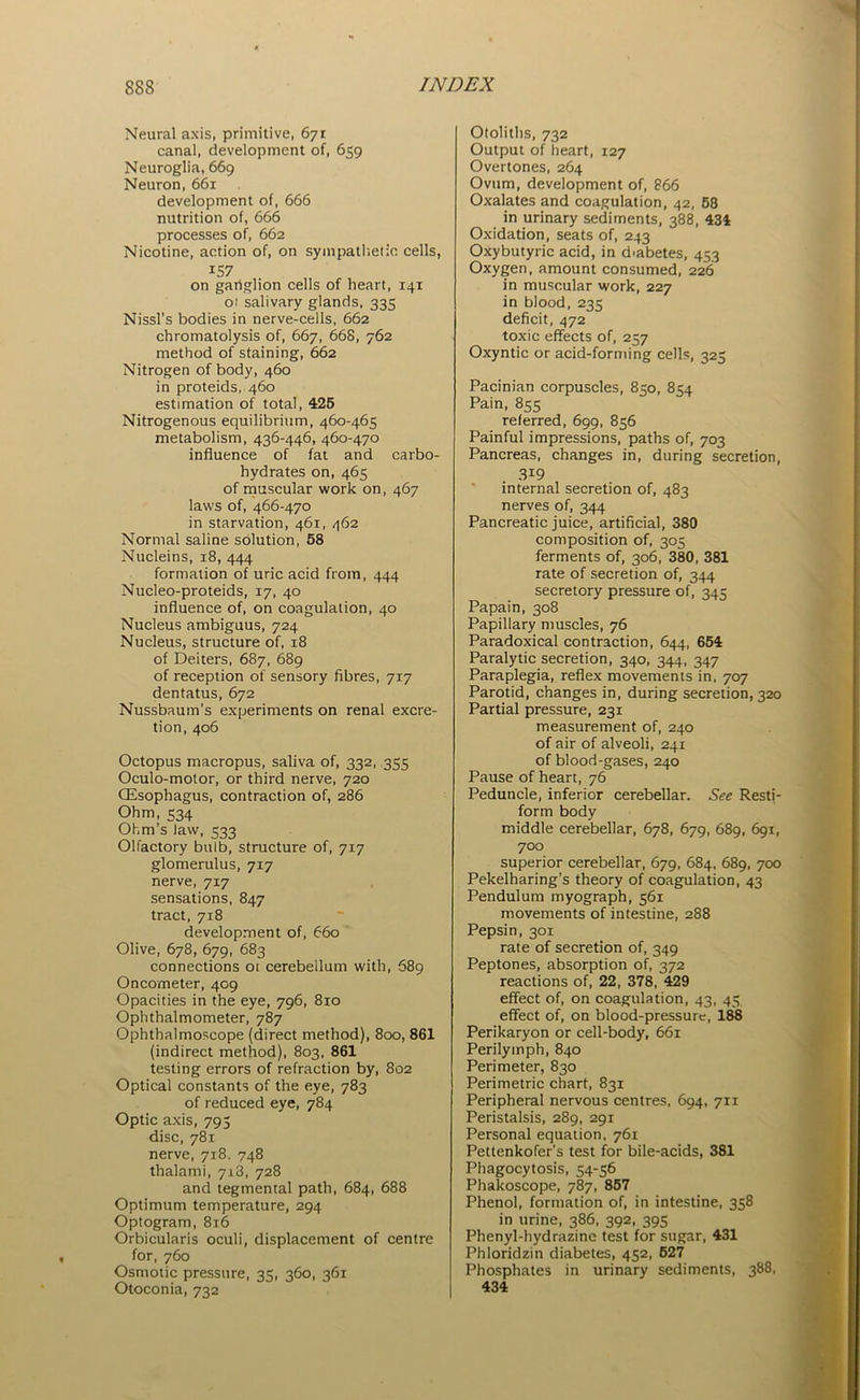 Neural axis, primitive, 671 canal, development of, 659 Neuroglia, 669 Neuron, 661 development of, 666 nutrition of, 666 processes of, 662 Nicotine, action of, on sympathetic cells, iS7 on gartglion cells of heart, 141 01 salivary glands, 335 Nissl’s bodies in nerve-cells, 662 chromatolysis of, 667, 668, 762 method of staining, 662 Nitrogen of body, 460 in proteids, 460 estimation of total, 425 Nitrogenous equilibrium, 460-465 metabolism, 436-446, 460-470 influence of fat and carbo- hydrates on, 465 of muscular work on, 467 laws of, 466-470 in starvation, 461, 462 Normal saline solution, 58 Nucleins, 18, 444 formation of uric acid from, 444 Nucleo-proteids, 17, 40 influence of, on coagulation, 40 Nucleus ambiguus, 724 Nucleus, structure of, 18 of Deiters, 687, 689 of reception of sensory fibres, 717 dentatus, 672 Nussbaum’s experiments on renal excre- tion, 406 Octopus macropus, saliva of, 332, 355 Oculo-motor, or third nerve, 720 CEsophagus, contraction of, 286 Ohm, 534 Ohm’s law, 533 Olfactory bulb, structure of, 717 glomerulus, 717 nerve, 717 sensations, 847 tract, 718 development of, 660 Olive, 678, 679, 683 connections 01 cerebellum with, 689 Oncometer, 409 Opacities in the eye, 796, 810 Ophthalmometer, 787 Ophthalmoscope (direct method), 800, 861 (indirect method), 803, 861 testing errors of refraction by, 802 Optical constants of the eye, 783 of reduced eye, 784 Optic axis, 793 disc, 781 nerve, 718. 748 thalami, 713, 728 and tegmental path, 684, 688 Optimum temperature, 294 Optogram, 816 Orbicularis oculi, displacement of centre for, 760 Osmotic pressure, 35, 360, 361 Otoconia, 732 Otoliths, 732 Output of heart, 127 Overtones, 264 Ovum, development of, 866 Oxalates and coagulation, 42, 58 in urinary sediments, 388, 434 Oxidation, seats of, 243 Oxybutyric acid, in diabetes, 453 Oxygen, amount consumed, 226 in muscular work, 227 in blood, 235 deficit, 472 toxic effects of, 257 Oxyntic or acid-forming cells, 325 Pacinian corpuscles, 850, 854 Pain, 855 referred, 699, 856 Painful impressions, paths of, 703 Pancreas, changes in, during secretion, 3i9 internal secretion of, 483 nerves of, 344 Pancreatic juice, artificial, 380 composition of, 305 ferments of, 306, 380, 381 rate of secretion of, 344 secretory pressure of, 345 Papain, 308 Papillary muscles, 76 Paradoxical contraction, 644, 654 Paralytic secretion, 340, 344, 347 Paraplegia, reflex movements in, 707 Parotid, changes in, during secretion, 320 Partial pressure, 231 measurement of, 240 of air of alveoli, 241 of blood-gases, 240 Pause of heart, 76 Peduncle, inferior cerebellar. See Resti- form body middle cerebellar, 678, 679, 689, 691, 700 superior cerebellar, 679, 684, 689, 700 Pekelharing’s theory of coagulation, 43 Pendulum myograph, 561 movements of intestine, 288 Pepsin, 301 rate of secretion of, 349 Peptones, absorption of, 372 reactions of, 22, 378, 429 effect of, on coagulation, 43, 45 effect of, on blood-pressure, 188 Perikaryon or cell-body, 661 Perilymph, 840 Perimeter, 830 Perimetric chart, 831 Peripheral nervous centres, 694, 711 Peristalsis, 289, 291 Personal equation, 761 Pettenkofer’s test for bile-acids, 381 Phagocytosis, 54-56 Phakoscope, 787, 857 Phenol, formation of, in intestine, 358 in urine, 386, 392, 395 Phenyl-hydrazine test for sugar, 431 Phloridzin diabetes, 452, 627 Phosphates in urinary sediments, 388, 434