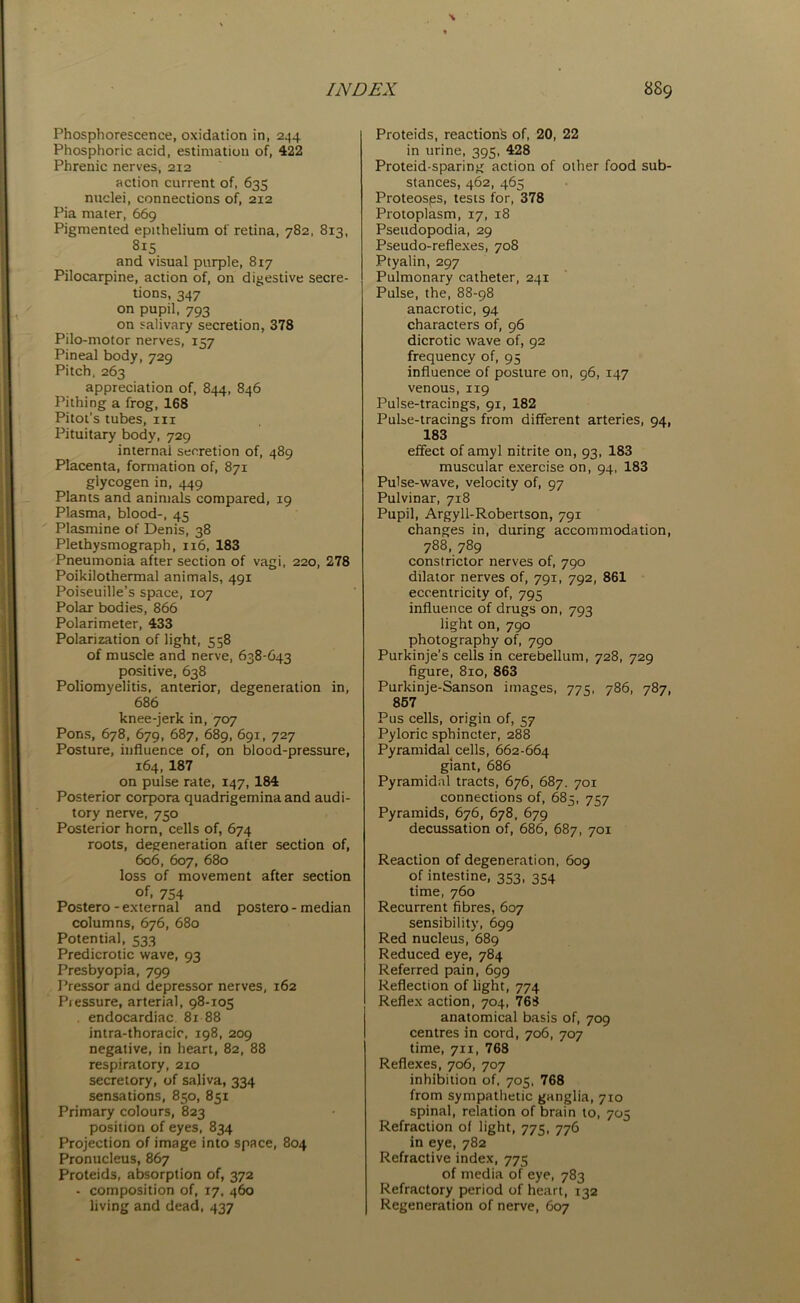 Phosphorescence, oxidation in, 244 Phosphoric acid, estimation of, 422 Phrenic nerves, 212 action current of, 635 nuclei, connections of, 212 Pia mater, 669 Pigmented epithelium of retina, 782, 813, 8i5 and visual purple, 817 Pilocarpine, action of, on digestive secre- tions, 347 on pupil, 793 on salivary secretion, 378 Pilo-motor nerves, 157 Pineal body, 729 Pitch, 263 appreciation of, 844, 846 Pithing a frog, 168 Pitot’s tubes, in Pituitary body, 729 internal secretion of, 489 Placenta, formation of, 871 glycogen in, 449 Plants and animals compared, 19 Plasma, blood-, 45 Plasmine of Denis, 38 Plethysmograph, 116, 183 Pneumonia after section of vagi, 220, 278 Poikilothermal animals, 491 Poiseuille’s space, 107 Polar bodies, 866 Polarimeter, 433 Polarization of light, 558 of muscle and nerve, 638-643 positive, 638 Poliomyelitis, anterior, degeneration in, 686 knee-jerk in, 707 Pons, 678, 679, 687, 689, 691, 727 Posture, influence of, on blood-pressure, 164, 187 on pulse rate, 147, 184 Posterior corpora quadrigemina and audi- tory nerve, 750 Posterior horn, cells of, 674 roots, degeneration after section of, 606, 607, 680 loss of movement after section °f. 754 Postero - external and postero - median columns, 676, 680 Potential, 533 Predicrotic wave, 93 Presbyopia, 799 Pressor and depressor nerves, 162 Pressure, arterial, 98-105 . endocardiac 81 88 intra-thoracic, 198, 209 negative, in heart, 82, 88 respiratory, 210 secretory, of saliva, 334 sensations, 850, 851 Primary colours, 823 position of eyes, 834 Projection of image into space, 804 Pronucleus, 867 Proteids, absorption of, 372 - composition of, 17, 460 living and dead, 437 Proteids, reaction's of, 20, 22 in urine, 395, 428 Proteid-sparing action of other food sub- stances, 462, 465 Proteosps, tests for, 378 Protoplasm, 17, 18 Pseudopodia, 29 Pseudo-reflexes, 708 Ptyalin, 297 Pulmonary catheter, 241 Pulse, the, 88-98 anacrotic, 94 characters of, 96 dicrotic wave of, 92 frequency of, 95 influence of posture on, 96, 147 venous, 119 Pulse-tracings, 91, 182 Pulse-tracings from different arteries, 94, 183 effect of amyl nitrite on, 93, 183 muscular exercise on, 94, 183 Pulse-wave, velocity of, 97 Pulvinar, 718 Pupil, Argyll-Robertson, 791 changes in, during accommodation, 788, 789 constrictor nerves of, 790 dilator nerves of, 791, 792, 861 eccentricity of, 795 influence of drugs on, 793 light on, 790 photography of, 790 Purkinje’s cells in cerebellum, 728, 729 figure, 810, 863 Purkinje-Sanson images, 775, 786, 787, 867 Pus cells, origin of, 57 Pyloric sphincter, 288 Pyramidal cells, 662-664 giant, 686 Pyramidal tracts, 676, 687. 701 connections of, 685, 757 Pyramids, 676, 678, 679 decussation of, 686, 687, 701 Reaction of degeneration, 609 of intestine, 353, 354 time, 760 Recurrent fibres, 607 sensibility, 699 Red nucleus, 689 Reduced eye, 784 Referred pain, 699 Reflection of light, 774 Reflex action, 704, 768 anatomical basis of, 709 centres in cord, 706, 707 time, 711, 768 Reflexes, 706, 707 inhibition of, 705, 768 from sympathetic ganglia, 710 spinal, relation of brain to, 705 Refraction of light, 775, 776 in eye, 782 Refractive index, 775 of media of eye, 783 Refractory period of heart, 132 Regeneration of nerve, 607