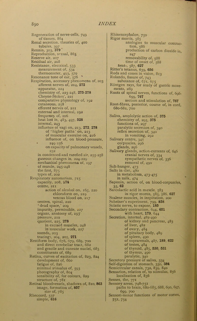 Regeneration of nerve-cells, 749 of tissues, 864 Renal secretion, theories of, 400 tubules, 397 Rennin, 303, 379 Reproduction, sexual, 865 Reserve air, 207 Residual air, 208 Resistance, electrical, 533 measurement of, 534 thermometer, 493, 579 Resonance tone of ear, 576 Respiration, accessory phenomena of, 203 afferent nerves of, 214, 272 apparatus, 224 chemistry of, 223-248, 275-278 Cheyne-Stokes’, 221 comparative physiology of, 192 cutaneous, 258 efferent nerves of, 211 external and internal, 192 frequency of, 206 heat lost in, 483, 497, 528 internal, 243 influehce of vagi on, 213, 272, 278 of ‘ higher paths ’ on, 213 of muscular exercise on, 216 influence of, on blood-pressure, 249 256 on capacity of pulmonary vessels, 252 in condensed and rarefied air, 255-258 gaseous changes in, 224-229 mechanical phenomena of, 197 of muscle, 245-248 the first, 875 types of, 202 Respiratory automatism, 7x5 capacity, 208, 274 centre, 211 action of alcohol on, 165, 220 chloroform on, 219 venous blood on, 2x7 centres, spinal, 220 ‘ dead space,’ 209 impurity, permissible, 227 organs, anatomy of, 193 pressure, 210 quotient, 225, 278 in excised muscles, 248 in muscular work, 227 sounds, 203 tracings, 204, 205, 271 Restiform body, 678, 679, 689, 700 and direct cerebellar tract, 682 and gracile and cuneate nuclei, 685 constituents of, 689 Retina, curves of excitation of, 823, 824 development of, 660 fatigue of, 826 minimal stimulus of, 593 photography of, 804 sensibility of, for colours, 829 structure of, 781 Retinal bloodvessels, shadows of, 810, 863 image, formation of, 857 size of, 785 Rheccord, 537 simple, 616 Rhinencephalon, 750 Rigor mortis, 585 analogies to muscular contrac- tion, 586 production of carbon dioxide in 247 removability of. 588 time of onset of, 588 heat-, 587, 627 Ritter’s tetanus, 639, 656 Rods and cones in vision, 813 Rolando, fissure of, 743 substance of, 671, 675 Rontgen rays, for study of gastric move- ments, 289 Roots of spinal nerves, functions of, 696- 699, 767 section and stimulation of, 767 Root-fibres, posterior, course of, in cord, 680-682, 700 Saliva, amylolytic action of, 375 chemistry of, 295, 375 functions of, 297 paralytic secretion of, 340 reflex secretion of, 340 in vomiting, 292 Salivary centre, 341 corpuscles, 296 glands, 296 Salivary glands, action-currents of, 646 cranial nerves of, 334 sympathetic nerves of, 336 removal of, 490 Salt-hunger, 473 Salts in diet, 480 in metabolism, 473-475 in milk, 474 Saponin, action of, on blood-corpuscles, 35. 62 Sarcolactic acid in muscle, 583 in rigor mortis, 585, 586, 627 Scalene muscles, in inspiration, 200 Schemer's experiment, 799, 858 Sciatic nerve, to expose, 185 Secondary contraction, 644, 651 with heart, 179, 644 Secretion, internal, 482-490 of kidney and pancreas, 483 of liver, 482 of ovary, 484 of pituitary body, 489 of spleen, 490 of suprarenals, 487, 189, 622 of testes, 484 of thyroid, 485, 530, 531 of thymus, 490 paralytic, 340 Secretory pressure of saliva, 334 Self-digestion of stomach, 330, 384 Semicircular canals, 732, 839, 840 Sensation, relation of, to stimulus, 856 localization of, 856 Senses, the, 771 Sensory areas, 748-751 paths to brain, 680-685,688, 690, 697, 699, 700 Sensori-motor functions of motor cortex, 75i. 754
