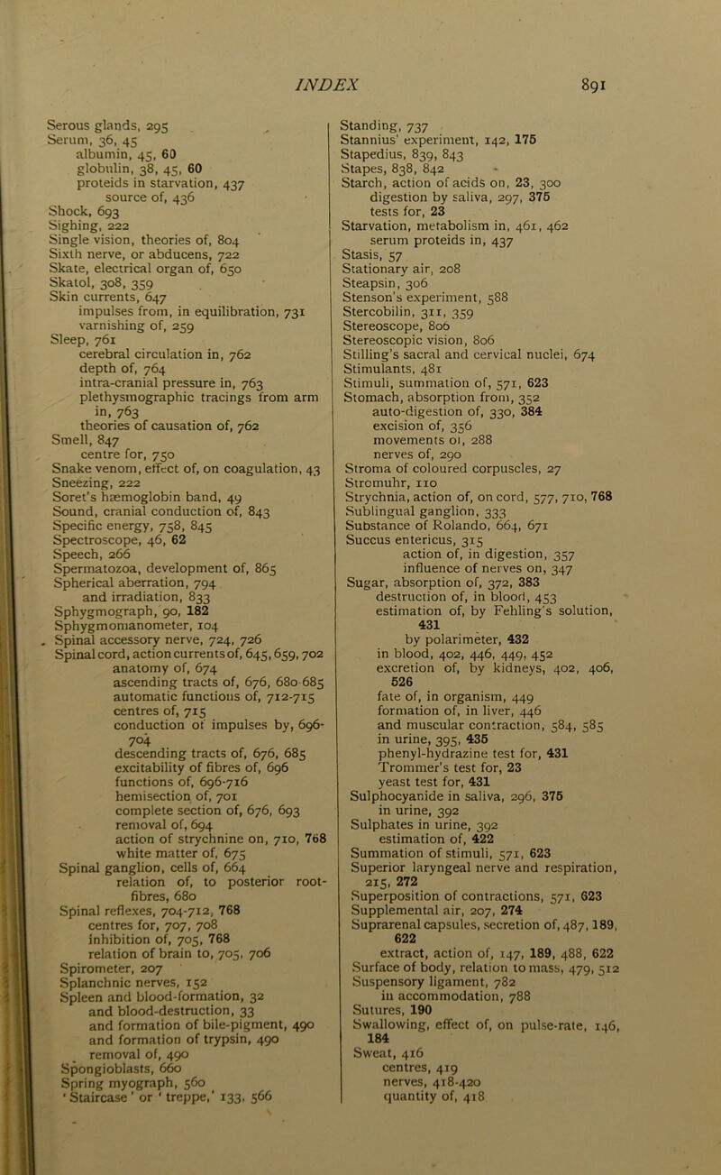 Serous glands, 295 Serum, 36, 45 albumin, 45, 69 globulin, 38, 45, 60 proteids in starvation, 437 source of, 436 Shock, 693 Sighing, 222 Single vision, theories of, 804 Sixth nerve, or abducens, 722 Skate, electrical organ of, 650 Skatol, 308, 359 Skin currents, 647 impulses from, in equilibration, 731 varnishing of, 259 Sleep, 761 cerebral circulation in, 762 depth of, 764 intra-cranial pressure in, 763 plethysmographic tracings from arm in, 763 theories of causation of, 762 Smell, 847 centre for, 750 Snake venom, effect of, on coagulation, 43 Sneezing, 222 Soret’s haemoglobin band, 49 Sound, cranial conduction of, 843 Specific energy, 758, 845 Spectroscope, 46, 62 Speech, 266 Spermatozoa, development of, 865 Spherical aberration, 794 and irradiation, 833 Sphygmograpb, 90, 182 Sphygmomanometer, 104 . Spinal accessory nerve, 724, 726 Spinal cord, action currents of, 645,659,702 anatomy of, 674 ascending tracts of, 676, 680-685 automatic functions of, 712-715 centres of, 715 conduction of impulses by, 696- 704 descending tracts of, 676, 685 excitability of fibres of, 696 functions of, 696-716 hemisection of, 701 complete section of, 676, 693 removal of, 694 action of strychnine on, 7x0, 768 white matter of, 675 Spinal ganglion, cells of, 664 relation of, to posterior root- fibres, 680 Spinal reflexes, 704-712, 768 centres for, 707, 708 inhibition of, 705, 768 relation of brain to, 705, 706 Spirometer, 207 Splanchnic nerves, 152 Spleen and blood-formation, 32 and blood-destruction, 33 and formation of bile-pigment, 490 and formation of trypsin, 490 removal of, 490 Spongioblasts, 660 Spring myograph, 560 • Staircase ’ or ‘ treppe,' 133, 566 Standing, 737 Stannius’ experiment, 142, 176 Stapedius, 839, 843 Stapes, 838, 842 Starch, action of acids on, 23, 300 digestion by saliva, 297, 375 tests for, 23 Starvation, metabolism in, 461, 462 serum proteids in, 437 Stasis, 57 Stationary air, 208 Steapsin, 306 Stenson's experiment, 588 Stercobilin, 311, 359 Stereoscope, 806 Stereoscopic vision, 806 Stilling’s sacral and cervical nuclei, 674 Stimulants, 481 Stimuli, summation of, 571, 623 Stomach, absorption from, 352 auto-digestion of, 330, 384 excision of, 356 movements 01, 288 nerves of, 290 Stroma of coloured corpuscles, 27 Strcmuhr, no Strychnia, action of, on cord, 577, 710, 768 Sublingual ganglion, 333 Substance of Rolando, 664, 671 Succus entericus, 315 action of, in digestion, 357 influence of nerves on, 347 Sugar, absorption of, 372, 383 destruction of, in blood, 453 estimation of, by Fehling's solution, 431 by polarimeter, 432 in blood, 402, 446, 449, 452 excretion of, by kidneys, 402, 406, 526 fate of, in organism, 449 formation of, in liver, 446 and muscular contraction, 584, 585 in urine, 395, 435 phenyl-hydrazine test for, 431 Trommer’s test for, 23 yeast test for, 431 Sulphocyanide in saliva, 296, 375 in urine, 392 Sulphates in urine, 392 estimation of, 422 Summation of stimuli, 571, 623 Superior laryngeal nerve and respiration, 215, 272 Superposition of contractions, 571, 623 Supplemental air, 207, 274 Suprarenal capsules, secretion of, 487,189, 622 extract, action of, 147, 189, 488, 622 Surface of body, relation to mass, 479, 512 Suspensory ligament, 782 in accommodation, 788 Sutures, 190 Swallowing, effect of, on pulse-rate, 146, 184 Sweat, 416 centres, 419 nerves, 418-420 quantity of, 418