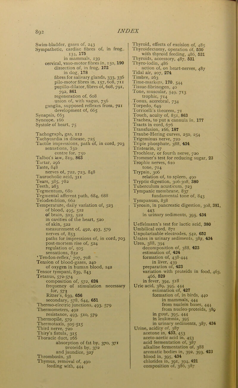 Swim-bladder, gases of, 243 Sympathetic, cardiac fibres of, in frog, I3b 175 in mammals, 139 cervical, vaso-motor fibres in, 150,190 dissection of, in frog, 172 in dog, 178 fibres for salivary glands, 333, 336 pilo-motor fibres in, 157, 608, 711 pupillo-dilator, fibres of, 608, 791, 792, 861 regeneration of, 608 union of, with vagus, 756 ganglia, supposed reflexes from, 711 development of, 665 Synapsis, 663 Syncope, 166 Systole of heart, 75 Tachograph, gas, 112 Tachycardia in disease, 725 Tactile impressions, path of, in cord, 703 sensations, 850 centre for, 750 Talbot’s law, 819, 863 Tartar, 296 Taste, 848 nerves of, 722, 723, 848 Taurocholic acid, 311 Tears, 385, 782 Teeth, 283 Tegmentum, 680 Tegmental afferent path, 684, 688 Telodendrion, 662 Temperature, daily variation of, 523 of blood, 495, 522 of brain, 503, 522 in cavities of the heart, 520 of skin, 522 measurement of, 492, 493, 579 nerves of, 853 paths for impressions of, in cord, 703 post-mortem rise of, 524 regulation of, 505 sensations, 852 ‘Tendon-reflex,’ 707, 708 Tension of blood-gases, 240 of oxygen in human blood, 242 Tensor tympani, 839, 843 Tetanus, 572-574 composition of, 572, 624 frequency of stimulation necessary for. 573 Ritter’s, 639, 656 secondary, 578, 644, 651 Thermo-electric junctions, 493, 579 Thermometers, 492 resistance, 493, 510, 579 Thermopile, 579 Thermotaxis, 505-515 Third nerve, 720 Thiry's fistula, 315 Thoracic duct, 166 absorption of fat by, 370, 371 proteids by, 372 and jaundice, 327 Thrombosin, 38 Thymus, removal of, 490 feeding with, 444 Thyroid, effects of excision of, 485 Thyroidectomy, operation of, 530 with thyroid feeding, 486, 531 Thyroids, accessory, 487, 531 Thyro-iodin, 486 action of, on heart-nerves, 487 Tidal air, 207, 274 Timbre, 263 Time-markers, 170, 544 Tissue-fibrinogen, 40 Tone, muscular, 549, 713 trophic, 714 Tonus, acerebral, 734 Torpedo, 649 Torricelli’s theorem, 71 Touch, acuity of, 851, 863 Trachea, to put a cannula in, 177 Tracts in cord, 676 Transfusion, 166, 187 Traube-Hering curves, 250, 254 Trigeminus nerve, 720 Triple phosphate, 388, 434 Tristearin, 17 Trochlear, or fourlh nerve, 720 Trammer's test for reducing sugar, 23 Trophic nerves, 610 tone, 714 Trypsin, 306 relation of, to spleen, 490 Tryptic digestion, 306-308, 380 Tuberculum acusticum, 723 Tympanic membrane, 837 fundamental tone of, 843 Tympanum, 838 Tyrosin, in pancreatic digestion, 308, 381, 443 in urinary sediments, 395, 434 Ueffelmann’s test for lactic acid, 380 Umbilical cord, 871 Unpolarizable electrodes, 542, 652 Urates in urinary sediments, 387, 434 Urea, 388, 394 decomposition of, 388, 423 estimation of, 424 formation of, 438-444 in liver, 439 preparation of, 423 variation with proteids in food, 463, 466, 529 in fever, 394, 518 Uric acid, 389, 395, 444 estimation of, 427 formation of, in birds, 440 in mammals, 444 from nuclein bases, 444 from nucleo-proteids, 389 in gout, 395, 444 in leukaemia, 395 in urinary sediments, 387, 434 Urine, acidity of, 387 acetone in, 433, 453 aceto-acetic acid in, 453 acid fermentation of, 387 alkaline fermentation of, 388 aromatic bodies in, 392, 393, 423 blood in, 395, 434 chlorides in, 391, 394, 421 composition of, 386, 387