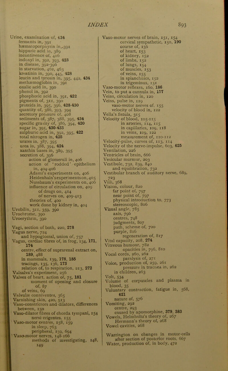 Urine, examination of, 434 ferments in, 391 haematoporpnyrin in,,391 hippuric acid in, 389 incontinence of, 416 indoxyl in, 392, 393, 423 in disease, 392-396 in starvation, 462, 463 kreatinin in, 390, 445, 428 leucin and tyrosin in, 395, 442, 434 methremoglobin in, 391 oxalic acid in, 390 phenol in, 392 phosphoric acid in, 391, 422 pigments of, 311, 390 proteids in, 395, 396, 428-430 quantity of, 386, 393, 394 secretory pressure of, 408 sediments of, 387, 388, 395, 434 specific gravity of, 386, 394, 420 sugar in, 395, 430-433 sulphuric acid in, 392, 395, 422 total nitrogen in, 425 urates in, 387, 395 urea in, 388, 394, 424 xanthin bases in, 389, 395 secretion of, 396 action of glomeruli in, 406 action of ‘ rodded ’ epithelium in, 404-406 Adami’s experiments on, 406 Heidenhain’s experiments on, 405 Nussbaum's experiments on, 406 influence of circulation on, 409 of drugs on, 414 of nerves on, 409-413 theories of, 400 work done by kidney in, 404 Urobilin, 311, 359, 390 Urochrome, 390 Uroerythnn, 390 Vagi, section of both, 220, 278 Vagus nerve, 724 and hypoglossal, union of, 757 Vagus, cardiac fibres of, in frog, 134,171, 174 centre,effect of suprarenal extract on, 189, 488 in mammals, 139, 178, 185 tracings, 135, 136, 173 relation of, to respiration, 213, 272 Valsalva’s experiment, 256 Valves of heart, action of, 75, 181 moment of opening and closure of, 87 of veins, 69 Valvulse conniventes, 365 Varnishing skin, 420, 513 Vaso-constrictors and dilators, differences between, 150 Vaso-dilator fibres of chorda tympani, 154 nervi erigentes, 155 Vaso-motor centres, 158, 159 in sleep, 763 peripheral, 159, 694 Vaso-motor nerves, 148-166 methods of investigating, 148, 149 Vaso-motor nerves of brain, 151, 154 cervical sympathetic, 150, 190 Gourse of, 156 of heart, 153 of kidney, 152 of limbs, 152 of lungs, 154 of muscles, 153 of veins, 155 in splanchnics, 152 in trigeminus, 151 Vaso-motor reflexes, 160, 186 Vein, to put a cannula in, 177 Veins, circulation in, 120 Veins, pulse in, 119 vaso-motor nerves of, 155 velocity of blood in, 122 Vella’s fistula, 315 Velocity of blood, 105-115 in arteries, 114, 115 in capillaries, 109, 1x8 in veins, 109, 122 measurement of, 110-112 Velocity-pulse, curves of, 113, 114 Velocity of the nerve-impulse, 603, 625 Ventilation, 226 Ventricles of brain, 666 Vesicular murmur, 203 Vestibule, 732, 839, 840 and equilibration, 732 Vestibular branch of auditory nerve, 689, 723 Villi, 368 Vision, colour, 820 far point of, 797 near point of, 797 physical introduction to, 773 stereoscopic, 806 Visual angle, 785 axis, 796 centres, 748 judgments, 807 path, scheme of, 720 purple, 816 regeneration of, 817 Vital capacity, 208, 274 Vitreous humour, 782 opacities in, 796, 810 Vocal cords, 260, 262 paralysis of, 271 Voice, production of, 259, 261 pressure in tracnea in, 262 in children, 263 Volt, 534 . . . Volume of corpuscles and plasma m blood, 35 Voluntary contraction, fatigue in, 568, 621 nature of, 576 Vomiting, 292 centre, 293 caused by apomorphine, 379, 383 Vowels, Helmholtz's theory of, 267 Hermann’s theory of, 268 Vowel cavities, 268 Warrington on changes in motor-cells after section of posterior roots, 667 Water, production of, in body, 472