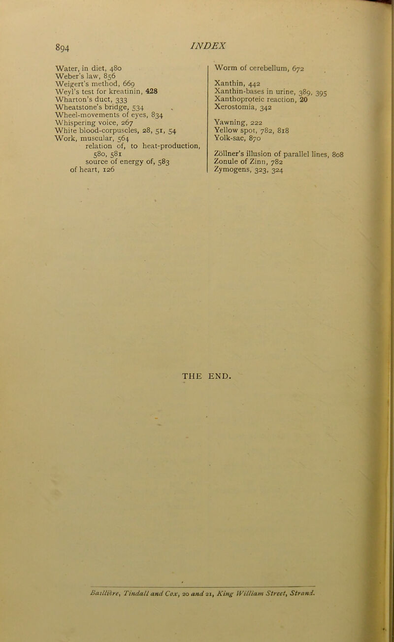 Water, in diet, 480 Weber's law, 856 Weigert's method, 669 Weyl’s test for kreatinin, 428 Wharton’s duct, 333 Wheatstone’s bridge, 534 Wheel-movements of eyes, 834 Whispering voice, 267 White blood-corpuscles, 28, 51, 54 Work, muscular, 564 relation of, to heat-production, 58°. 5Sl source of energy of, 583 of heart, 126 Worm of cerebellum, 672 Xanthin, 442 Xanthin-bases in urine, 389, 395 Xanthoproteic reaction, 20 Xerostomia, 342 Yawning, 222 Yellow spot, 782, 818 Yolk-sac, 870 Zollner’s illusion of parallel lines, 808 Zonule of Zinti, 782 Zymogens, 323, 324 THE END. Badlihre, Tindall and Cox, 20 and 21, Kins William Street, Strand.