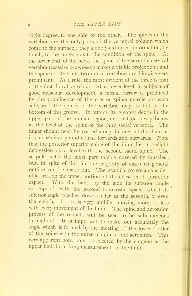 slight degree, to one side or the other. The spines of the vertebrae are the only parts of the vertebral column which come to the surface; they alone yield direct information, by touch, to the surgeon as to the condition of the spine. At the lower end of the neck, the spine of the seventh cervical vertebra {vertebraprominens) makes a visible projection ; and the spines of the first two dorsal vertebrae are likewise very prominent. As a rule, the most evident of the three is that of the first dorsal vertebra. At a lower level, in subjects of good muscular development, a mesial furrow is produced by the prominence of the erector spinae muscle on each side, and the spines of the vertebrae may be felt at the bottom of this groove. It attains its greatest depth in the upper part of the lumbar region, and it fades away below at the level of the spine of the third sacral vertebra. The finger should next be passed along the crest of the ilium as it pursues its sigmoid course forwards and outwards. Note that the posterior superior spine of the ilium lies in a slight depression on a level with the second sacral spine. The scapula is for the most part thickly covered by muscles; but, in spite of this, in the majority of cases its general outline can be made out. The scapula covers a consider- able area on the upper portion of the chest on its posterior aspect. With the hand by the side its superior angle corresponds with the second intercostal space, whilst its ' inferior angle reaches down as far as the seventh, or even the eighth, rib. It is very mobile—moving more or less with every movement of the limb. The spine and acromion process of the scapula will be seen to be subcutaneous throughout. It is important to make out accurately the angle which is formed by the meeting of the lower border of the spine with the outer margin of the acromion. This very apparent bony point is selected by the surgeon as the upper limit in making measurements of the limb.