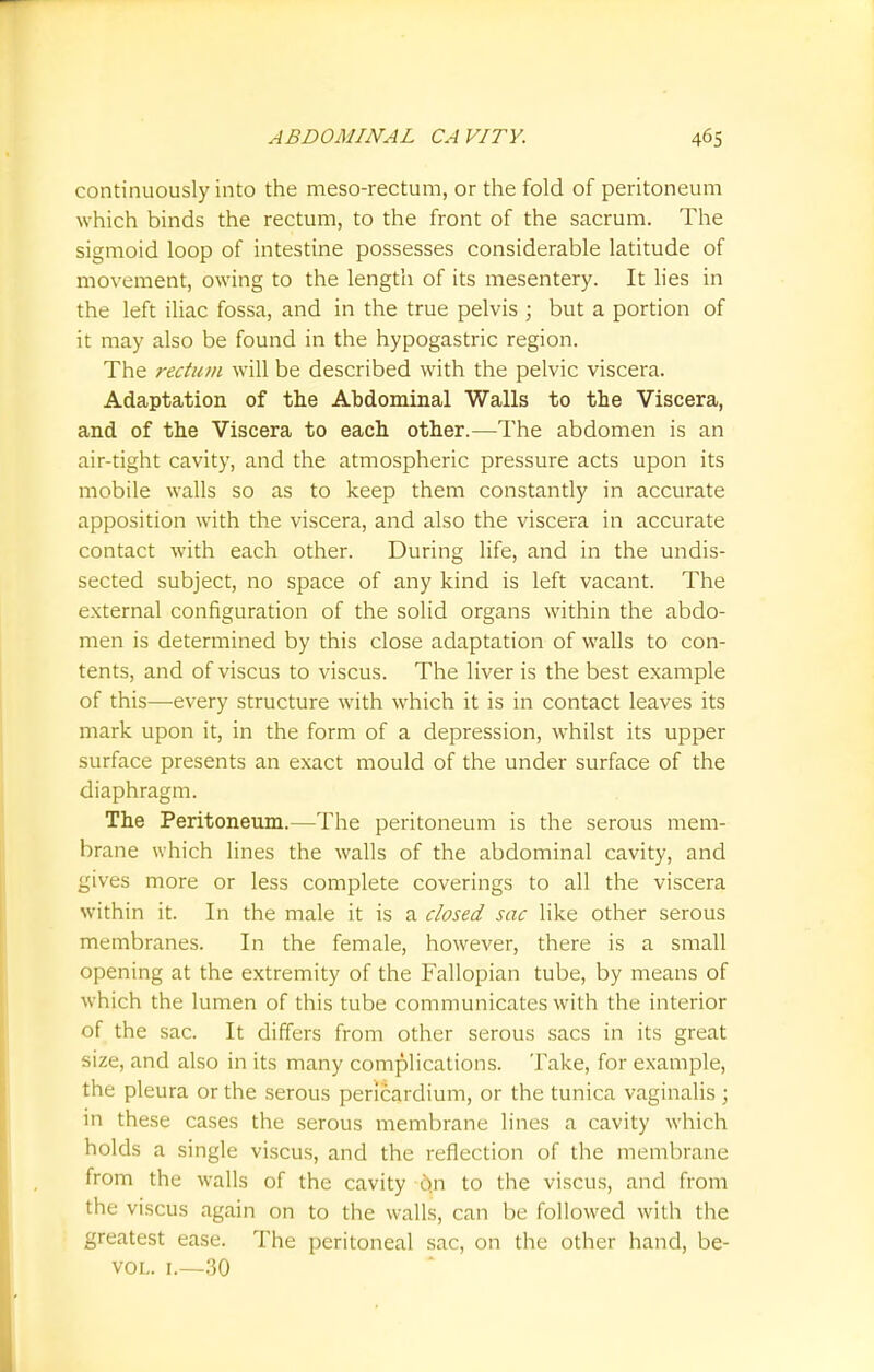 continuously into the meso-rectum, or the fold of peritoneum which binds the rectum, to the front of the sacrum. The sigmoid loop of intestine possesses considerable latitude of movement, owing to the length of its mesentery. It lies in the left iliac fossa, and in the true pelvis ; but a portion of it may also be found in the hypogastric region. The rectum will be described with the pelvic viscera. Adaptation of the Abdominal Walls to the Viscera, and of the Viscera to each other.—The abdomen is an air-tight cavity, and the atmospheric pressure acts upon its mobile walls so as to keep them constantly in accurate apposition with the viscera, and also the viscera in accurate contact with each other. During life, and in the undis- sected subject, no space of any kind is left vacant. The external configuration of the solid organs within the abdo- men is determined by this close adaptation of walls to con- tents, and of viscus to viscus. The liver is the best example of this—every structure with which it is in contact leaves its mark upon it, in the form of a depression, whilst its upper surface presents an exact mould of the under surface of the diaphragm. The Peritoneum.—The peritoneum is the serous mem- brane which lines the walls of the abdominal cavity, and gives more or less complete coverings to all the viscera within it. In the male it is a closed sac like other serous membranes. In the female, however, there is a small opening at the extremity of the Fallopian tube, by means of which the lumen of this tube communicates with the interior of the sac. It differs from other serous sacs in its great size, and also in its many complications. Take, for example, the pleura or the serous pericardium, or the tunica vaginalis ; in these cases the serous membrane lines a cavity which holds a single viscus, and the reflection of the membrane from the walls of the cavity on to the viscus, and from the viscus again on to the walls, can be followed with the greatest ease. The peritoneal sac, on the other hand, be- vol. 1.—30