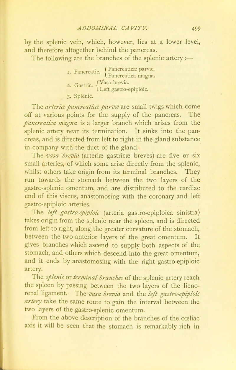 by the splenic vein, which, however, lies at a lower level, and therefore altogether behind the pancreas. The following are the branches of the splenic artery :— The arterice pancreatica parvce are small twigs which come off at various points for the supply of the pancreas. The pancreatica magna is a larger branch which arises from the splenic artery near its termination. It sinks into the pan- creas, and is directed from left to right in the gland substance in company with the duct of the gland. The vasa brevia (arteriae gastrica? breves) are five or six small arteries, of which some arise directly from the splenic, whilst others take origin from its terminal branches. They run towards the stomach between the two layers of the gastro-splenic omentum, and are distributed to the cardiac end of this viscus, anastomosing with the coronary and left gastro-epiploic arteries. The left gastro-epiploic (arteria gastro-epiploica sinistra) takes origin from the splenic near the spleen, and is directed from left to right, along the greater curvature of the stomach, between the two anterior layers of the great omentum. It gives branches which ascend to supply both aspects of the stomach, and others which descend into the great omentum, and it ends by anastomosing with the right gastro-epiploic artery. The sple?iic or terminal branches of the splenic artery reach the spleen by passing between the two layers of the lieno- renal ligament. The vasa brevia and the left gastro-epiploic artery take the same route to gain the interval between the two layers of the gastro-splenic omentum. From the above description of the branches of the cceliac axis it will be seen that the stomach is remarkably rich in I Pancreatica magna. | Vasa brevia. \ Left gastro-epiploic. 2. Gastric. 3. Splenic.
