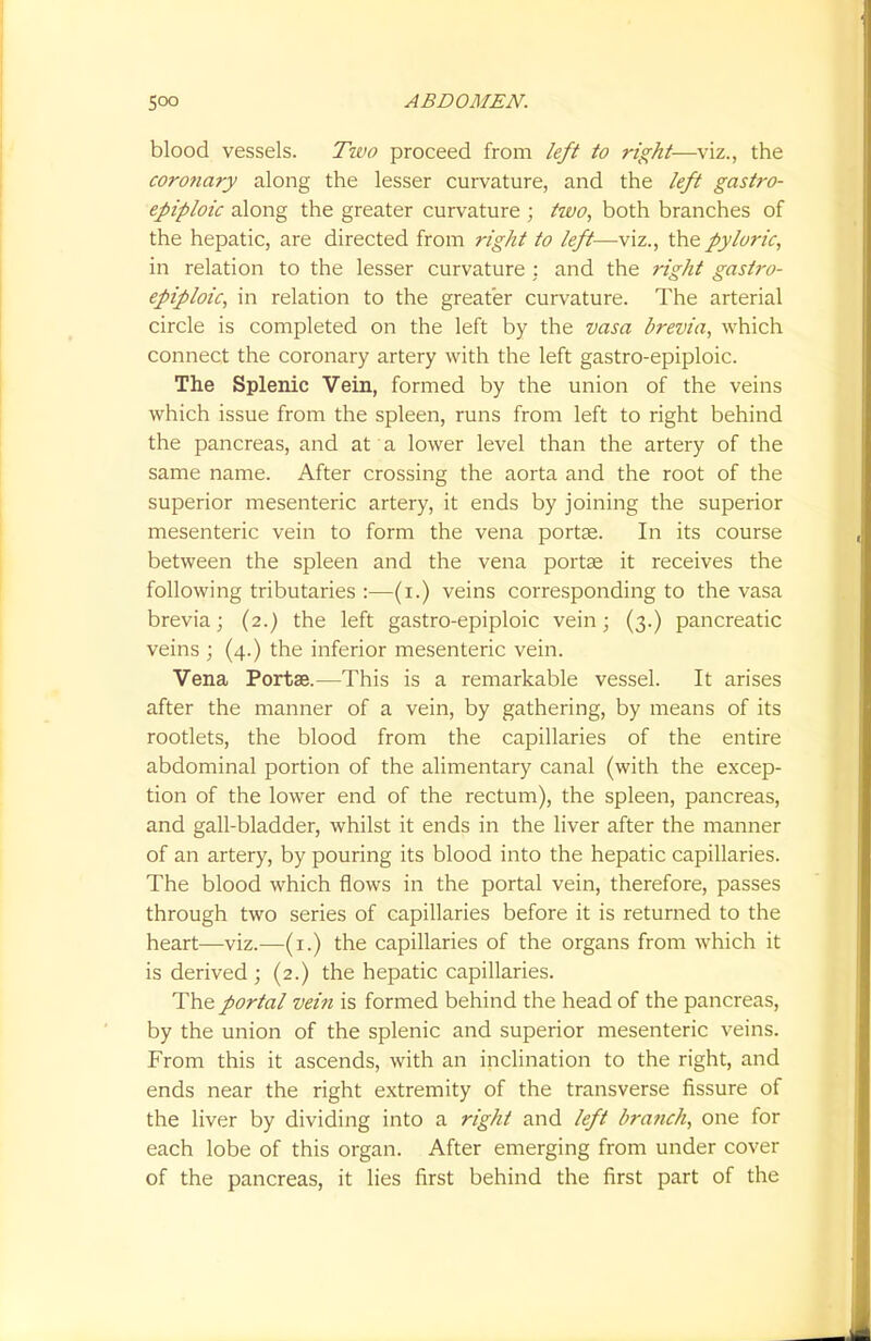 blood vessels. Two proceed from left to right—viz., the coronary along the lesser curvature, and the left gastro- epiploic along the greater curvature ; two, both branches of the hepatic, are directed from right to left—viz., the pyloric, in relation to the lesser curvature : and the right gastro- epiploic, in relation to the greater curvature. The arterial circle is completed on the left by the vasa brevia, which connect the coronary artery with the left gastro-epiploic. The Splenic Vein, formed by the union of the veins which issue from the spleen, runs from left to right behind the pancreas, and at a lower level than the artery of the same name. After crossing the aorta and the root of the superior mesenteric artery, it ends by joining the superior mesenteric vein to form the vena portse. In its course between the spleen and the vena porta? it receives the following tributaries :—(i.) veins corresponding to the vasa brevia; (2.) the left gastro-epiploic vein; (3.) pancreatic veins ; (4.) the inferior mesenteric vein. Vena Portae.—This is a remarkable vessel. It arises after the manner of a vein, by gathering, by means of its rootlets, the blood from the capillaries of the entire abdominal portion of the alimentary canal (with the excep- tion of the lower end of the rectum), the spleen, pancreas, and gall-bladder, whilst it ends in the liver after the manner of an artery, by pouring its blood into the hepatic capillaries. The blood which flows in the portal vein, therefore, passes through two series of capillaries before it is returned to the heart—viz.—(1.) the capillaries of the organs from which it is derived; (2.) the hepatic capillaries. The portal vein is formed behind the head of the pancreas, by the union of the splenic and superior mesenteric veins. From this it ascends, with an inclination to the right, and ends near the right extremity of the transverse fissure of the liver by dividing into a right and left branch, one for each lobe of this organ. After emerging from under cover of the pancreas, it lies first behind the first part of the