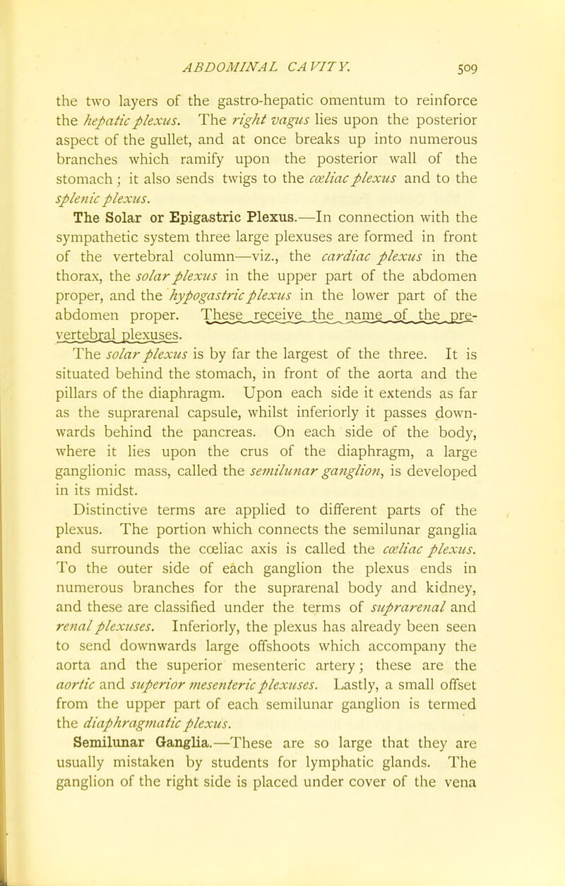 the two layers of the gastro-hepatic omentum to reinforce the hepatic plexus. The right vagus lies upon the posterior aspect of the gullet, and at once breaks up into numerous branches which ramify upon the posterior wall of the stomach ; it also sends twigs to the cceliacplexus and to the splenic plexus. The Solar or Epigastric Plexus.—In connection with the sympathetic system three large plexuses are formed in front of the vertebral column—viz., the cardiac plexus in the thorax, the solar plexus in the upper part of the abdomen proper, and the hypogastric plexus in the lower part of the abdomen proper. The^^j^ceJyiLj^ vejtebr^d_^kxuses. The solar plexus is by far the largest of the three. It is situated behind the stomach, in front of the aorta and the pillars of the diaphragm. Upon each side it extends as far as the suprarenal capsule, whilst inferiorly it passes down- wards behind the pancreas. On each side of the body, where it lies upon the crus of the diaphragm, a large ganglionic mass, called the semilunar ganglion, is developed in its midst. Distinctive terms are applied to different parts of the plexus. The portion which connects the semilunar ganglia and surrounds the cceliac axis is called the cceliac plexus. To the outer side of each ganglion the plexus ends in numerous branches for the suprarenal body and kidney, and these are classified under the terms of suprarenal and renal plexuses. Inferiorly, the plexus has already been seen to send downwards large offshoots which accompany the aorta and the superior mesenteric artery; these are the aortic and superior mesenteric plexuses. Lastly, a small offset from the upper part of each semilunar ganglion is termed the diaphragmatic plexus. Semilunar Ganglia.—These are so large that they are usually mistaken by students for lymphatic glands. The ganglion of the right side is placed under cover of the vena