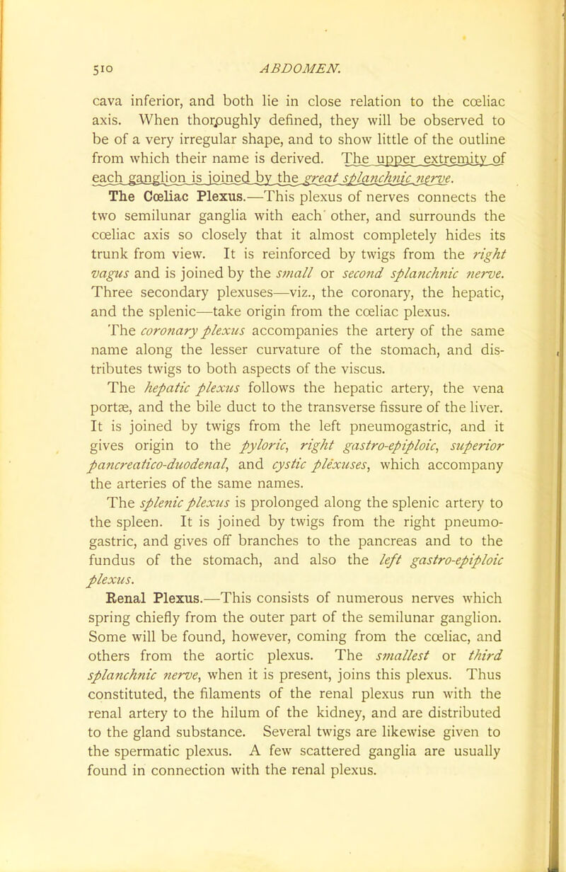 cava inferior, and both lie in close relation to the cceliac axis. When thoroughly defined, they will be observed to be of a very irregular shape, and to show little of the outline from which their name is derived. The^japj3eji_ejctmn^ The Cceliac Plexus.-—This plexus of nerves connects the two semilunar ganglia with each' other, and surrounds the cceliac axis so closely that it almost completely hides its trunk from view. It is reinforced by twigs from the right vagus and is joined by the small or second splanchnic nerve. Three secondary plexuses—viz., the coronary, the hepatic, and the splenic—take origin from the cceliac plexus. The coronary plexus accompanies the artery of the same name along the lesser curvature of the stomach, and dis- tributes twigs to both aspects of the viscus. The hepatic plexus follows the hepatic artery, the vena portse, and the bile duct to the transverse fissure of the liver. It is joined by twigs from the left pneumogastric, and it gives origin to the pyloric, right gastroepiploic, superior pancreatico-duodenal, and cystic plexuses, which accompany the arteries of the same names. The splenic plexus is prolonged along the splenic artery to the spleen. It is joined by twigs from the right pneumo- gastric, and gives off branches to the pancreas and to the fundus of the stomach, and also the left gastroepiploic plexus. Renal Plexus.—-This consists of numerous nerves which spring chiefly from the outer part of the semilunar ganglion. Some will be found, however, coming from the cceliac, and others from the aortic plexus. The smallest or third splanchnic nerve, when it is present, joins this plexus. Thus constituted, the filaments of the renal plexus run with the renal artery to the hilum of the kidney, and are distributed to the gland substance. Several twigs are likewise given to the spermatic plexus. A few scattered ganglia are usually found in connection with the renal plexus.