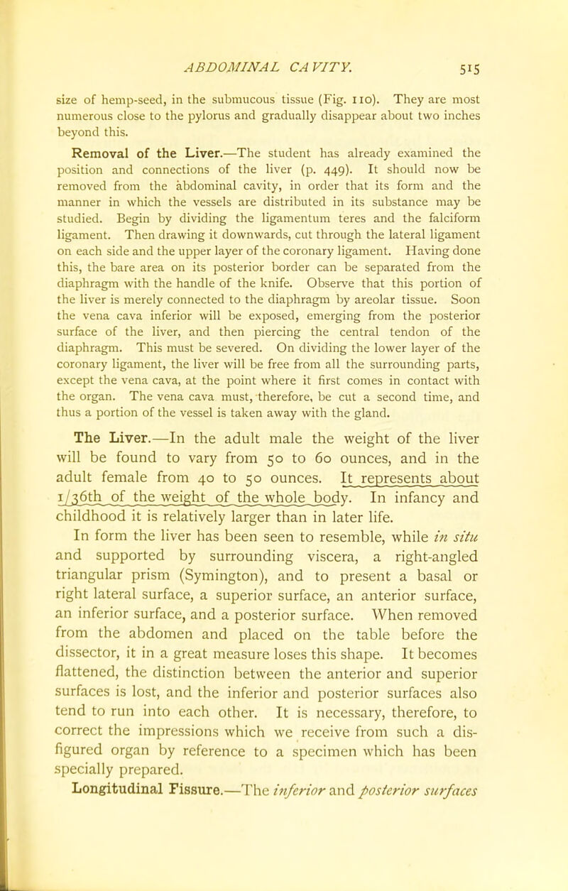 size of hemp-seed, in the submucous tissue (Fig. no). They are most numerous close to the pylorus and gradually disappear about two inches beyond this. Removal of the Liver.—The student has already examined the position and connections of the liver (p. 449). It should now be removed from the abdominal cavity, in order that its form and the manner in which the vessels are distributed in its substance may be studied. Begin by dividing the ligamentum teres and the falciform ligament. Then drawing it downwards, cut through the lateral ligament on each side and the upper layer of the coronary ligament. Having done this, the bare area on its posterior border can be separated from the diaphragm with the handle of the knife. Observe that this portion of the liver is merely connected to the diaphragm by areolar tissue. Soon the vena cava inferior will be exposed, emerging from the posterior surface of the liver, and then piercing the central tendon of the diaphragm. This must be severed. On dividing the lower layer of the coronary ligament, the liver will be free from all the surrounding parts, except the vena cava, at the point where it first comes in contact with the organ. The vena cava must, therefore, be cut a second time, and thus a portion of the vessel is taken away with the gland. The Liver.—In the adult male the weight of the liver will be found to vary from 50 to 60 ounces, and in the adult female from 40 to 50 ounces. It represents about I/_36th of the weight of . the whole, body. In infancy and childhood it is relatively larger than in later life. In form the liver has been seen to resemble, while in situ and supported by surrounding viscera, a right-angled triangular prism (Symington), and to present a basal or right lateral surface, a superior surface, an anterior surface, an inferior surface, and a posterior surface. When removed from the abdomen and placed on the table before the dissector, it in a great measure loses this shape. It becomes flattened, the distinction between the anterior and superior surfaces is lost, and the inferior and posterior surfaces also tend to run into each other. It is necessary, therefore, to correct the impressions which we receive from such a dis- figured organ by reference to a specimen which has been specially prepared. Longitudinal Fissure.—The inferior and posterior surfaces