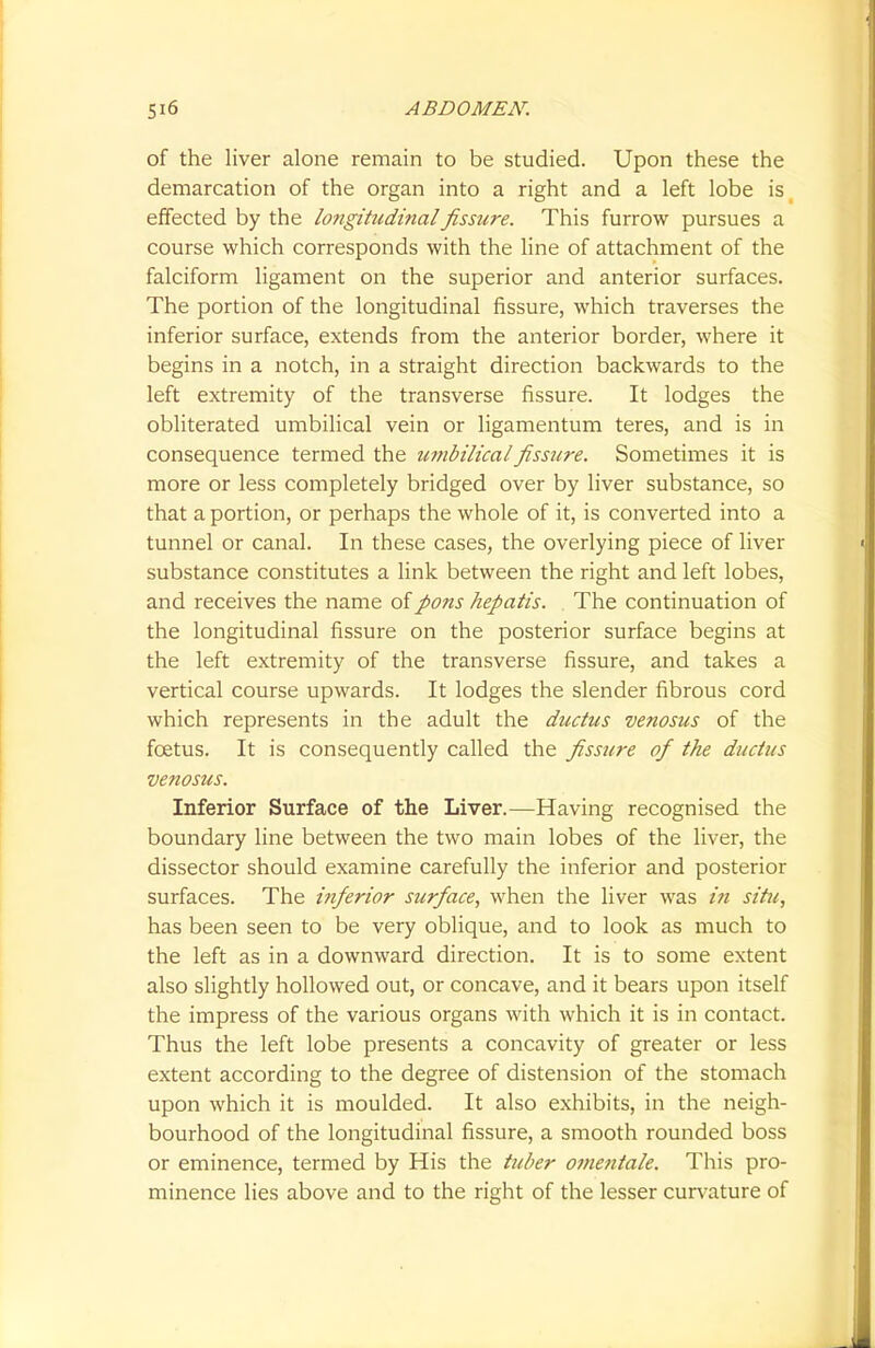 of the liver alone remain to be studied. Upon these the demarcation of the organ into a right and a left lobe is( effected by the longittcdinalfissure. This furrow pursues a course which corresponds with the line of attachment of the falciform ligament on the superior and anterior surfaces. The portion of the longitudinal fissure, which traverses the inferior surface, extends from the anterior border, where it begins in a notch, in a straight direction backwards to the left extremity of the transverse fissure. It lodges the obliterated umbilical vein or ligamentum teres, and is in consequence termed the umbilical fissure. Sometimes it is more or less completely bridged over by liver substance, so that a portion, or perhaps the whole of it, is converted into a tunnel or canal. In these cases, the overlying piece of liver substance constitutes a link between the right and left lobes, and receives the name of pons hepatis. The continuation of the longitudinal fissure on the posterior surface begins at the left extremity of the transverse fissure, and takes a vertical course upwards. It lodges the slender fibrous cord which represents in the adult the ductus venosus of the foetus. It is consequently called the fissure of the ductus venosus. Inferior Surface of the Liver.—Having recognised the boundary line between the two main lobes of the liver, the dissector should examine carefully the inferior and posterior surfaces. The inferior surface, when the liver was in situ, has been seen to be very oblique, and to look as much to the left as in a downward direction. It is to some extent also slightly hollowed out, or concave, and it bears upon itself the impress of the various organs with which it is in contact. Thus the left lobe presents a concavity of greater or less extent according to the degree of distension of the stomach upon which it is moulded. It also exhibits, in the neigh- bourhood of the longitudinal fissure, a smooth rounded boss or eminence, termed by His the tuber omentale. This pro- minence lies above and to the right of the lesser curvature of