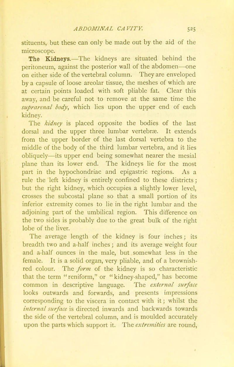 stituents, but these can only be made out by the aid of the microscope. The Kidneys.—The kidneys are situated behind the peritoneum, against the posterior wall of the abdomen—one on either side of the vertebral column. They are enveloped by a capsule of loose areolar tissue, the meshes of which are at certain points loaded with soft pliable fat. Clear this away, and be careful not to remove at the same time the suprarenal body, which lies upon the upper end of each kidney. The kidney is placed opposite the bodies of the last dorsal and the upper three lumbar vertebrae. It extends from the upper border of the last dorsal vertebra to the middle of the body of the third lumbar vertebra, and it lies obliquely—its upper end being somewhat nearer the mesial plane than its lower end. The kidneys lie for the most part in the hypochondriac and epigastric regions. As a rule the left kidney is entirely confined to these districts; but the right kidney, which occupies a slightly lower level, crosses the subcostal plane so that a small portion of its inferior extremity comes to lie in the right lumbar and the adjoining part of the umbilical region. This difference on the two sides is probably due to the great bulk of the right lobe of the liver. The average length of the kidney is four inches; its breadth two and a-half inches; and its average weight four and a-half ounces in the male, but somewhat less in the female. It is a solid organ, very pliable, and of a brownish- red colour. The form of the kidney is so characteristic that the term reniform, or kidney-shaped, has become common in descriptive language. The external surface looks outwards and forwards, and presents impressions corresponding to the viscera in contact with it; whilst the internal surface is directed inwards and backwards towards the side of the vertebral column, and is moulded accurately upon the parts which support it. The extremities are round,